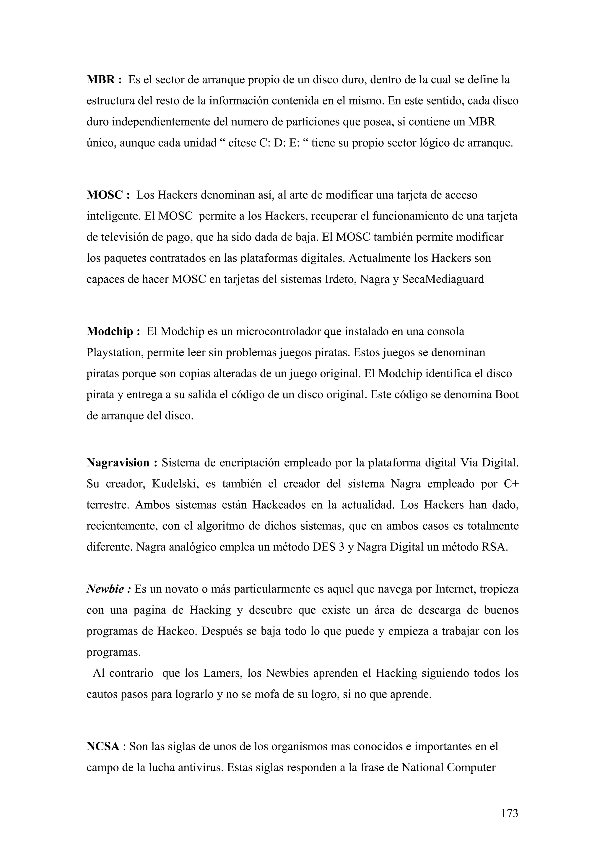 MBR : Es el sector de arranque propio de un disco duro, dentro de la cual se define la
estructura del resto de la información contenida en el mismo. En este sentido, cada disco
duro independientemente del numero de particiones que posea, si contiene un MBR
único, aunque cada unidad “ cítese C: D: E: “ tiene su propio sector lógico de arranque.



MOSC : Los Hackers denominan así, al arte de modificar una tarjeta de acceso
inteligente. El MOSC permite a los Hackers, recuperar el funcionamiento de una tarjeta
de televisión de pago, que ha sido dada de baja. El MOSC también permite modificar
los paquetes contratados en las plataformas digitales. Actualmente los Hackers son
capaces de hacer MOSC en tarjetas del sistemas Irdeto, Nagra y SecaMediaguard



Modchip : El Modchip es un microcontrolador que instalado en una consola
Playstation, permite leer sin problemas juegos piratas. Estos juegos se denominan
piratas porque son copias alteradas de un juego original. El Modchip identifica el disco
pirata y entrega a su salida el código de un disco original. Este código se denomina Boot
de arranque del disco.


Nagravision : Sistema de encriptación empleado por la plataforma digital Via Digital.
Su creador, Kudelski, es también el creador del sistema Nagra empleado por C+
terrestre. Ambos sistemas están Hackeados en la actualidad. Los Hackers han dado,
recientemente, con el algoritmo de dichos sistemas, que en ambos casos es totalmente
diferente. Nagra analógico emplea un método DES 3 y Nagra Digital un método RSA.


Newbie : Es un novato o más particularmente es aquel que navega por Internet, tropieza
con una pagina de Hacking y descubre que existe un área de descarga de buenos
programas de Hackeo. Después se baja todo lo que puede y empieza a trabajar con los
programas.
 Al contrario que los Lamers, los Newbies aprenden el Hacking siguiendo todos los
cautos pasos para lograrlo y no se mofa de su logro, si no que aprende.



NCSA : Son las siglas de unos de los organismos mas conocidos e importantes en el
campo de la lucha antivirus. Estas siglas responden a la frase de National Computer


                                                                                      173
 