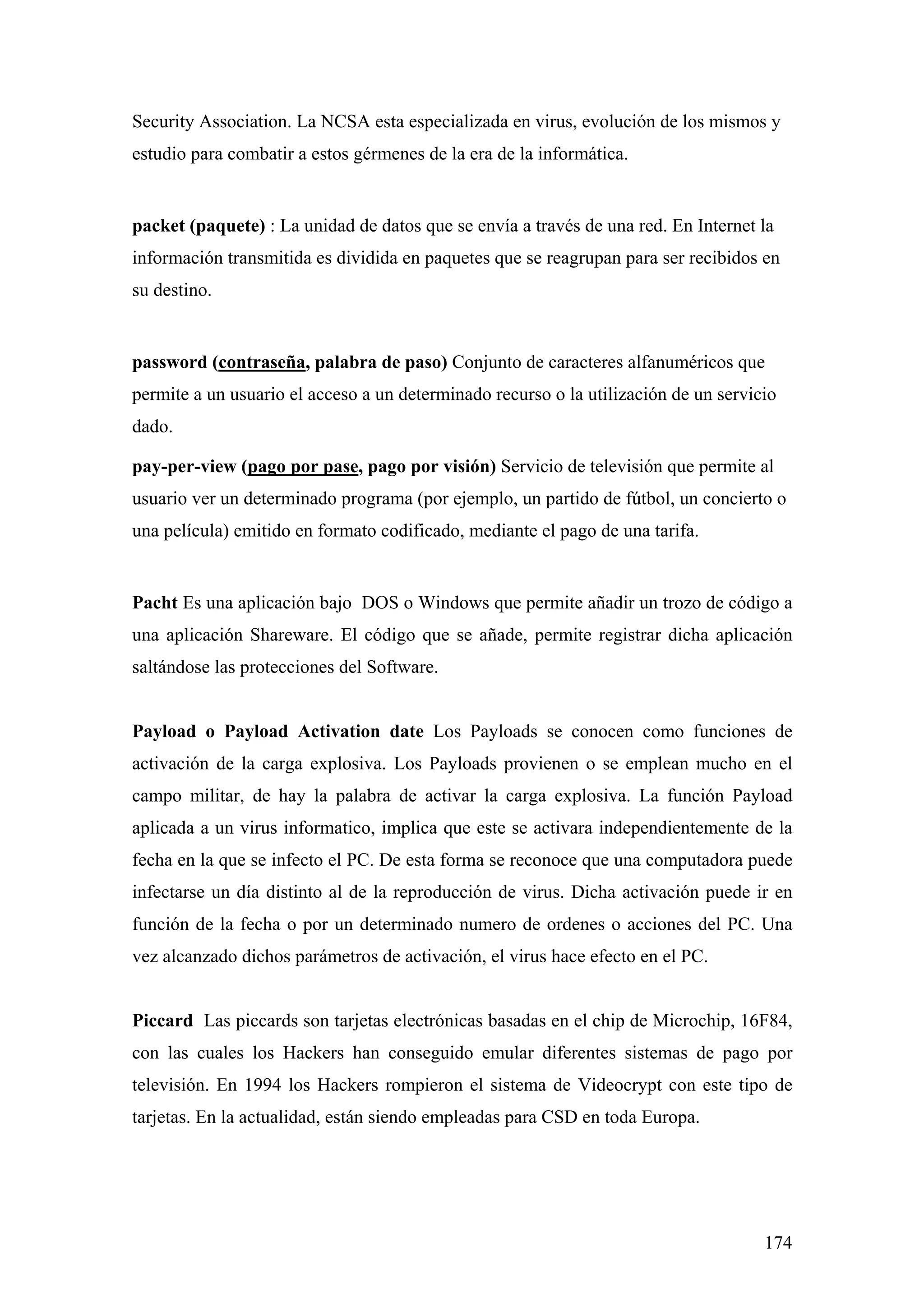 Security Association. La NCSA esta especializada en virus, evolución de los mismos y
estudio para combatir a estos gérmenes de la era de la informática.


packet (paquete) : La unidad de datos que se envía a través de una red. En Internet la
información transmitida es dividida en paquetes que se reagrupan para ser recibidos en
su destino.


password (contraseña, palabra de paso) Conjunto de caracteres alfanuméricos que
permite a un usuario el acceso a un determinado recurso o la utilización de un servicio
dado.

pay-per-view (pago por pase, pago por visión) Servicio de televisión que permite al
usuario ver un determinado programa (por ejemplo, un partido de fútbol, un concierto o
una película) emitido en formato codificado, mediante el pago de una tarifa.


Pacht Es una aplicación bajo DOS o Windows que permite añadir un trozo de código a
una aplicación Shareware. El código que se añade, permite registrar dicha aplicación
saltándose las protecciones del Software.


Payload o Payload Activation date Los Payloads se conocen como funciones de
activación de la carga explosiva. Los Payloads provienen o se emplean mucho en el
campo militar, de hay la palabra de activar la carga explosiva. La función Payload
aplicada a un virus informatico, implica que este se activara independientemente de la
fecha en la que se infecto el PC. De esta forma se reconoce que una computadora puede
infectarse un día distinto al de la reproducción de virus. Dicha activación puede ir en
función de la fecha o por un determinado numero de ordenes o acciones del PC. Una
vez alcanzado dichos parámetros de activación, el virus hace efecto en el PC.


Piccard Las piccards son tarjetas electrónicas basadas en el chip de Microchip, 16F84,
con las cuales los Hackers han conseguido emular diferentes sistemas de pago por
televisión. En 1994 los Hackers rompieron el sistema de Videocrypt con este tipo de
tarjetas. En la actualidad, están siendo empleadas para CSD en toda Europa.




                                                                                     174
 