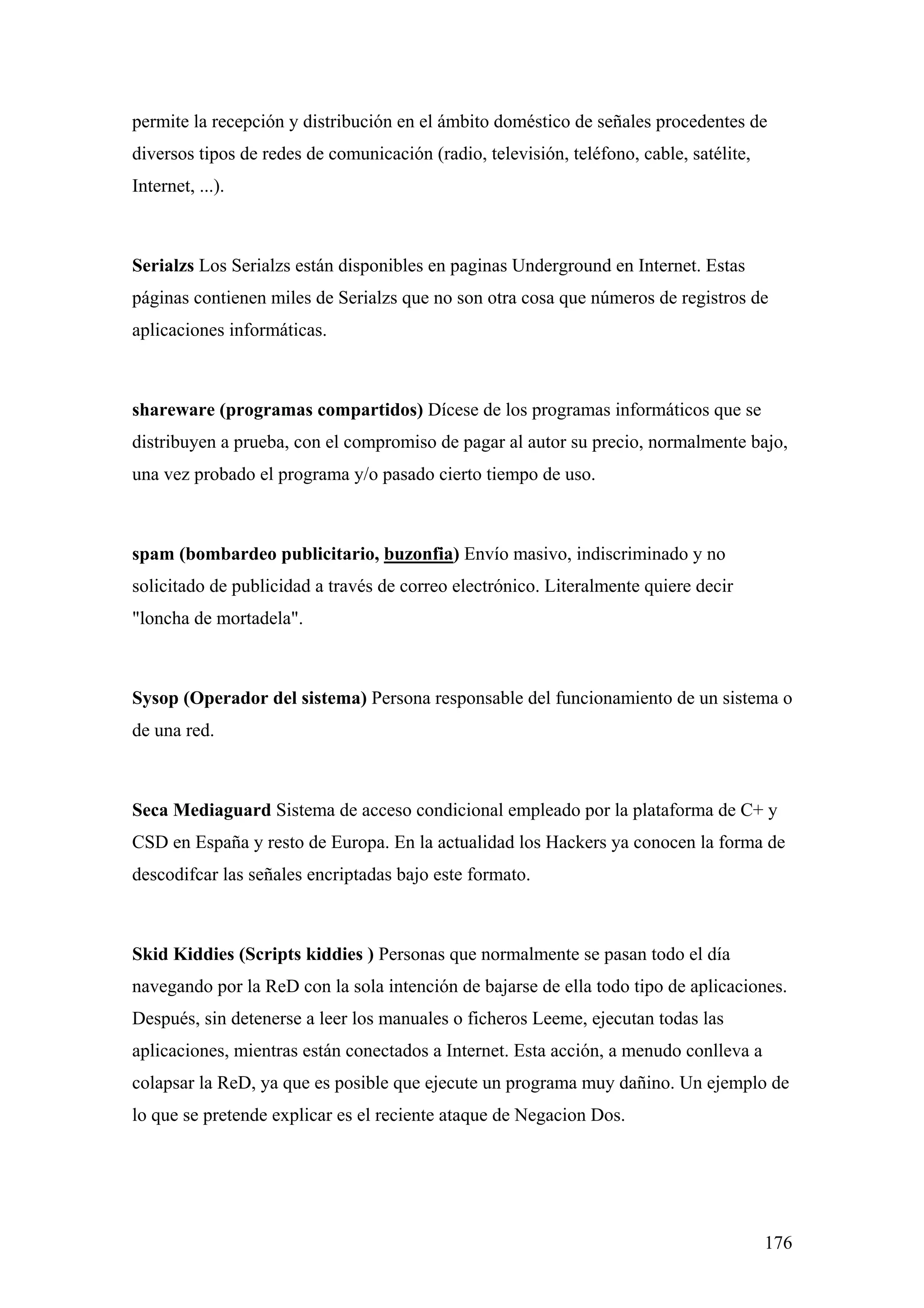 permite la recepción y distribución en el ámbito doméstico de señales procedentes de
diversos tipos de redes de comunicación (radio, televisión, teléfono, cable, satélite,
Internet, ...).



Serialzs Los Serialzs están disponibles en paginas Underground en Internet. Estas
páginas contienen miles de Serialzs que no son otra cosa que números de registros de
aplicaciones informáticas.



shareware (programas compartidos) Dícese de los programas informáticos que se
distribuyen a prueba, con el compromiso de pagar al autor su precio, normalmente bajo,
una vez probado el programa y/o pasado cierto tiempo de uso.



spam (bombardeo publicitario, buzonfia) Envío masivo, indiscriminado y no
solicitado de publicidad a través de correo electrónico. Literalmente quiere decir
"loncha de mortadela".



Sysop (Operador del sistema) Persona responsable del funcionamiento de un sistema o
de una red.



Seca Mediaguard Sistema de acceso condicional empleado por la plataforma de C+ y
CSD en España y resto de Europa. En la actualidad los Hackers ya conocen la forma de
descodifcar las señales encriptadas bajo este formato.



Skid Kiddies (Scripts kiddies ) Personas que normalmente se pasan todo el día
navegando por la ReD con la sola intención de bajarse de ella todo tipo de aplicaciones.
Después, sin detenerse a leer los manuales o ficheros Leeme, ejecutan todas las
aplicaciones, mientras están conectados a Internet. Esta acción, a menudo conlleva a
colapsar la ReD, ya que es posible que ejecute un programa muy dañino. Un ejemplo de
lo que se pretende explicar es el reciente ataque de Negacion Dos.




                                                                                         176
 