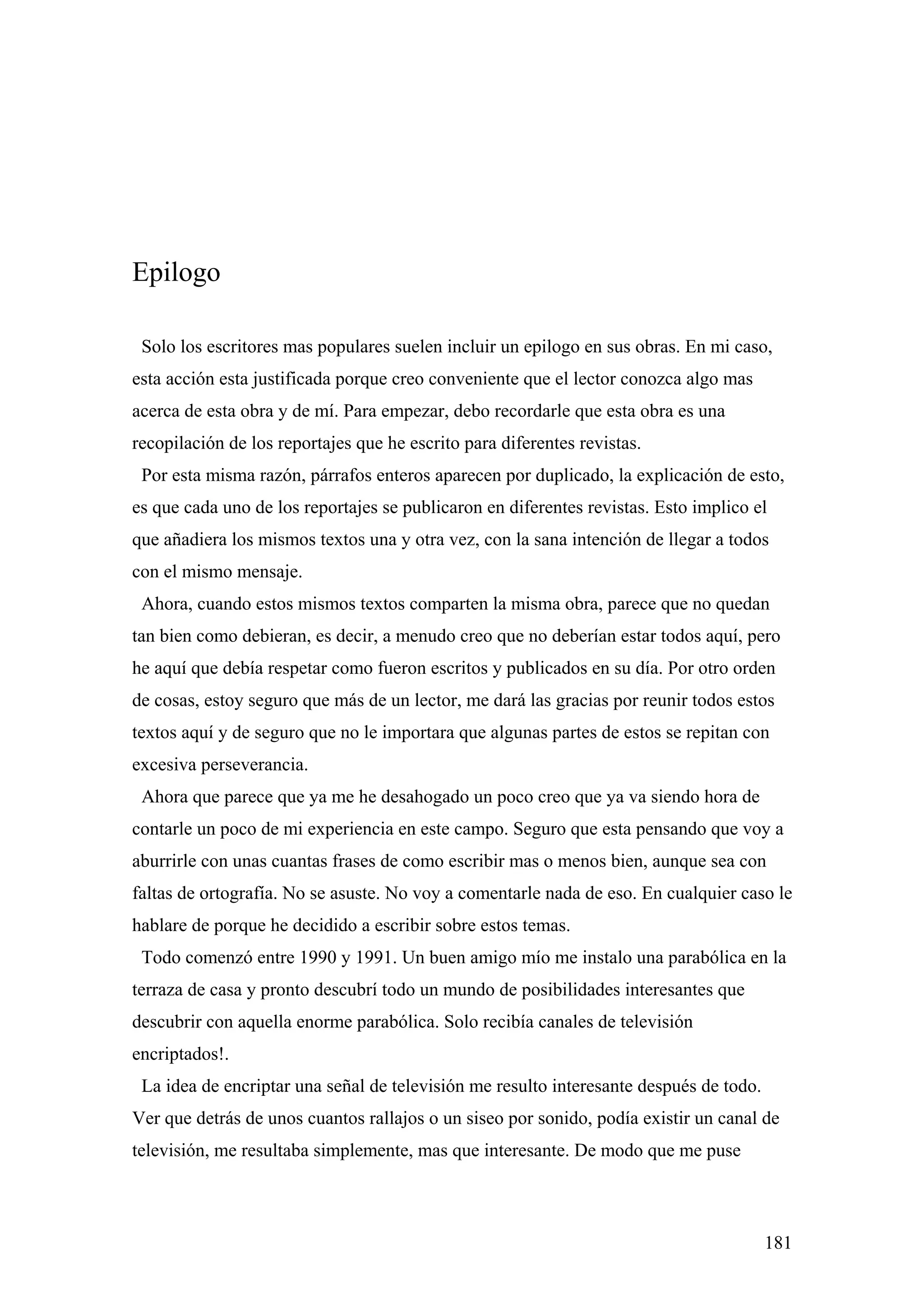 Epilogo

 Solo los escritores mas populares suelen incluir un epilogo en sus obras. En mi caso,
esta acción esta justificada porque creo conveniente que el lector conozca algo mas
acerca de esta obra y de mí. Para empezar, debo recordarle que esta obra es una
recopilación de los reportajes que he escrito para diferentes revistas.
 Por esta misma razón, párrafos enteros aparecen por duplicado, la explicación de esto,
es que cada uno de los reportajes se publicaron en diferentes revistas. Esto implico el
que añadiera los mismos textos una y otra vez, con la sana intención de llegar a todos
con el mismo mensaje.
 Ahora, cuando estos mismos textos comparten la misma obra, parece que no quedan
tan bien como debieran, es decir, a menudo creo que no deberían estar todos aquí, pero
he aquí que debía respetar como fueron escritos y publicados en su día. Por otro orden
de cosas, estoy seguro que más de un lector, me dará las gracias por reunir todos estos
textos aquí y de seguro que no le importara que algunas partes de estos se repitan con
excesiva perseverancia.
 Ahora que parece que ya me he desahogado un poco creo que ya va siendo hora de
contarle un poco de mi experiencia en este campo. Seguro que esta pensando que voy a
aburrirle con unas cuantas frases de como escribir mas o menos bien, aunque sea con
faltas de ortografía. No se asuste. No voy a comentarle nada de eso. En cualquier caso le
hablare de porque he decidido a escribir sobre estos temas.
 Todo comenzó entre 1990 y 1991. Un buen amigo mío me instalo una parabólica en la
terraza de casa y pronto descubrí todo un mundo de posibilidades interesantes que
descubrir con aquella enorme parabólica. Solo recibía canales de televisión
encriptados!.
 La idea de encriptar una señal de televisión me resulto interesante después de todo.
Ver que detrás de unos cuantos rallajos o un siseo por sonido, podía existir un canal de
televisión, me resultaba simplemente, mas que interesante. De modo que me puse



                                                                                        181
 