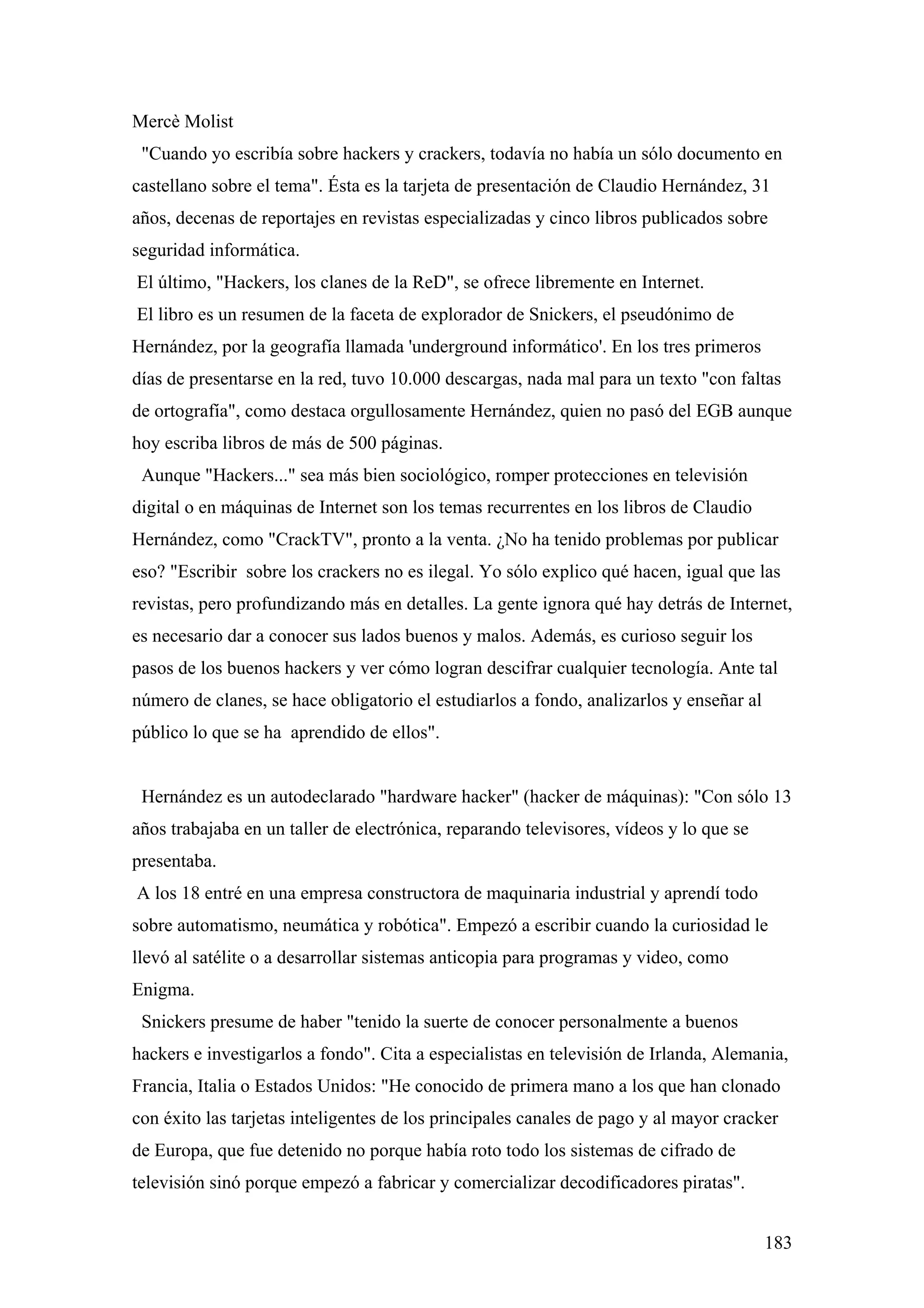 Mercè Molist
 "Cuando yo escribía sobre hackers y crackers, todavía no había un sólo documento en
castellano sobre el tema". Ésta es la tarjeta de presentación de Claudio Hernández, 31
años, decenas de reportajes en revistas especializadas y cinco libros publicados sobre
seguridad informática.
El último, "Hackers, los clanes de la ReD", se ofrece libremente en Internet.
El libro es un resumen de la faceta de explorador de Snickers, el pseudónimo de
Hernández, por la geografía llamada 'underground informático'. En los tres primeros
días de presentarse en la red, tuvo 10.000 descargas, nada mal para un texto "con faltas
de ortografía", como destaca orgullosamente Hernández, quien no pasó del EGB aunque
hoy escriba libros de más de 500 páginas.
 Aunque "Hackers..." sea más bien sociológico, romper protecciones en televisión
digital o en máquinas de Internet son los temas recurrentes en los libros de Claudio
Hernández, como "CrackTV", pronto a la venta. ¿No ha tenido problemas por publicar
eso? "Escribir sobre los crackers no es ilegal. Yo sólo explico qué hacen, igual que las
revistas, pero profundizando más en detalles. La gente ignora qué hay detrás de Internet,
es necesario dar a conocer sus lados buenos y malos. Además, es curioso seguir los
pasos de los buenos hackers y ver cómo logran descifrar cualquier tecnología. Ante tal
número de clanes, se hace obligatorio el estudiarlos a fondo, analizarlos y enseñar al
público lo que se ha aprendido de ellos".


 Hernández es un autodeclarado "hardware hacker" (hacker de máquinas): "Con sólo 13
años trabajaba en un taller de electrónica, reparando televisores, vídeos y lo que se
presentaba.
A los 18 entré en una empresa constructora de maquinaria industrial y aprendí todo
sobre automatismo, neumática y robótica". Empezó a escribir cuando la curiosidad le
llevó al satélite o a desarrollar sistemas anticopia para programas y video, como
Enigma.
 Snickers presume de haber "tenido la suerte de conocer personalmente a buenos
hackers e investigarlos a fondo". Cita a especialistas en televisión de Irlanda, Alemania,
Francia, Italia o Estados Unidos: "He conocido de primera mano a los que han clonado
con éxito las tarjetas inteligentes de los principales canales de pago y al mayor cracker
de Europa, que fue detenido no porque había roto todo los sistemas de cifrado de
televisión sinó porque empezó a fabricar y comercializar decodificadores piratas".


                                                                                         183
 