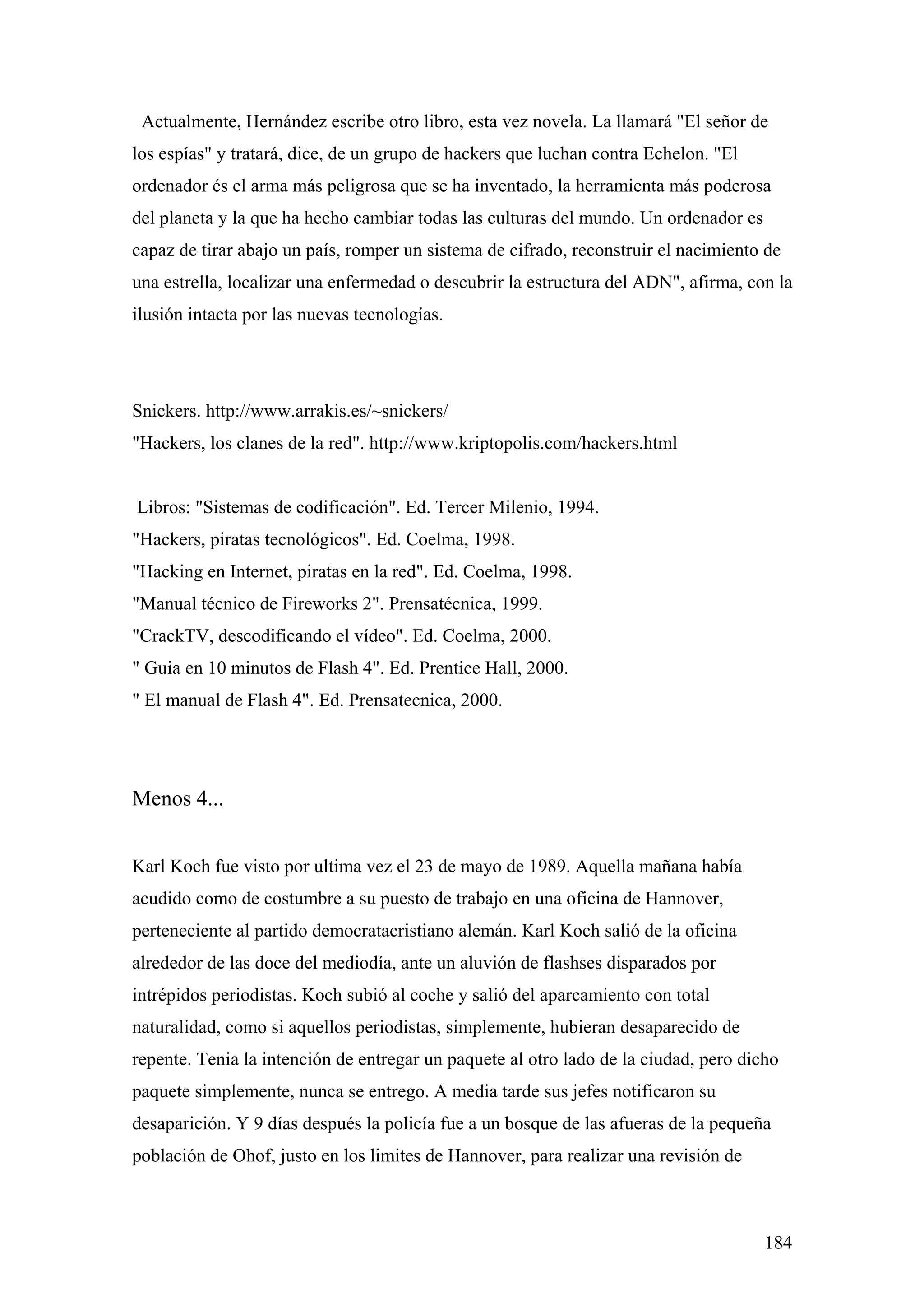 Actualmente, Hernández escribe otro libro, esta vez novela. La llamará "El señor de
los espías" y tratará, dice, de un grupo de hackers que luchan contra Echelon. "El
ordenador és el arma más peligrosa que se ha inventado, la herramienta más poderosa
del planeta y la que ha hecho cambiar todas las culturas del mundo. Un ordenador es
capaz de tirar abajo un país, romper un sistema de cifrado, reconstruir el nacimiento de
una estrella, localizar una enfermedad o descubrir la estructura del ADN", afirma, con la
ilusión intacta por las nuevas tecnologías.




Snickers. http://www.arrakis.es/~snickers/
"Hackers, los clanes de la red". http://www.kriptopolis.com/hackers.html


Libros: "Sistemas de codificación". Ed. Tercer Milenio, 1994.
"Hackers, piratas tecnológicos". Ed. Coelma, 1998.
"Hacking en Internet, piratas en la red". Ed. Coelma, 1998.
"Manual técnico de Fireworks 2". Prensatécnica, 1999.
"CrackTV, descodificando el vídeo". Ed. Coelma, 2000.
" Guia en 10 minutos de Flash 4". Ed. Prentice Hall, 2000.
" El manual de Flash 4". Ed. Prensatecnica, 2000.




Menos 4...


Karl Koch fue visto por ultima vez el 23 de mayo de 1989. Aquella mañana había
acudido como de costumbre a su puesto de trabajo en una oficina de Hannover,
perteneciente al partido democratacristiano alemán. Karl Koch salió de la oficina
alrededor de las doce del mediodía, ante un aluvión de flashses disparados por
intrépidos periodistas. Koch subió al coche y salió del aparcamiento con total
naturalidad, como si aquellos periodistas, simplemente, hubieran desaparecido de
repente. Tenia la intención de entregar un paquete al otro lado de la ciudad, pero dicho
paquete simplemente, nunca se entrego. A media tarde sus jefes notificaron su
desaparición. Y 9 días después la policía fue a un bosque de las afueras de la pequeña
población de Ohof, justo en los limites de Hannover, para realizar una revisión de



                                                                                      184
 