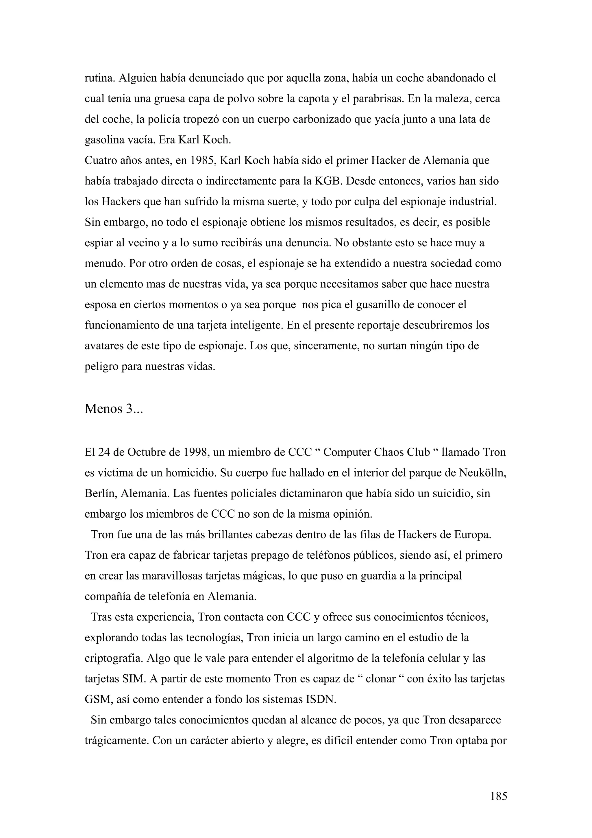 rutina. Alguien había denunciado que por aquella zona, había un coche abandonado el
cual tenia una gruesa capa de polvo sobre la capota y el parabrisas. En la maleza, cerca
del coche, la policía tropezó con un cuerpo carbonizado que yacía junto a una lata de
gasolina vacía. Era Karl Koch.
Cuatro años antes, en 1985, Karl Koch había sido el primer Hacker de Alemania que
había trabajado directa o indirectamente para la KGB. Desde entonces, varios han sido
los Hackers que han sufrido la misma suerte, y todo por culpa del espionaje industrial.
Sin embargo, no todo el espionaje obtiene los mismos resultados, es decir, es posible
espiar al vecino y a lo sumo recibirás una denuncia. No obstante esto se hace muy a
menudo. Por otro orden de cosas, el espionaje se ha extendido a nuestra sociedad como
un elemento mas de nuestras vida, ya sea porque necesitamos saber que hace nuestra
esposa en ciertos momentos o ya sea porque nos pica el gusanillo de conocer el
funcionamiento de una tarjeta inteligente. En el presente reportaje descubriremos los
avatares de este tipo de espionaje. Los que, sinceramente, no surtan ningún tipo de
peligro para nuestras vidas.


Menos 3...


El 24 de Octubre de 1998, un miembro de CCC “ Computer Chaos Club “ llamado Tron
es víctima de un homicidio. Su cuerpo fue hallado en el interior del parque de Neukölln,
Berlín, Alemania. Las fuentes policiales dictaminaron que había sido un suicidio, sin
embargo los miembros de CCC no son de la misma opinión.
 Tron fue una de las más brillantes cabezas dentro de las filas de Hackers de Europa.
Tron era capaz de fabricar tarjetas prepago de teléfonos públicos, siendo así, el primero
en crear las maravillosas tarjetas mágicas, lo que puso en guardia a la principal
compañía de telefonía en Alemania.
 Tras esta experiencia, Tron contacta con CCC y ofrece sus conocimientos técnicos,
explorando todas las tecnologías, Tron inicia un largo camino en el estudio de la
criptografia. Algo que le vale para entender el algoritmo de la telefonía celular y las
tarjetas SIM. A partir de este momento Tron es capaz de “ clonar “ con éxito las tarjetas
GSM, así como entender a fondo los sistemas ISDN.
 Sin embargo tales conocimientos quedan al alcance de pocos, ya que Tron desaparece
trágicamente. Con un carácter abierto y alegre, es difícil entender como Tron optaba por



                                                                                          185
 