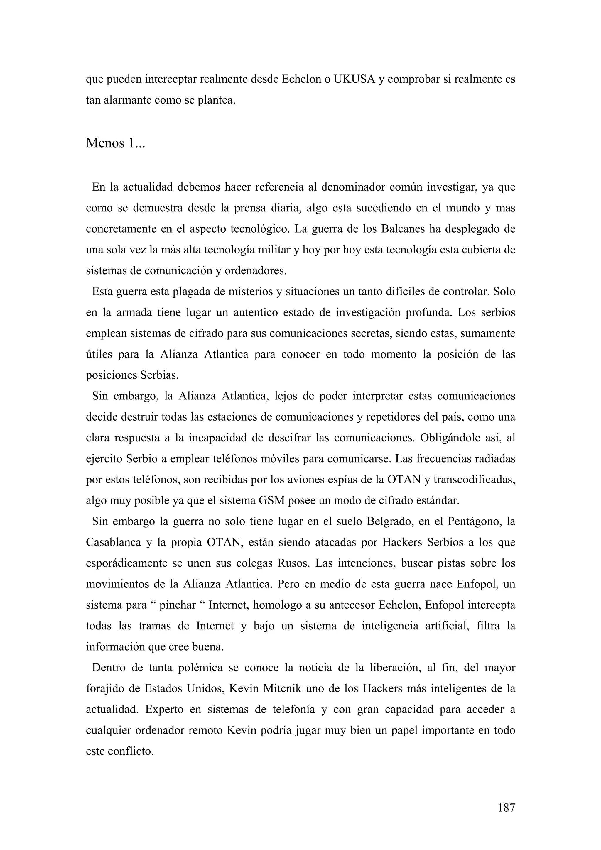que pueden interceptar realmente desde Echelon o UKUSA y comprobar si realmente es
tan alarmante como se plantea.


Menos 1...


 En la actualidad debemos hacer referencia al denominador común investigar, ya que
como se demuestra desde la prensa diaria, algo esta sucediendo en el mundo y mas
concretamente en el aspecto tecnológico. La guerra de los Balcanes ha desplegado de
una sola vez la más alta tecnología militar y hoy por hoy esta tecnología esta cubierta de
sistemas de comunicación y ordenadores.
 Esta guerra esta plagada de misterios y situaciones un tanto difíciles de controlar. Solo
en la armada tiene lugar un autentico estado de investigación profunda. Los serbios
emplean sistemas de cifrado para sus comunicaciones secretas, siendo estas, sumamente
útiles para la Alianza Atlantica para conocer en todo momento la posición de las
posiciones Serbias.
 Sin embargo, la Alianza Atlantica, lejos de poder interpretar estas comunicaciones
decide destruir todas las estaciones de comunicaciones y repetidores del país, como una
clara respuesta a la incapacidad de descifrar las comunicaciones. Obligándole así, al
ejercito Serbio a emplear teléfonos móviles para comunicarse. Las frecuencias radiadas
por estos teléfonos, son recibidas por los aviones espías de la OTAN y transcodificadas,
algo muy posible ya que el sistema GSM posee un modo de cifrado estándar.
 Sin embargo la guerra no solo tiene lugar en el suelo Belgrado, en el Pentágono, la
Casablanca y la propia OTAN, están siendo atacadas por Hackers Serbios a los que
esporádicamente se unen sus colegas Rusos. Las intenciones, buscar pistas sobre los
movimientos de la Alianza Atlantica. Pero en medio de esta guerra nace Enfopol, un
sistema para “ pinchar “ Internet, homologo a su antecesor Echelon, Enfopol intercepta
todas las tramas de Internet y bajo un sistema de inteligencia artificial, filtra la
información que cree buena.
 Dentro de tanta polémica se conoce la noticia de la liberación, al fin, del mayor
forajido de Estados Unidos, Kevin Mitcnik uno de los Hackers más inteligentes de la
actualidad. Experto en sistemas de telefonía y con gran capacidad para acceder a
cualquier ordenador remoto Kevin podría jugar muy bien un papel importante en todo
este conflicto.



                                                                                      187
 