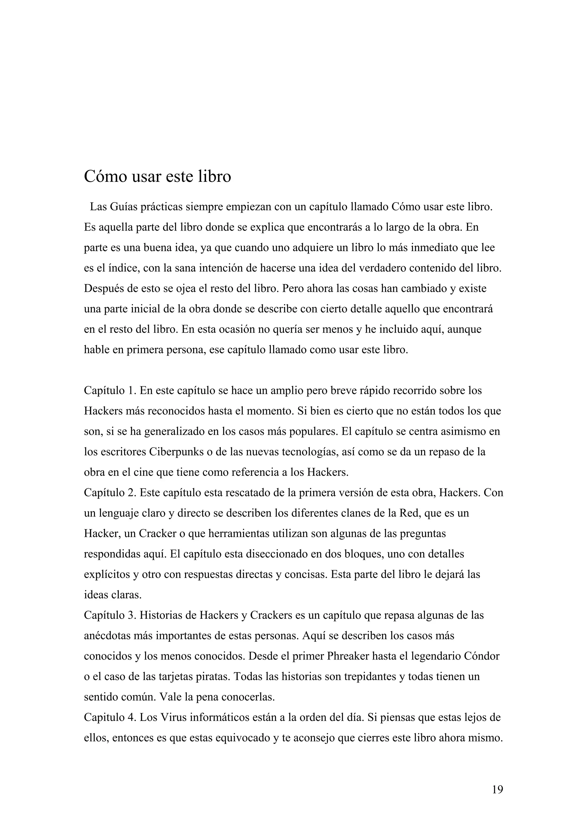 Cómo usar este libro
 Las Guías prácticas siempre empiezan con un capítulo llamado Cómo usar este libro.
Es aquella parte del libro donde se explica que encontrarás a lo largo de la obra. En
parte es una buena idea, ya que cuando uno adquiere un libro lo más inmediato que lee
es el índice, con la sana intención de hacerse una idea del verdadero contenido del libro.
Después de esto se ojea el resto del libro. Pero ahora las cosas han cambiado y existe
una parte inicial de la obra donde se describe con cierto detalle aquello que encontrará
en el resto del libro. En esta ocasión no quería ser menos y he incluido aquí, aunque
hable en primera persona, ese capítulo llamado como usar este libro.


Capítulo 1. En este capítulo se hace un amplio pero breve rápido recorrido sobre los
Hackers más reconocidos hasta el momento. Si bien es cierto que no están todos los que
son, si se ha generalizado en los casos más populares. El capítulo se centra asimismo en
los escritores Ciberpunks o de las nuevas tecnologías, así como se da un repaso de la
obra en el cine que tiene como referencia a los Hackers.
Capítulo 2. Este capítulo esta rescatado de la primera versión de esta obra, Hackers. Con
un lenguaje claro y directo se describen los diferentes clanes de la Red, que es un
Hacker, un Cracker o que herramientas utilizan son algunas de las preguntas
respondidas aquí. El capítulo esta diseccionado en dos bloques, uno con detalles
explícitos y otro con respuestas directas y concisas. Esta parte del libro le dejará las
ideas claras.
Capítulo 3. Historias de Hackers y Crackers es un capítulo que repasa algunas de las
anécdotas más importantes de estas personas. Aquí se describen los casos más
conocidos y los menos conocidos. Desde el primer Phreaker hasta el legendario Cóndor
o el caso de las tarjetas piratas. Todas las historias son trepidantes y todas tienen un
sentido común. Vale la pena conocerlas.
Capitulo 4. Los Virus informáticos están a la orden del día. Si piensas que estas lejos de
ellos, entonces es que estas equivocado y te aconsejo que cierres este libro ahora mismo.



                                                                                           19
 