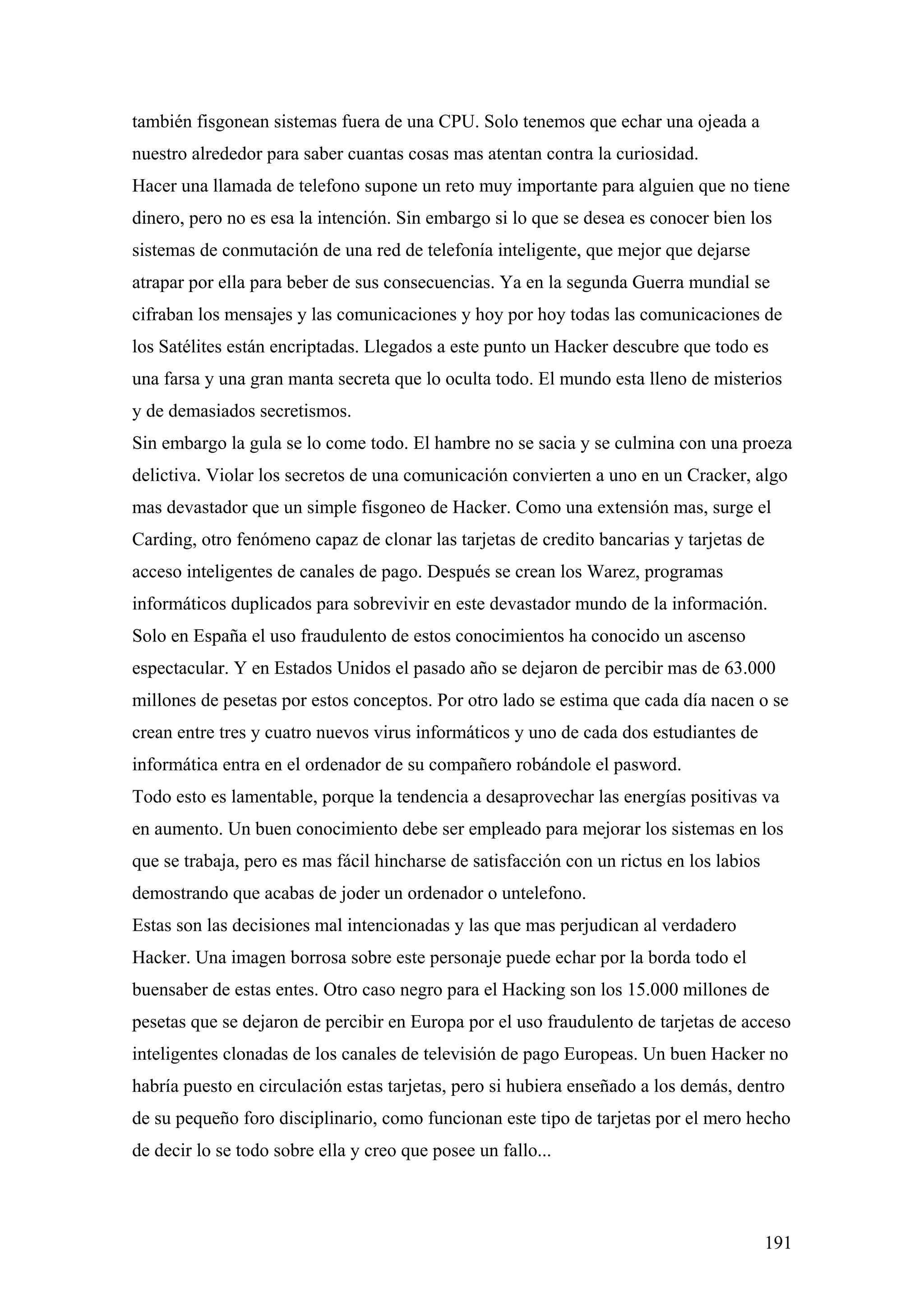 también fisgonean sistemas fuera de una CPU. Solo tenemos que echar una ojeada a
nuestro alrededor para saber cuantas cosas mas atentan contra la curiosidad.
Hacer una llamada de telefono supone un reto muy importante para alguien que no tiene
dinero, pero no es esa la intención. Sin embargo si lo que se desea es conocer bien los
sistemas de conmutación de una red de telefonía inteligente, que mejor que dejarse
atrapar por ella para beber de sus consecuencias. Ya en la segunda Guerra mundial se
cifraban los mensajes y las comunicaciones y hoy por hoy todas las comunicaciones de
los Satélites están encriptadas. Llegados a este punto un Hacker descubre que todo es
una farsa y una gran manta secreta que lo oculta todo. El mundo esta lleno de misterios
y de demasiados secretismos.
Sin embargo la gula se lo come todo. El hambre no se sacia y se culmina con una proeza
delictiva. Violar los secretos de una comunicación convierten a uno en un Cracker, algo
mas devastador que un simple fisgoneo de Hacker. Como una extensión mas, surge el
Carding, otro fenómeno capaz de clonar las tarjetas de credito bancarias y tarjetas de
acceso inteligentes de canales de pago. Después se crean los Warez, programas
informáticos duplicados para sobrevivir en este devastador mundo de la información.
Solo en España el uso fraudulento de estos conocimientos ha conocido un ascenso
espectacular. Y en Estados Unidos el pasado año se dejaron de percibir mas de 63.000
millones de pesetas por estos conceptos. Por otro lado se estima que cada día nacen o se
crean entre tres y cuatro nuevos virus informáticos y uno de cada dos estudiantes de
informática entra en el ordenador de su compañero robándole el pasword.
Todo esto es lamentable, porque la tendencia a desaprovechar las energías positivas va
en aumento. Un buen conocimiento debe ser empleado para mejorar los sistemas en los
que se trabaja, pero es mas fácil hincharse de satisfacción con un rictus en los labios
demostrando que acabas de joder un ordenador o untelefono.
Estas son las decisiones mal intencionadas y las que mas perjudican al verdadero
Hacker. Una imagen borrosa sobre este personaje puede echar por la borda todo el
buensaber de estas entes. Otro caso negro para el Hacking son los 15.000 millones de
pesetas que se dejaron de percibir en Europa por el uso fraudulento de tarjetas de acceso
inteligentes clonadas de los canales de televisión de pago Europeas. Un buen Hacker no
habría puesto en circulación estas tarjetas, pero si hubiera enseñado a los demás, dentro
de su pequeño foro disciplinario, como funcionan este tipo de tarjetas por el mero hecho
de decir lo se todo sobre ella y creo que posee un fallo...



                                                                                          191
 