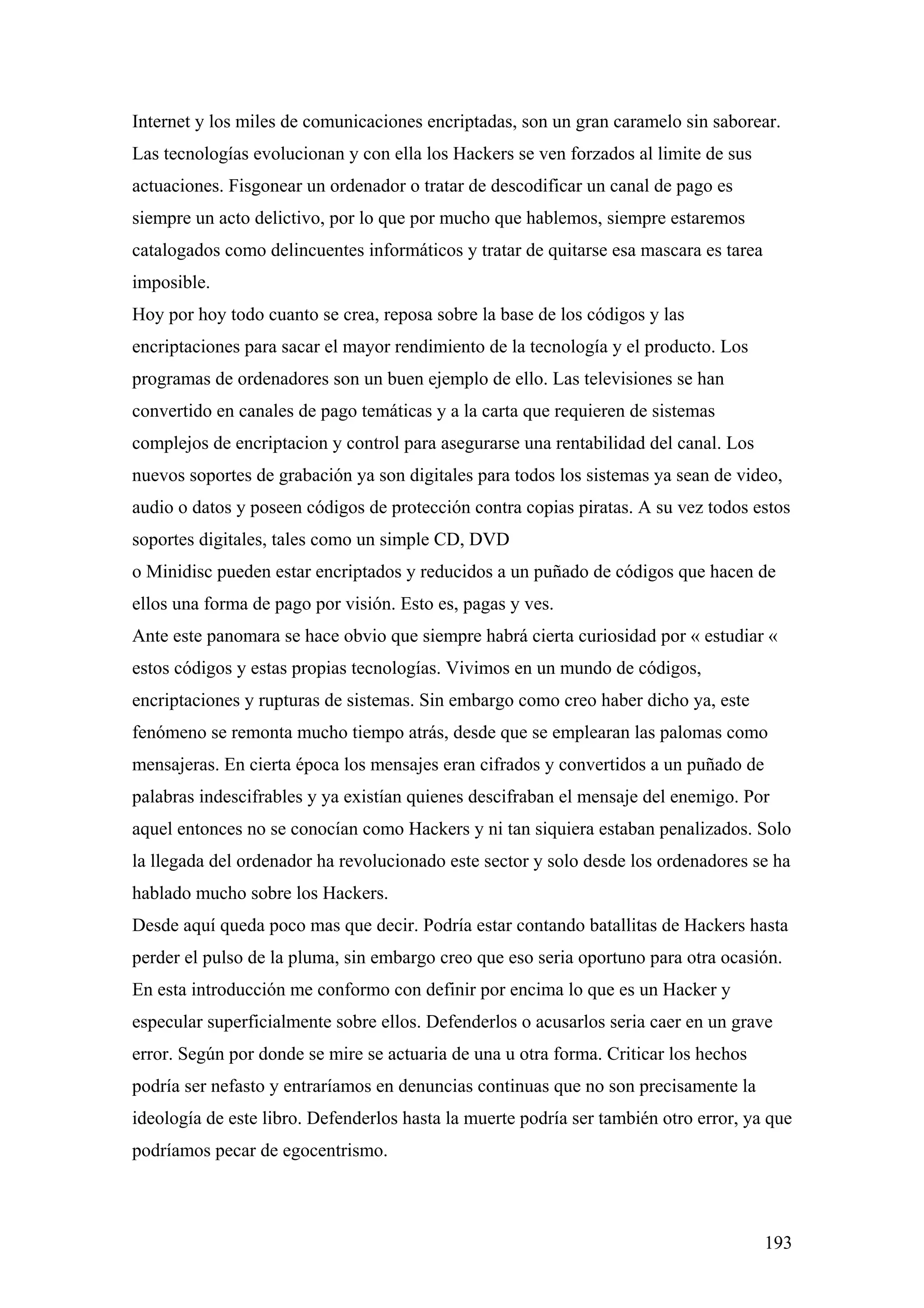 Internet y los miles de comunicaciones encriptadas, son un gran caramelo sin saborear.
Las tecnologías evolucionan y con ella los Hackers se ven forzados al limite de sus
actuaciones. Fisgonear un ordenador o tratar de descodificar un canal de pago es
siempre un acto delictivo, por lo que por mucho que hablemos, siempre estaremos
catalogados como delincuentes informáticos y tratar de quitarse esa mascara es tarea
imposible.
Hoy por hoy todo cuanto se crea, reposa sobre la base de los códigos y las
encriptaciones para sacar el mayor rendimiento de la tecnología y el producto. Los
programas de ordenadores son un buen ejemplo de ello. Las televisiones se han
convertido en canales de pago temáticas y a la carta que requieren de sistemas
complejos de encriptacion y control para asegurarse una rentabilidad del canal. Los
nuevos soportes de grabación ya son digitales para todos los sistemas ya sean de video,
audio o datos y poseen códigos de protección contra copias piratas. A su vez todos estos
soportes digitales, tales como un simple CD, DVD
o Minidisc pueden estar encriptados y reducidos a un puñado de códigos que hacen de
ellos una forma de pago por visión. Esto es, pagas y ves.
Ante este panomara se hace obvio que siempre habrá cierta curiosidad por « estudiar «
estos códigos y estas propias tecnologías. Vivimos en un mundo de códigos,
encriptaciones y rupturas de sistemas. Sin embargo como creo haber dicho ya, este
fenómeno se remonta mucho tiempo atrás, desde que se emplearan las palomas como
mensajeras. En cierta época los mensajes eran cifrados y convertidos a un puñado de
palabras indescifrables y ya existían quienes descifraban el mensaje del enemigo. Por
aquel entonces no se conocían como Hackers y ni tan siquiera estaban penalizados. Solo
la llegada del ordenador ha revolucionado este sector y solo desde los ordenadores se ha
hablado mucho sobre los Hackers.
Desde aquí queda poco mas que decir. Podría estar contando batallitas de Hackers hasta
perder el pulso de la pluma, sin embargo creo que eso seria oportuno para otra ocasión.
En esta introducción me conformo con definir por encima lo que es un Hacker y
especular superficialmente sobre ellos. Defenderlos o acusarlos seria caer en un grave
error. Según por donde se mire se actuaria de una u otra forma. Criticar los hechos
podría ser nefasto y entraríamos en denuncias continuas que no son precisamente la
ideología de este libro. Defenderlos hasta la muerte podría ser también otro error, ya que
podríamos pecar de egocentrismo.



                                                                                       193
 
