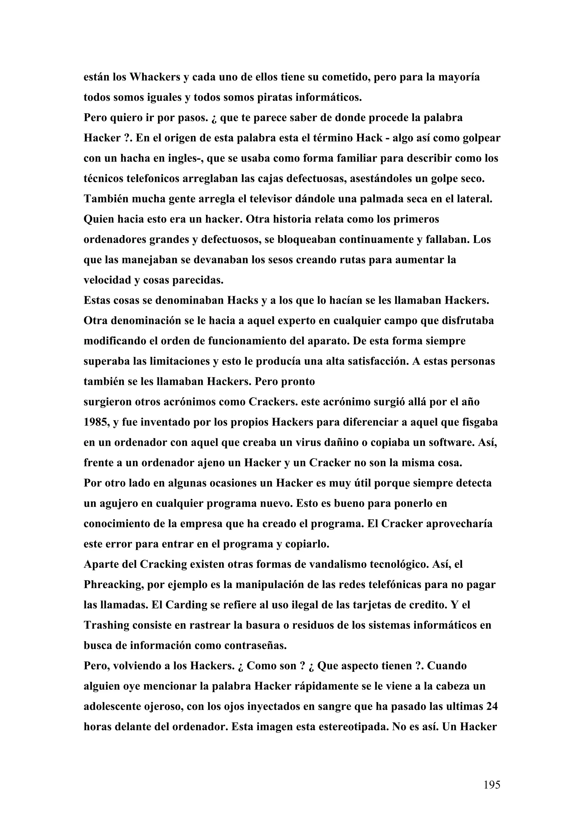 están los Whackers y cada uno de ellos tiene su cometido, pero para la mayoría
todos somos iguales y todos somos piratas informáticos.
Pero quiero ir por pasos. ¿ que te parece saber de donde procede la palabra
Hacker ?. En el origen de esta palabra esta el término Hack - algo así como golpear
con un hacha en ingles-, que se usaba como forma familiar para describir como los
técnicos telefonicos arreglaban las cajas defectuosas, asestándoles un golpe seco.
También mucha gente arregla el televisor dándole una palmada seca en el lateral.
Quien hacia esto era un hacker. Otra historia relata como los primeros
ordenadores grandes y defectuosos, se bloqueaban continuamente y fallaban. Los
que las manejaban se devanaban los sesos creando rutas para aumentar la
velocidad y cosas parecidas.
Estas cosas se denominaban Hacks y a los que lo hacían se les llamaban Hackers.
Otra denominación se le hacia a aquel experto en cualquier campo que disfrutaba
modificando el orden de funcionamiento del aparato. De esta forma siempre
superaba las limitaciones y esto le producía una alta satisfacción. A estas personas
también se les llamaban Hackers. Pero pronto
surgieron otros acrónimos como Crackers. este acrónimo surgió allá por el año
1985, y fue inventado por los propios Hackers para diferenciar a aquel que fisgaba
en un ordenador con aquel que creaba un virus dañino o copiaba un software. Así,
frente a un ordenador ajeno un Hacker y un Cracker no son la misma cosa.
Por otro lado en algunas ocasiones un Hacker es muy útil porque siempre detecta
un agujero en cualquier programa nuevo. Esto es bueno para ponerlo en
conocimiento de la empresa que ha creado el programa. El Cracker aprovecharía
este error para entrar en el programa y copiarlo.
Aparte del Cracking existen otras formas de vandalismo tecnológico. Así, el
Phreacking, por ejemplo es la manipulación de las redes telefónicas para no pagar
las llamadas. El Carding se refiere al uso ilegal de las tarjetas de credito. Y el
Trashing consiste en rastrear la basura o residuos de los sistemas informáticos en
busca de información como contraseñas.
Pero, volviendo a los Hackers. ¿ Como son ? ¿ Que aspecto tienen ?. Cuando
alguien oye mencionar la palabra Hacker rápidamente se le viene a la cabeza un
adolescente ojeroso, con los ojos inyectados en sangre que ha pasado las ultimas 24
horas delante del ordenador. Esta imagen esta estereotipada. No es así. Un Hacker



                                                                                     195
 