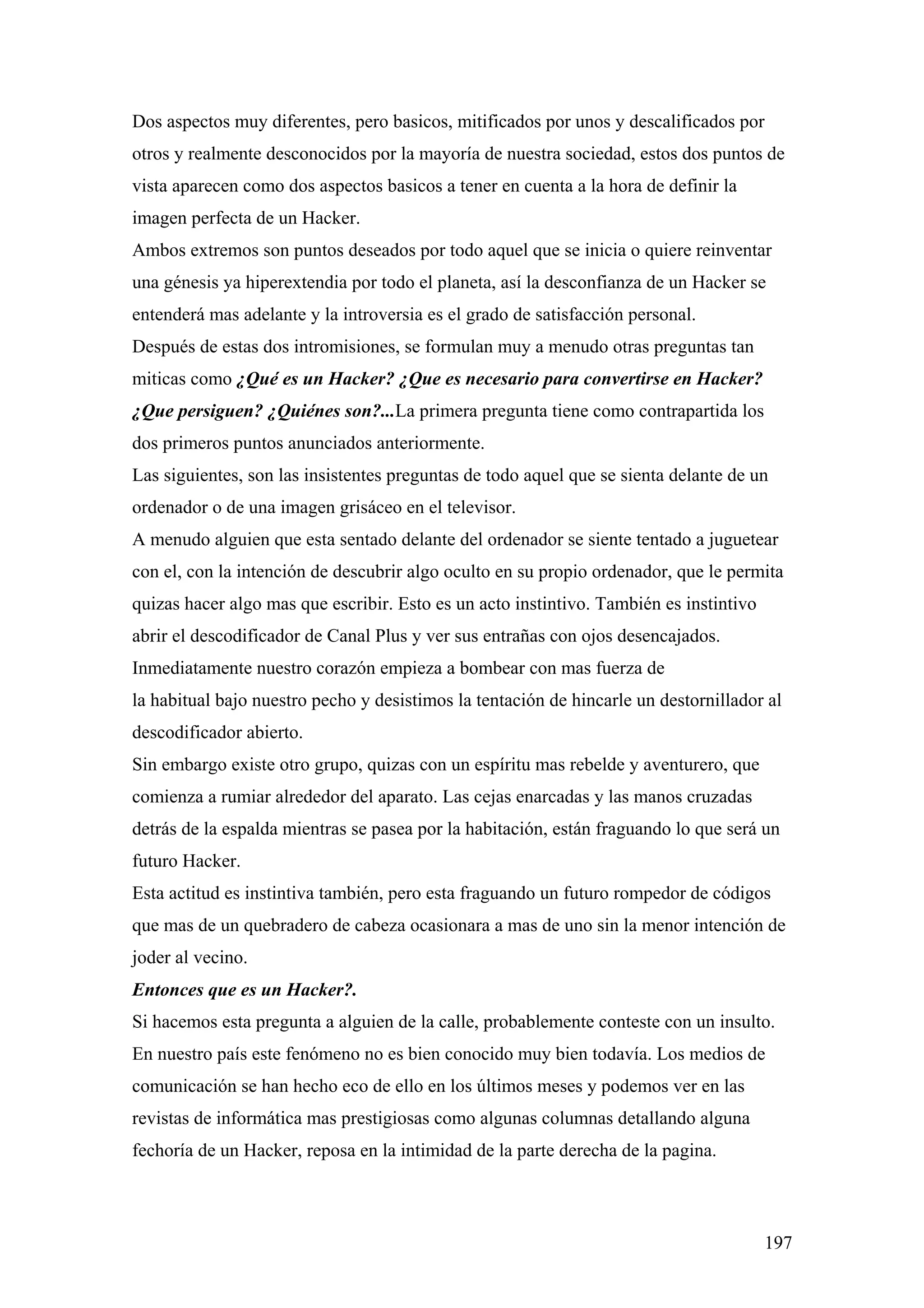 Dos aspectos muy diferentes, pero basicos, mitificados por unos y descalificados por
otros y realmente desconocidos por la mayoría de nuestra sociedad, estos dos puntos de
vista aparecen como dos aspectos basicos a tener en cuenta a la hora de definir la
imagen perfecta de un Hacker.
Ambos extremos son puntos deseados por todo aquel que se inicia o quiere reinventar
una génesis ya hiperextendia por todo el planeta, así la desconfianza de un Hacker se
entenderá mas adelante y la introversia es el grado de satisfacción personal.
Después de estas dos intromisiones, se formulan muy a menudo otras preguntas tan
miticas como ¿Qué es un Hacker? ¿Que es necesario para convertirse en Hacker?
¿Que persiguen? ¿Quiénes son?...La primera pregunta tiene como contrapartida los
dos primeros puntos anunciados anteriormente.
Las siguientes, son las insistentes preguntas de todo aquel que se sienta delante de un
ordenador o de una imagen grisáceo en el televisor.
A menudo alguien que esta sentado delante del ordenador se siente tentado a juguetear
con el, con la intención de descubrir algo oculto en su propio ordenador, que le permita
quizas hacer algo mas que escribir. Esto es un acto instintivo. También es instintivo
abrir el descodificador de Canal Plus y ver sus entrañas con ojos desencajados.
Inmediatamente nuestro corazón empieza a bombear con mas fuerza de
la habitual bajo nuestro pecho y desistimos la tentación de hincarle un destornillador al
descodificador abierto.
Sin embargo existe otro grupo, quizas con un espíritu mas rebelde y aventurero, que
comienza a rumiar alrededor del aparato. Las cejas enarcadas y las manos cruzadas
detrás de la espalda mientras se pasea por la habitación, están fraguando lo que será un
futuro Hacker.
Esta actitud es instintiva también, pero esta fraguando un futuro rompedor de códigos
que mas de un quebradero de cabeza ocasionara a mas de uno sin la menor intención de
joder al vecino.
Entonces que es un Hacker?.
Si hacemos esta pregunta a alguien de la calle, probablemente conteste con un insulto.
En nuestro país este fenómeno no es bien conocido muy bien todavía. Los medios de
comunicación se han hecho eco de ello en los últimos meses y podemos ver en las
revistas de informática mas prestigiosas como algunas columnas detallando alguna
fechoría de un Hacker, reposa en la intimidad de la parte derecha de la pagina.



                                                                                        197
 