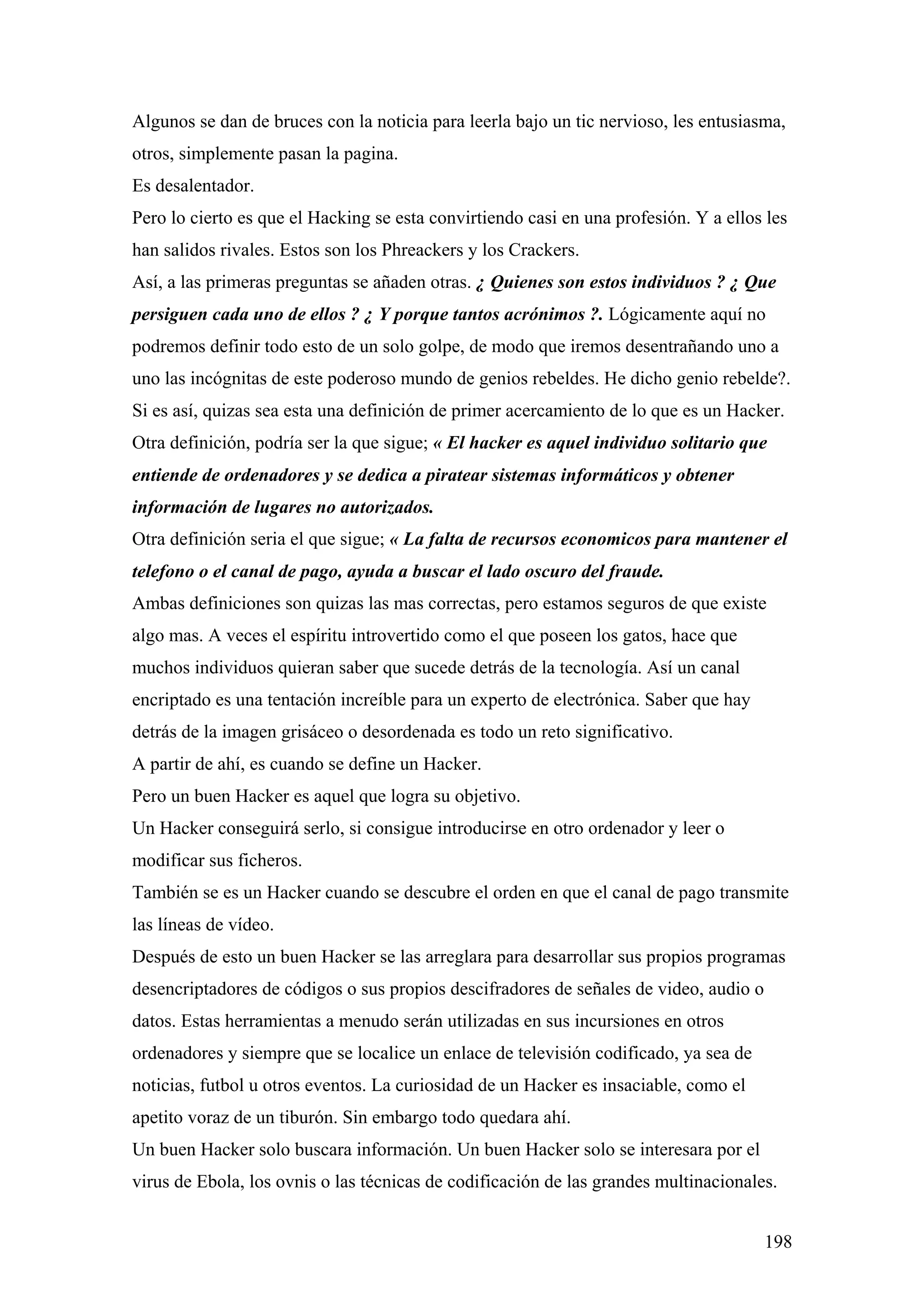 Algunos se dan de bruces con la noticia para leerla bajo un tic nervioso, les entusiasma,
otros, simplemente pasan la pagina.
Es desalentador.
Pero lo cierto es que el Hacking se esta convirtiendo casi en una profesión. Y a ellos les
han salidos rivales. Estos son los Phreackers y los Crackers.
Así, a las primeras preguntas se añaden otras. ¿ Quienes son estos individuos ? ¿ Que
persiguen cada uno de ellos ? ¿ Y porque tantos acrónimos ?. Lógicamente aquí no
podremos definir todo esto de un solo golpe, de modo que iremos desentrañando uno a
uno las incógnitas de este poderoso mundo de genios rebeldes. He dicho genio rebelde?.
Si es así, quizas sea esta una definición de primer acercamiento de lo que es un Hacker.
Otra definición, podría ser la que sigue; « El hacker es aquel individuo solitario que
entiende de ordenadores y se dedica a piratear sistemas informáticos y obtener
información de lugares no autorizados.
Otra definición seria el que sigue; « La falta de recursos economicos para mantener el
telefono o el canal de pago, ayuda a buscar el lado oscuro del fraude.
Ambas definiciones son quizas las mas correctas, pero estamos seguros de que existe
algo mas. A veces el espíritu introvertido como el que poseen los gatos, hace que
muchos individuos quieran saber que sucede detrás de la tecnología. Así un canal
encriptado es una tentación increíble para un experto de electrónica. Saber que hay
detrás de la imagen grisáceo o desordenada es todo un reto significativo.
A partir de ahí, es cuando se define un Hacker.
Pero un buen Hacker es aquel que logra su objetivo.
Un Hacker conseguirá serlo, si consigue introducirse en otro ordenador y leer o
modificar sus ficheros.
También se es un Hacker cuando se descubre el orden en que el canal de pago transmite
las líneas de vídeo.
Después de esto un buen Hacker se las arreglara para desarrollar sus propios programas
desencriptadores de códigos o sus propios descifradores de señales de video, audio o
datos. Estas herramientas a menudo serán utilizadas en sus incursiones en otros
ordenadores y siempre que se localice un enlace de televisión codificado, ya sea de
noticias, futbol u otros eventos. La curiosidad de un Hacker es insaciable, como el
apetito voraz de un tiburón. Sin embargo todo quedara ahí.
Un buen Hacker solo buscara información. Un buen Hacker solo se interesara por el
virus de Ebola, los ovnis o las técnicas de codificación de las grandes multinacionales.


                                                                                       198
 