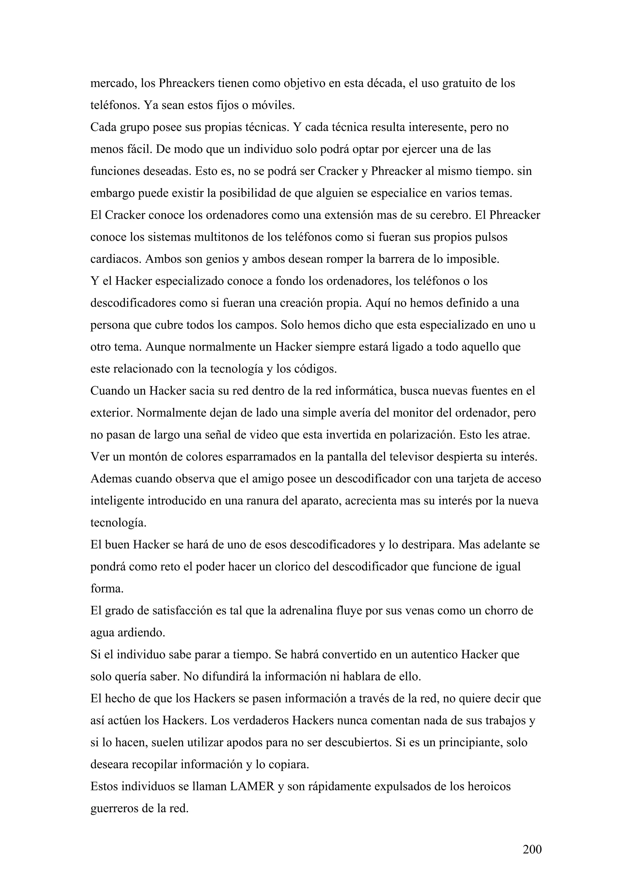 mercado, los Phreackers tienen como objetivo en esta década, el uso gratuito de los
teléfonos. Ya sean estos fijos o móviles.
Cada grupo posee sus propias técnicas. Y cada técnica resulta interesente, pero no
menos fácil. De modo que un individuo solo podrá optar por ejercer una de las
funciones deseadas. Esto es, no se podrá ser Cracker y Phreacker al mismo tiempo. sin
embargo puede existir la posibilidad de que alguien se especialice en varios temas.
El Cracker conoce los ordenadores como una extensión mas de su cerebro. El Phreacker
conoce los sistemas multitonos de los teléfonos como si fueran sus propios pulsos
cardiacos. Ambos son genios y ambos desean romper la barrera de lo imposible.
Y el Hacker especializado conoce a fondo los ordenadores, los teléfonos o los
descodificadores como si fueran una creación propia. Aquí no hemos definido a una
persona que cubre todos los campos. Solo hemos dicho que esta especializado en uno u
otro tema. Aunque normalmente un Hacker siempre estará ligado a todo aquello que
este relacionado con la tecnología y los códigos.
Cuando un Hacker sacia su red dentro de la red informática, busca nuevas fuentes en el
exterior. Normalmente dejan de lado una simple avería del monitor del ordenador, pero
no pasan de largo una señal de video que esta invertida en polarización. Esto les atrae.
Ver un montón de colores esparramados en la pantalla del televisor despierta su interés.
Ademas cuando observa que el amigo posee un descodificador con una tarjeta de acceso
inteligente introducido en una ranura del aparato, acrecienta mas su interés por la nueva
tecnología.
El buen Hacker se hará de uno de esos descodificadores y lo destripara. Mas adelante se
pondrá como reto el poder hacer un clorico del descodificador que funcione de igual
forma.
El grado de satisfacción es tal que la adrenalina fluye por sus venas como un chorro de
agua ardiendo.
Si el individuo sabe parar a tiempo. Se habrá convertido en un autentico Hacker que
solo quería saber. No difundirá la información ni hablara de ello.
El hecho de que los Hackers se pasen información a través de la red, no quiere decir que
así actúen los Hackers. Los verdaderos Hackers nunca comentan nada de sus trabajos y
si lo hacen, suelen utilizar apodos para no ser descubiertos. Si es un principiante, solo
deseara recopilar información y lo copiara.
Estos individuos se llaman LAMER y son rápidamente expulsados de los heroicos
guerreros de la red.


                                                                                        200
 