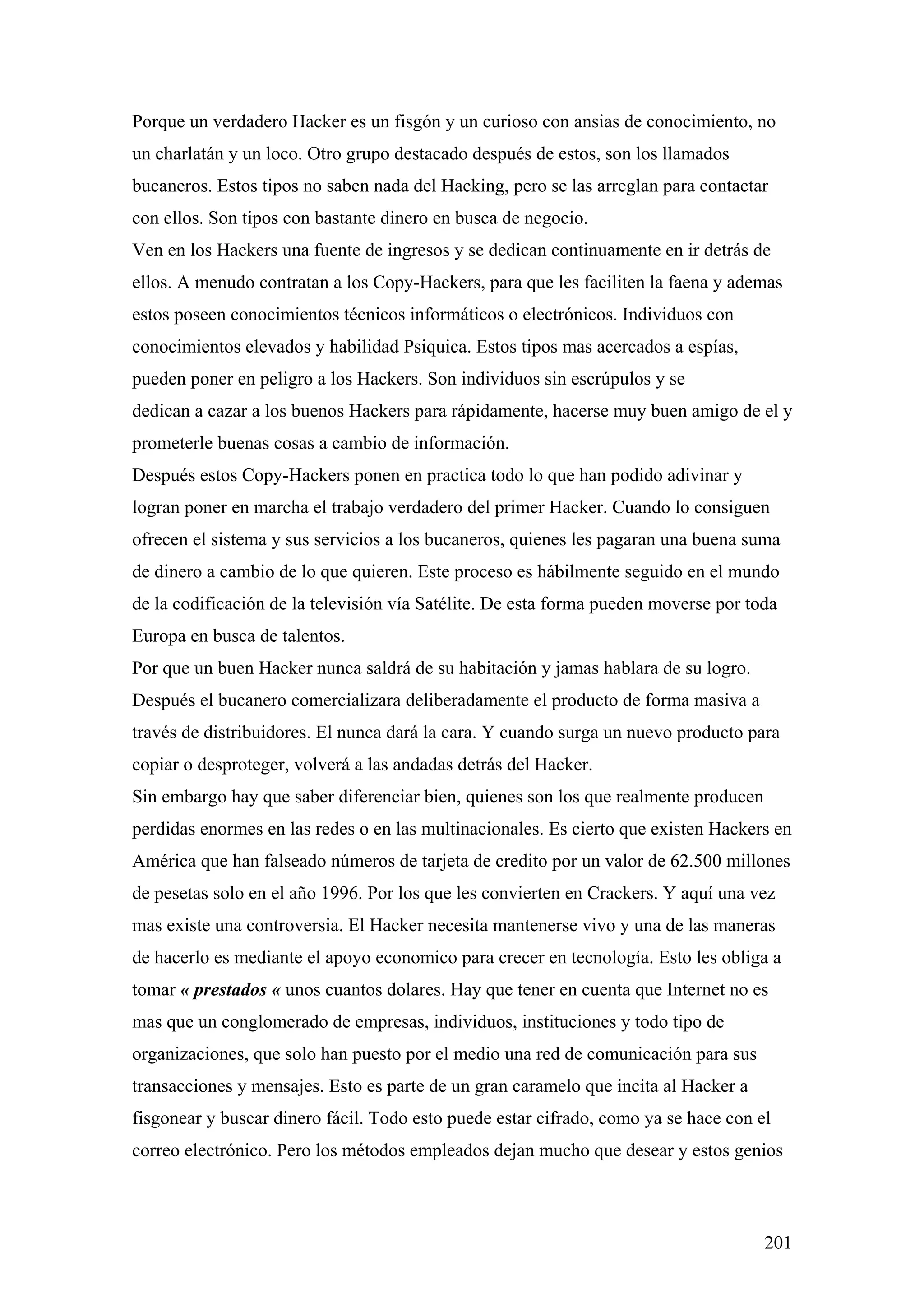 Porque un verdadero Hacker es un fisgón y un curioso con ansias de conocimiento, no
un charlatán y un loco. Otro grupo destacado después de estos, son los llamados
bucaneros. Estos tipos no saben nada del Hacking, pero se las arreglan para contactar
con ellos. Son tipos con bastante dinero en busca de negocio.
Ven en los Hackers una fuente de ingresos y se dedican continuamente en ir detrás de
ellos. A menudo contratan a los Copy-Hackers, para que les faciliten la faena y ademas
estos poseen conocimientos técnicos informáticos o electrónicos. Individuos con
conocimientos elevados y habilidad Psiquica. Estos tipos mas acercados a espías,
pueden poner en peligro a los Hackers. Son individuos sin escrúpulos y se
dedican a cazar a los buenos Hackers para rápidamente, hacerse muy buen amigo de el y
prometerle buenas cosas a cambio de información.
Después estos Copy-Hackers ponen en practica todo lo que han podido adivinar y
logran poner en marcha el trabajo verdadero del primer Hacker. Cuando lo consiguen
ofrecen el sistema y sus servicios a los bucaneros, quienes les pagaran una buena suma
de dinero a cambio de lo que quieren. Este proceso es hábilmente seguido en el mundo
de la codificación de la televisión vía Satélite. De esta forma pueden moverse por toda
Europa en busca de talentos.
Por que un buen Hacker nunca saldrá de su habitación y jamas hablara de su logro.
Después el bucanero comercializara deliberadamente el producto de forma masiva a
través de distribuidores. El nunca dará la cara. Y cuando surga un nuevo producto para
copiar o desproteger, volverá a las andadas detrás del Hacker.
Sin embargo hay que saber diferenciar bien, quienes son los que realmente producen
perdidas enormes en las redes o en las multinacionales. Es cierto que existen Hackers en
América que han falseado números de tarjeta de credito por un valor de 62.500 millones
de pesetas solo en el año 1996. Por los que les convierten en Crackers. Y aquí una vez
mas existe una controversia. El Hacker necesita mantenerse vivo y una de las maneras
de hacerlo es mediante el apoyo economico para crecer en tecnología. Esto les obliga a
tomar « prestados « unos cuantos dolares. Hay que tener en cuenta que Internet no es
mas que un conglomerado de empresas, individuos, instituciones y todo tipo de
organizaciones, que solo han puesto por el medio una red de comunicación para sus
transacciones y mensajes. Esto es parte de un gran caramelo que incita al Hacker a
fisgonear y buscar dinero fácil. Todo esto puede estar cifrado, como ya se hace con el
correo electrónico. Pero los métodos empleados dejan mucho que desear y estos genios



                                                                                     201
 