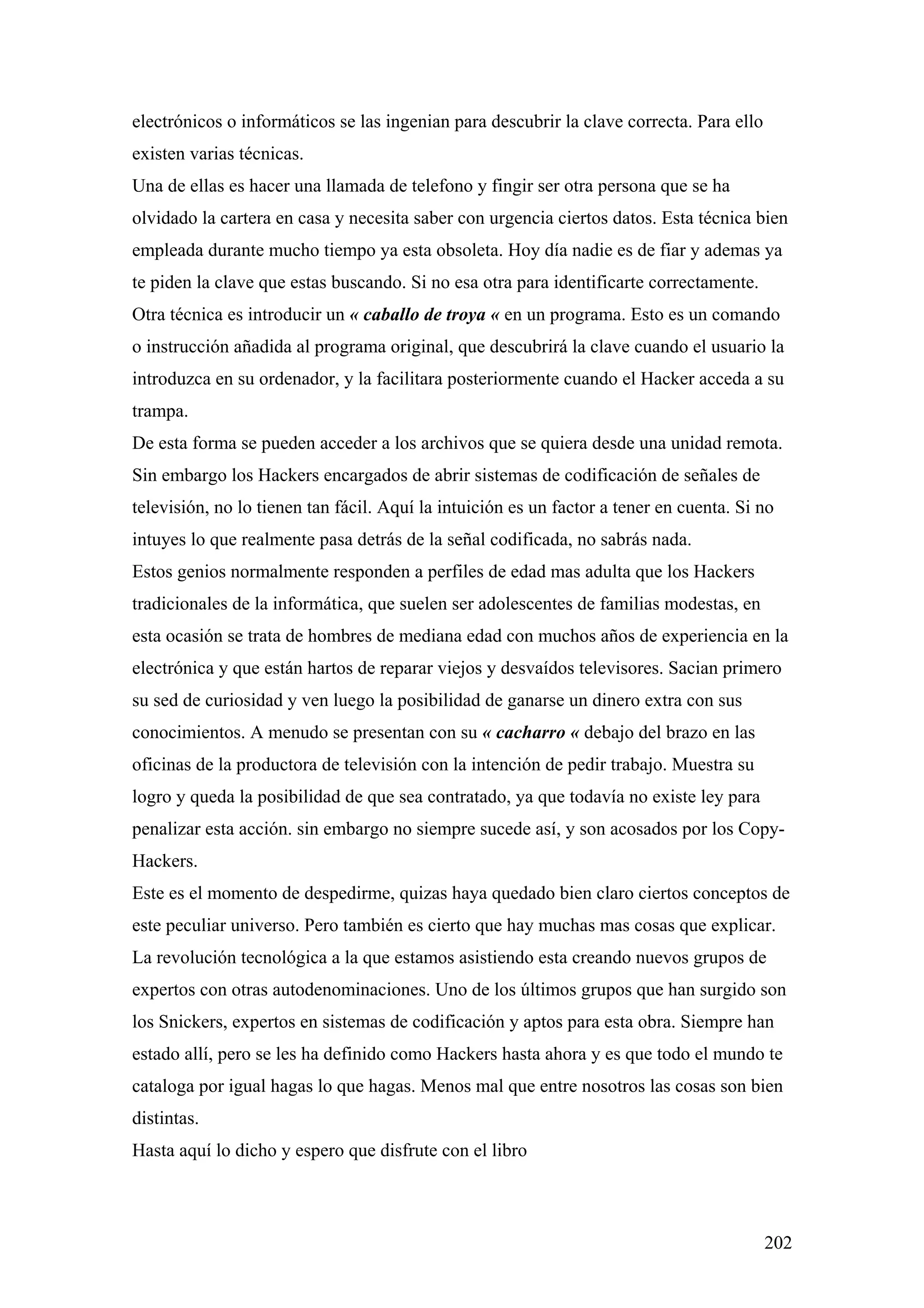 electrónicos o informáticos se las ingenian para descubrir la clave correcta. Para ello
existen varias técnicas.
Una de ellas es hacer una llamada de telefono y fingir ser otra persona que se ha
olvidado la cartera en casa y necesita saber con urgencia ciertos datos. Esta técnica bien
empleada durante mucho tiempo ya esta obsoleta. Hoy día nadie es de fiar y ademas ya
te piden la clave que estas buscando. Si no esa otra para identificarte correctamente.
Otra técnica es introducir un « caballo de troya « en un programa. Esto es un comando
o instrucción añadida al programa original, que descubrirá la clave cuando el usuario la
introduzca en su ordenador, y la facilitara posteriormente cuando el Hacker acceda a su
trampa.
De esta forma se pueden acceder a los archivos que se quiera desde una unidad remota.
Sin embargo los Hackers encargados de abrir sistemas de codificación de señales de
televisión, no lo tienen tan fácil. Aquí la intuición es un factor a tener en cuenta. Si no
intuyes lo que realmente pasa detrás de la señal codificada, no sabrás nada.
Estos genios normalmente responden a perfiles de edad mas adulta que los Hackers
tradicionales de la informática, que suelen ser adolescentes de familias modestas, en
esta ocasión se trata de hombres de mediana edad con muchos años de experiencia en la
electrónica y que están hartos de reparar viejos y desvaídos televisores. Sacian primero
su sed de curiosidad y ven luego la posibilidad de ganarse un dinero extra con sus
conocimientos. A menudo se presentan con su « cacharro « debajo del brazo en las
oficinas de la productora de televisión con la intención de pedir trabajo. Muestra su
logro y queda la posibilidad de que sea contratado, ya que todavía no existe ley para
penalizar esta acción. sin embargo no siempre sucede así, y son acosados por los Copy-
Hackers.
Este es el momento de despedirme, quizas haya quedado bien claro ciertos conceptos de
este peculiar universo. Pero también es cierto que hay muchas mas cosas que explicar.
La revolución tecnológica a la que estamos asistiendo esta creando nuevos grupos de
expertos con otras autodenominaciones. Uno de los últimos grupos que han surgido son
los Snickers, expertos en sistemas de codificación y aptos para esta obra. Siempre han
estado allí, pero se les ha definido como Hackers hasta ahora y es que todo el mundo te
cataloga por igual hagas lo que hagas. Menos mal que entre nosotros las cosas son bien
distintas.
Hasta aquí lo dicho y espero que disfrute con el libro



                                                                                          202
 
