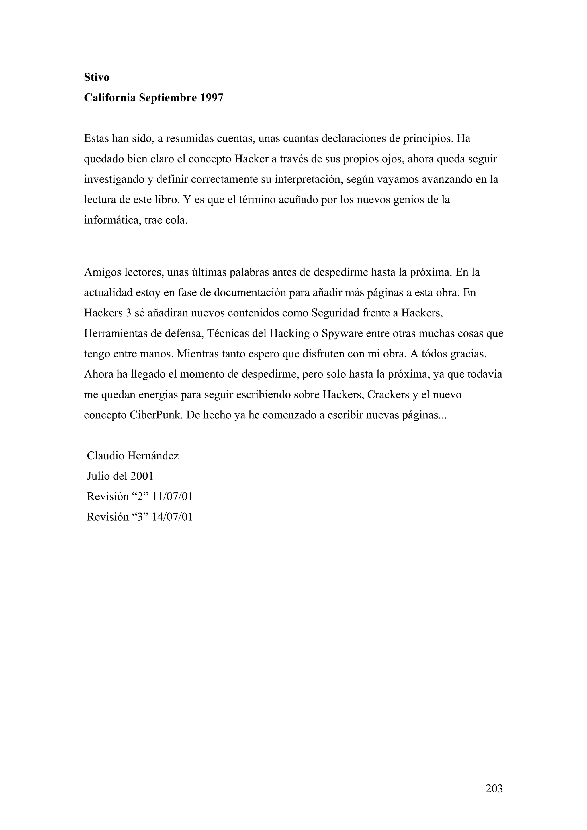 Stivo
California Septiembre 1997


Estas han sido, a resumidas cuentas, unas cuantas declaraciones de principios. Ha
quedado bien claro el concepto Hacker a través de sus propios ojos, ahora queda seguir
investigando y definir correctamente su interpretación, según vayamos avanzando en la
lectura de este libro. Y es que el término acuñado por los nuevos genios de la
informática, trae cola.



Amigos lectores, unas últimas palabras antes de despedirme hasta la próxima. En la
actualidad estoy en fase de documentación para añadir más páginas a esta obra. En
Hackers 3 sé añadiran nuevos contenidos como Seguridad frente a Hackers,
Herramientas de defensa, Técnicas del Hacking o Spyware entre otras muchas cosas que
tengo entre manos. Mientras tanto espero que disfruten con mi obra. A tódos gracias.
Ahora ha llegado el momento de despedirme, pero solo hasta la próxima, ya que todavia
me quedan energias para seguir escribiendo sobre Hackers, Crackers y el nuevo
concepto CiberPunk. De hecho ya he comenzado a escribir nuevas páginas...


Claudio Hernández
Julio del 2001
Revisión “2” 11/07/01
Revisión “3” 14/07/01




                                                                                     203
 