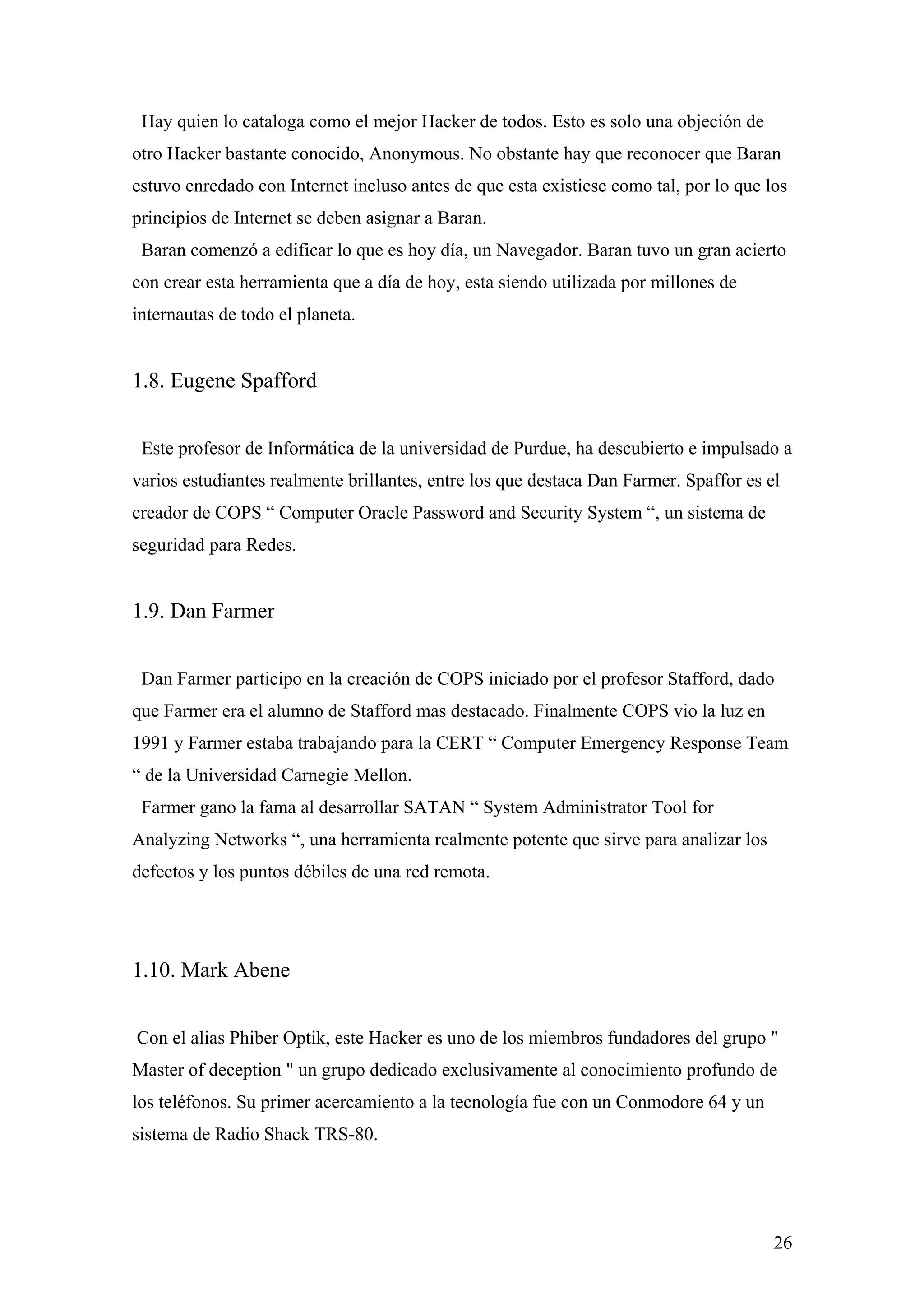 Hay quien lo cataloga como el mejor Hacker de todos. Esto es solo una objeción de
otro Hacker bastante conocido, Anonymous. No obstante hay que reconocer que Baran
estuvo enredado con Internet incluso antes de que esta existiese como tal, por lo que los
principios de Internet se deben asignar a Baran.
 Baran comenzó a edificar lo que es hoy día, un Navegador. Baran tuvo un gran acierto
con crear esta herramienta que a día de hoy, esta siendo utilizada por millones de
internautas de todo el planeta.


1.8. Eugene Spafford


 Este profesor de Informática de la universidad de Purdue, ha descubierto e impulsado a
varios estudiantes realmente brillantes, entre los que destaca Dan Farmer. Spaffor es el
creador de COPS “ Computer Oracle Password and Security System “, un sistema de
seguridad para Redes.


1.9. Dan Farmer


 Dan Farmer participo en la creación de COPS iniciado por el profesor Stafford, dado
que Farmer era el alumno de Stafford mas destacado. Finalmente COPS vio la luz en
1991 y Farmer estaba trabajando para la CERT “ Computer Emergency Response Team
“ de la Universidad Carnegie Mellon.
 Farmer gano la fama al desarrollar SATAN “ System Administrator Tool for
Analyzing Networks “, una herramienta realmente potente que sirve para analizar los
defectos y los puntos débiles de una red remota.




1.10. Mark Abene


Con el alias Phiber Optik, este Hacker es uno de los miembros fundadores del grupo "
Master of deception " un grupo dedicado exclusivamente al conocimiento profundo de
los teléfonos. Su primer acercamiento a la tecnología fue con un Conmodore 64 y un
sistema de Radio Shack TRS-80.




                                                                                       26
 