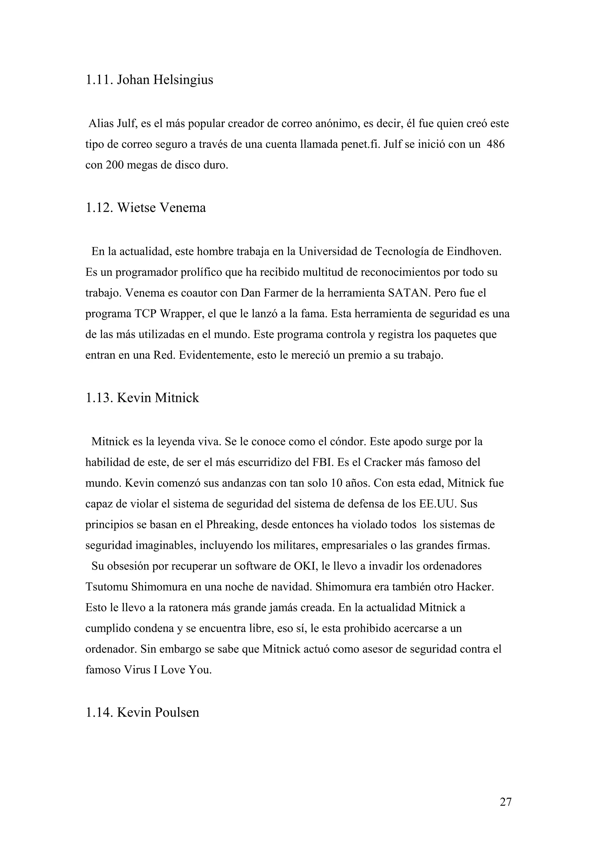 1.11. Johan Helsingius


Alias Julf, es el más popular creador de correo anónimo, es decir, él fue quien creó este
tipo de correo seguro a través de una cuenta llamada penet.fi. Julf se inició con un 486
con 200 megas de disco duro.


1.12. Wietse Venema


 En la actualidad, este hombre trabaja en la Universidad de Tecnología de Eindhoven.
Es un programador prolífico que ha recibido multitud de reconocimientos por todo su
trabajo. Venema es coautor con Dan Farmer de la herramienta SATAN. Pero fue el
programa TCP Wrapper, el que le lanzó a la fama. Esta herramienta de seguridad es una
de las más utilizadas en el mundo. Este programa controla y registra los paquetes que
entran en una Red. Evidentemente, esto le mereció un premio a su trabajo.


1.13. Kevin Mitnick


 Mitnick es la leyenda viva. Se le conoce como el cóndor. Este apodo surge por la
habilidad de este, de ser el más escurridizo del FBI. Es el Cracker más famoso del
mundo. Kevin comenzó sus andanzas con tan solo 10 años. Con esta edad, Mitnick fue
capaz de violar el sistema de seguridad del sistema de defensa de los EE.UU. Sus
principios se basan en el Phreaking, desde entonces ha violado todos los sistemas de
seguridad imaginables, incluyendo los militares, empresariales o las grandes firmas.
 Su obsesión por recuperar un software de OKI, le llevo a invadir los ordenadores
Tsutomu Shimomura en una noche de navidad. Shimomura era también otro Hacker.
Esto le llevo a la ratonera más grande jamás creada. En la actualidad Mitnick a
cumplido condena y se encuentra libre, eso sí, le esta prohibido acercarse a un
ordenador. Sin embargo se sabe que Mitnick actuó como asesor de seguridad contra el
famoso Virus I Love You.


1.14. Kevin Poulsen




                                                                                        27
 