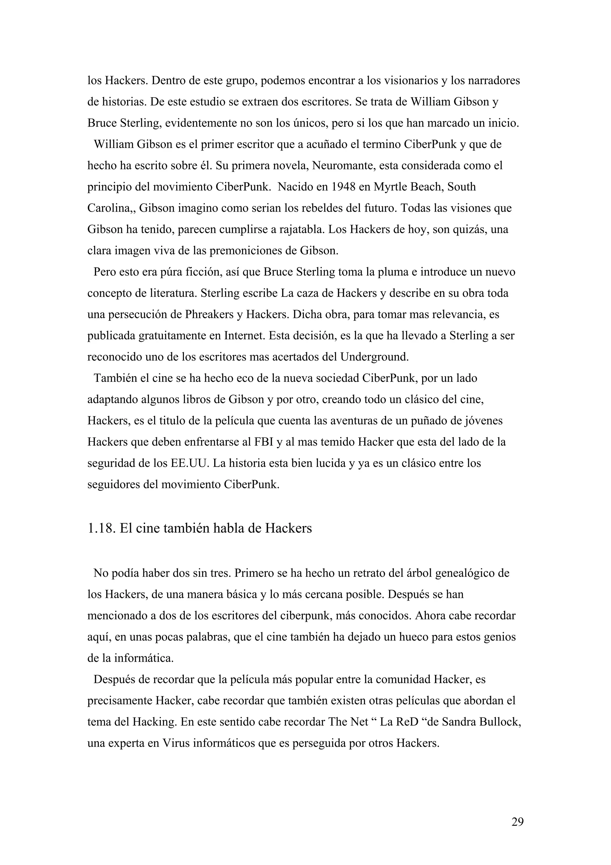 los Hackers. Dentro de este grupo, podemos encontrar a los visionarios y los narradores
de historias. De este estudio se extraen dos escritores. Se trata de William Gibson y
Bruce Sterling, evidentemente no son los únicos, pero si los que han marcado un inicio.
 William Gibson es el primer escritor que a acuñado el termino CiberPunk y que de
hecho ha escrito sobre él. Su primera novela, Neuromante, esta considerada como el
principio del movimiento CiberPunk. Nacido en 1948 en Myrtle Beach, South
Carolina,, Gibson imagino como serian los rebeldes del futuro. Todas las visiones que
Gibson ha tenido, parecen cumplirse a rajatabla. Los Hackers de hoy, son quizás, una
clara imagen viva de las premoniciones de Gibson.
 Pero esto era púra ficción, así que Bruce Sterling toma la pluma e introduce un nuevo
concepto de literatura. Sterling escribe La caza de Hackers y describe en su obra toda
una persecución de Phreakers y Hackers. Dicha obra, para tomar mas relevancia, es
publicada gratuitamente en Internet. Esta decisión, es la que ha llevado a Sterling a ser
reconocido uno de los escritores mas acertados del Underground.
 También el cine se ha hecho eco de la nueva sociedad CiberPunk, por un lado
adaptando algunos libros de Gibson y por otro, creando todo un clásico del cine,
Hackers, es el titulo de la película que cuenta las aventuras de un puñado de jóvenes
Hackers que deben enfrentarse al FBI y al mas temido Hacker que esta del lado de la
seguridad de los EE.UU. La historia esta bien lucida y ya es un clásico entre los
seguidores del movimiento CiberPunk.


1.18. El cine también habla de Hackers


 No podía haber dos sin tres. Primero se ha hecho un retrato del árbol genealógico de
los Hackers, de una manera básica y lo más cercana posible. Después se han
mencionado a dos de los escritores del ciberpunk, más conocidos. Ahora cabe recordar
aquí, en unas pocas palabras, que el cine también ha dejado un hueco para estos genios
de la informática.
 Después de recordar que la película más popular entre la comunidad Hacker, es
precisamente Hacker, cabe recordar que también existen otras películas que abordan el
tema del Hacking. En este sentido cabe recordar The Net “ La ReD “de Sandra Bullock,
una experta en Virus informáticos que es perseguida por otros Hackers.




                                                                                         29
 