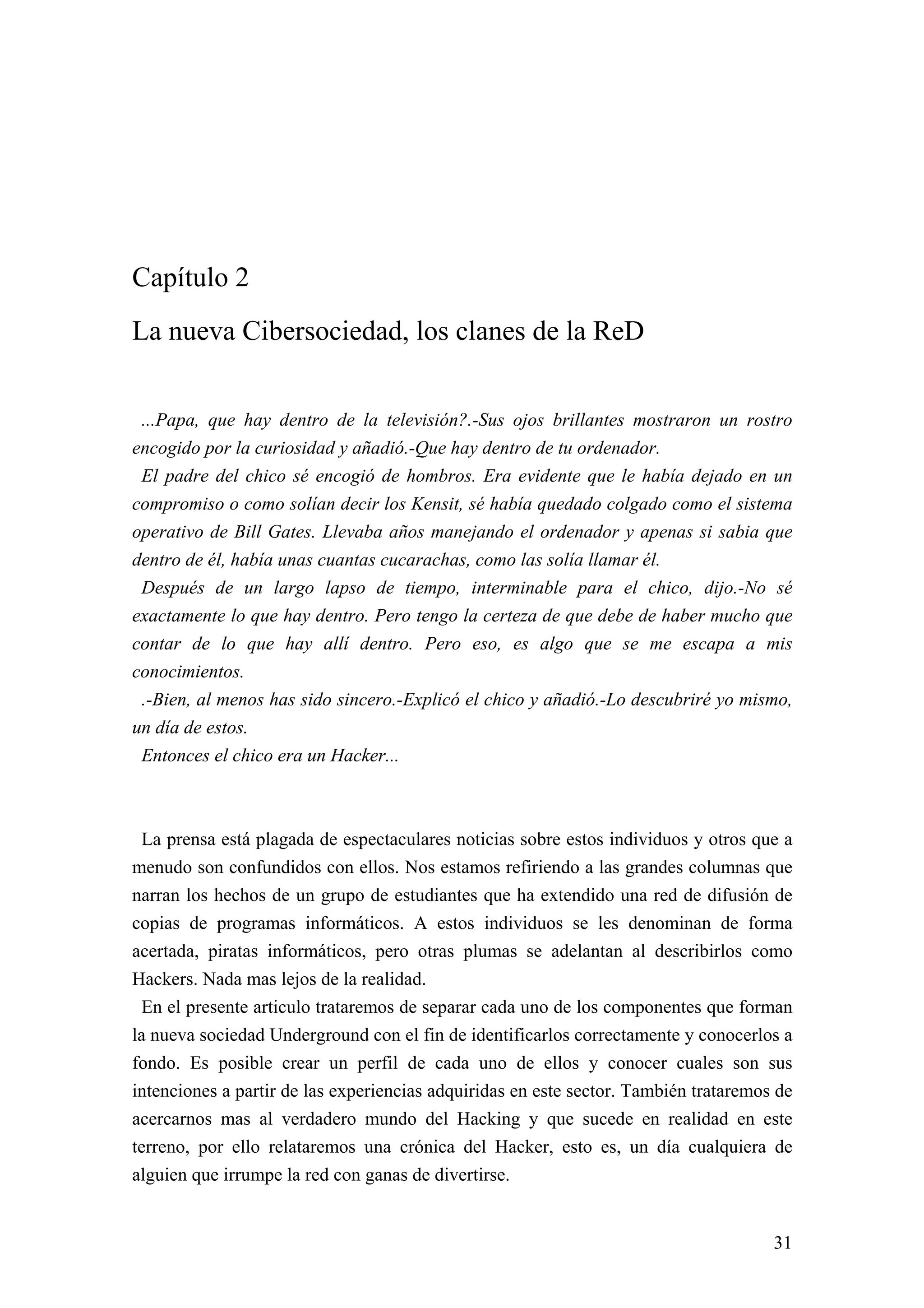 Capítulo 2
La nueva Cibersociedad, los clanes de la ReD


 ...Papa, que hay dentro de la televisión?.-Sus ojos brillantes mostraron un rostro
encogido por la curiosidad y añadió.-Que hay dentro de tu ordenador.
 El padre del chico sé encogió de hombros. Era evidente que le había dejado en un
compromiso o como solían decir los Kensit, sé había quedado colgado como el sistema
operativo de Bill Gates. Llevaba años manejando el ordenador y apenas si sabia que
dentro de él, había unas cuantas cucarachas, como las solía llamar él.
 Después de un largo lapso de tiempo, interminable para el chico, dijo.-No sé
exactamente lo que hay dentro. Pero tengo la certeza de que debe de haber mucho que
contar de lo que hay allí dentro. Pero eso, es algo que se me escapa a mis
conocimientos.
 .-Bien, al menos has sido sincero.-Explicó el chico y añadió.-Lo descubriré yo mismo,
un día de estos.
 Entonces el chico era un Hacker...



 La prensa está plagada de espectaculares noticias sobre estos individuos y otros que a
menudo son confundidos con ellos. Nos estamos refiriendo a las grandes columnas que
narran los hechos de un grupo de estudiantes que ha extendido una red de difusión de
copias de programas informáticos. A estos individuos se les denominan de forma
acertada, piratas informáticos, pero otras plumas se adelantan al describirlos como
Hackers. Nada mas lejos de la realidad.
 En el presente articulo trataremos de separar cada uno de los componentes que forman
la nueva sociedad Underground con el fin de identificarlos correctamente y conocerlos a
fondo. Es posible crear un perfil de cada uno de ellos y conocer cuales son sus
intenciones a partir de las experiencias adquiridas en este sector. También trataremos de
acercarnos mas al verdadero mundo del Hacking y que sucede en realidad en este
terreno, por ello relataremos una crónica del Hacker, esto es, un día cualquiera de
alguien que irrumpe la red con ganas de divertirse.


                                                                                      31
 