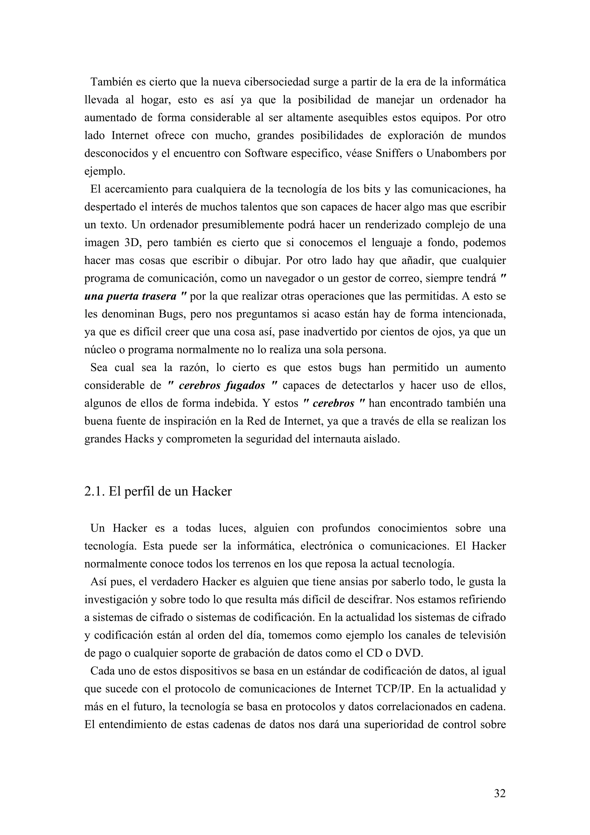 También es cierto que la nueva cibersociedad surge a partir de la era de la informática
llevada al hogar, esto es así ya que la posibilidad de manejar un ordenador ha
aumentado de forma considerable al ser altamente asequibles estos equipos. Por otro
lado Internet ofrece con mucho, grandes posibilidades de exploración de mundos
desconocidos y el encuentro con Software especifico, véase Sniffers o Unabombers por
ejemplo.
  El acercamiento para cualquiera de la tecnología de los bits y las comunicaciones, ha
despertado el interés de muchos talentos que son capaces de hacer algo mas que escribir
un texto. Un ordenador presumiblemente podrá hacer un renderizado complejo de una
imagen 3D, pero también es cierto que si conocemos el lenguaje a fondo, podemos
hacer mas cosas que escribir o dibujar. Por otro lado hay que añadir, que cualquier
programa de comunicación, como un navegador o un gestor de correo, siempre tendrá "
una puerta trasera " por la que realizar otras operaciones que las permitidas. A esto se
les denominan Bugs, pero nos preguntamos si acaso están hay de forma intencionada,
ya que es difícil creer que una cosa así, pase inadvertido por cientos de ojos, ya que un
núcleo o programa normalmente no lo realiza una sola persona.
  Sea cual sea la razón, lo cierto es que estos bugs han permitido un aumento
considerable de " cerebros fugados " capaces de detectarlos y hacer uso de ellos,
algunos de ellos de forma indebida. Y estos " cerebros " han encontrado también una
buena fuente de inspiración en la Red de Internet, ya que a través de ella se realizan los
grandes Hacks y comprometen la seguridad del internauta aislado.



2.1. El perfil de un Hacker

 Un Hacker es a todas luces, alguien con profundos conocimientos sobre una
tecnología. Esta puede ser la informática, electrónica o comunicaciones. El Hacker
normalmente conoce todos los terrenos en los que reposa la actual tecnología.
 Así pues, el verdadero Hacker es alguien que tiene ansias por saberlo todo, le gusta la
investigación y sobre todo lo que resulta más difícil de descifrar. Nos estamos refiriendo
a sistemas de cifrado o sistemas de codificación. En la actualidad los sistemas de cifrado
y codificación están al orden del día, tomemos como ejemplo los canales de televisión
de pago o cualquier soporte de grabación de datos como el CD o DVD.
  Cada uno de estos dispositivos se basa en un estándar de codificación de datos, al igual
que sucede con el protocolo de comunicaciones de Internet TCP/IP. En la actualidad y
más en el futuro, la tecnología se basa en protocolos y datos correlacionados en cadena.
El entendimiento de estas cadenas de datos nos dará una superioridad de control sobre




                                                                                       32
 