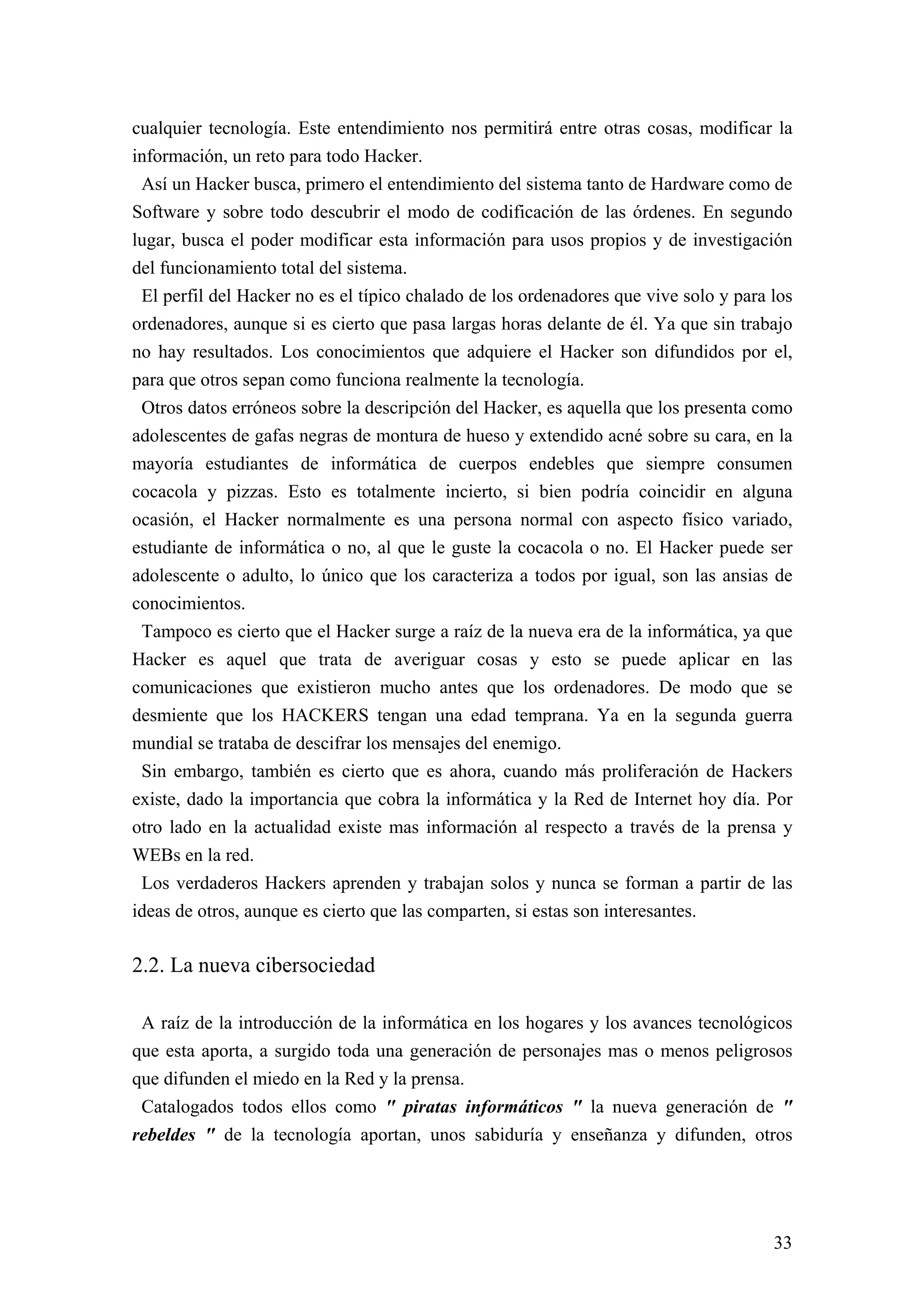 cualquier tecnología. Este entendimiento nos permitirá entre otras cosas, modificar la
información, un reto para todo Hacker.
 Así un Hacker busca, primero el entendimiento del sistema tanto de Hardware como de
Software y sobre todo descubrir el modo de codificación de las órdenes. En segundo
lugar, busca el poder modificar esta información para usos propios y de investigación
del funcionamiento total del sistema.
 El perfil del Hacker no es el típico chalado de los ordenadores que vive solo y para los
ordenadores, aunque si es cierto que pasa largas horas delante de él. Ya que sin trabajo
no hay resultados. Los conocimientos que adquiere el Hacker son difundidos por el,
para que otros sepan como funciona realmente la tecnología.
 Otros datos erróneos sobre la descripción del Hacker, es aquella que los presenta como
adolescentes de gafas negras de montura de hueso y extendido acné sobre su cara, en la
mayoría estudiantes de informática de cuerpos endebles que siempre consumen
cocacola y pizzas. Esto es totalmente incierto, si bien podría coincidir en alguna
ocasión, el Hacker normalmente es una persona normal con aspecto físico variado,
estudiante de informática o no, al que le guste la cocacola o no. El Hacker puede ser
adolescente o adulto, lo único que los caracteriza a todos por igual, son las ansias de
conocimientos.
 Tampoco es cierto que el Hacker surge a raíz de la nueva era de la informática, ya que
Hacker es aquel que trata de averiguar cosas y esto se puede aplicar en las
comunicaciones que existieron mucho antes que los ordenadores. De modo que se
desmiente que los HACKERS tengan una edad temprana. Ya en la segunda guerra
mundial se trataba de descifrar los mensajes del enemigo.
 Sin embargo, también es cierto que es ahora, cuando más proliferación de Hackers
existe, dado la importancia que cobra la informática y la Red de Internet hoy día. Por
otro lado en la actualidad existe mas información al respecto a través de la prensa y
WEBs en la red.
 Los verdaderos Hackers aprenden y trabajan solos y nunca se forman a partir de las
ideas de otros, aunque es cierto que las comparten, si estas son interesantes.

2.2. La nueva cibersociedad

 A raíz de la introducción de la informática en los hogares y los avances tecnológicos
que esta aporta, a surgido toda una generación de personajes mas o menos peligrosos
que difunden el miedo en la Red y la prensa.
 Catalogados todos ellos como " piratas informáticos " la nueva generación de "
rebeldes " de la tecnología aportan, unos sabiduría y enseñanza y difunden, otros




                                                                                      33
 