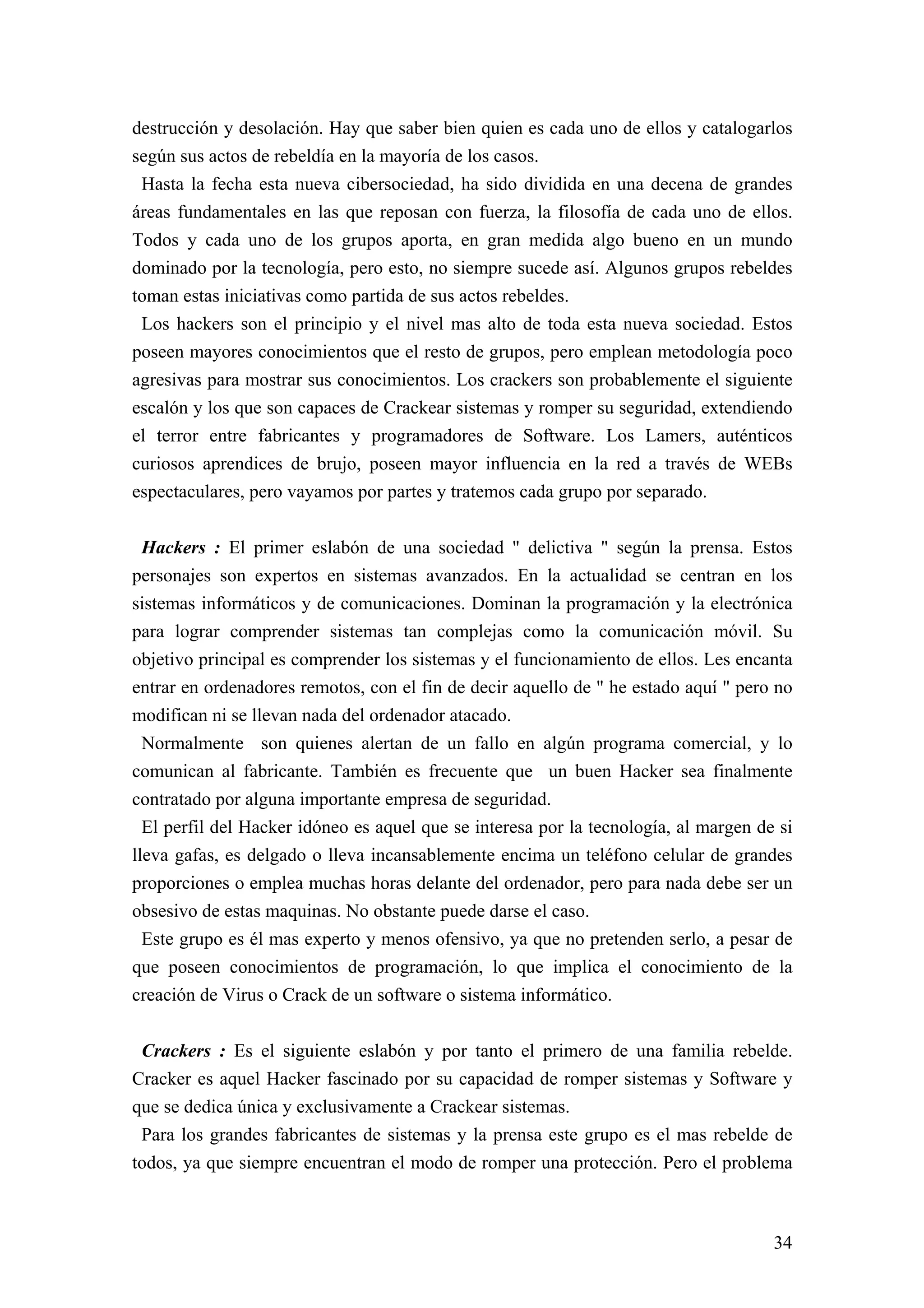 destrucción y desolación. Hay que saber bien quien es cada uno de ellos y catalogarlos
según sus actos de rebeldía en la mayoría de los casos.
 Hasta la fecha esta nueva cibersociedad, ha sido dividida en una decena de grandes
áreas fundamentales en las que reposan con fuerza, la filosofía de cada uno de ellos.
Todos y cada uno de los grupos aporta, en gran medida algo bueno en un mundo
dominado por la tecnología, pero esto, no siempre sucede así. Algunos grupos rebeldes
toman estas iniciativas como partida de sus actos rebeldes.
 Los hackers son el principio y el nivel mas alto de toda esta nueva sociedad. Estos
poseen mayores conocimientos que el resto de grupos, pero emplean metodología poco
agresivas para mostrar sus conocimientos. Los crackers son probablemente el siguiente
escalón y los que son capaces de Crackear sistemas y romper su seguridad, extendiendo
el terror entre fabricantes y programadores de Software. Los Lamers, auténticos
curiosos aprendices de brujo, poseen mayor influencia en la red a través de WEBs
espectaculares, pero vayamos por partes y tratemos cada grupo por separado.

 Hackers : El primer eslabón de una sociedad " delictiva " según la prensa. Estos
personajes son expertos en sistemas avanzados. En la actualidad se centran en los
sistemas informáticos y de comunicaciones. Dominan la programación y la electrónica
para lograr comprender sistemas tan complejas como la comunicación móvil. Su
objetivo principal es comprender los sistemas y el funcionamiento de ellos. Les encanta
entrar en ordenadores remotos, con el fin de decir aquello de " he estado aquí " pero no
modifican ni se llevan nada del ordenador atacado.
 Normalmente son quienes alertan de un fallo en algún programa comercial, y lo
comunican al fabricante. También es frecuente que un buen Hacker sea finalmente
contratado por alguna importante empresa de seguridad.
  El perfil del Hacker idóneo es aquel que se interesa por la tecnología, al margen de si
lleva gafas, es delgado o lleva incansablemente encima un teléfono celular de grandes
proporciones o emplea muchas horas delante del ordenador, pero para nada debe ser un
obsesivo de estas maquinas. No obstante puede darse el caso.
  Este grupo es él mas experto y menos ofensivo, ya que no pretenden serlo, a pesar de
que poseen conocimientos de programación, lo que implica el conocimiento de la
creación de Virus o Crack de un software o sistema informático.


 Crackers : Es el siguiente eslabón y por tanto el primero de una familia rebelde.
Cracker es aquel Hacker fascinado por su capacidad de romper sistemas y Software y
que se dedica única y exclusivamente a Crackear sistemas.
 Para los grandes fabricantes de sistemas y la prensa este grupo es el mas rebelde de
todos, ya que siempre encuentran el modo de romper una protección. Pero el problema



                                                                                      34
 