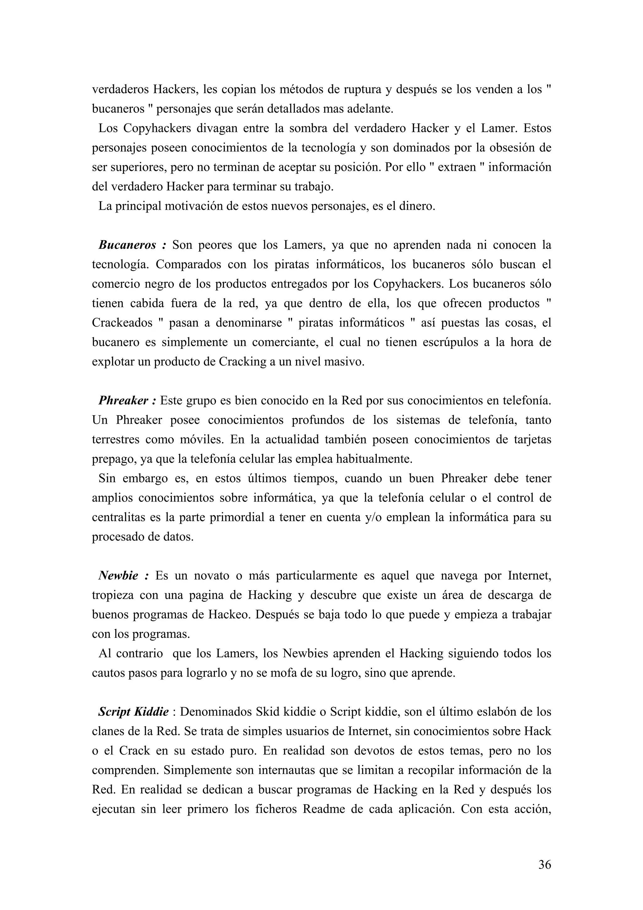 verdaderos Hackers, les copian los métodos de ruptura y después se los venden a los "
bucaneros " personajes que serán detallados mas adelante.
 Los Copyhackers divagan entre la sombra del verdadero Hacker y el Lamer. Estos
personajes poseen conocimientos de la tecnología y son dominados por la obsesión de
ser superiores, pero no terminan de aceptar su posición. Por ello " extraen " información
del verdadero Hacker para terminar su trabajo.
 La principal motivación de estos nuevos personajes, es el dinero.


  Bucaneros : Son peores que los Lamers, ya que no aprenden nada ni conocen la
tecnología. Comparados con los piratas informáticos, los bucaneros sólo buscan el
comercio negro de los productos entregados por los Copyhackers. Los bucaneros sólo
tienen cabida fuera de la red, ya que dentro de ella, los que ofrecen productos "
Crackeados " pasan a denominarse " piratas informáticos " así puestas las cosas, el
bucanero es simplemente un comerciante, el cual no tienen escrúpulos a la hora de
explotar un producto de Cracking a un nivel masivo.


 Phreaker : Este grupo es bien conocido en la Red por sus conocimientos en telefonía.
Un Phreaker posee conocimientos profundos de los sistemas de telefonía, tanto
terrestres como móviles. En la actualidad también poseen conocimientos de tarjetas
prepago, ya que la telefonía celular las emplea habitualmente.
 Sin embargo es, en estos últimos tiempos, cuando un buen Phreaker debe tener
amplios conocimientos sobre informática, ya que la telefonía celular o el control de
centralitas es la parte primordial a tener en cuenta y/o emplean la informática para su
procesado de datos.


  Newbie : Es un novato o más particularmente es aquel que navega por Internet,
tropieza con una pagina de Hacking y descubre que existe un área de descarga de
buenos programas de Hackeo. Después se baja todo lo que puede y empieza a trabajar
con los programas.
  Al contrario que los Lamers, los Newbies aprenden el Hacking siguiendo todos los
cautos pasos para lograrlo y no se mofa de su logro, sino que aprende.


 Script Kiddie : Denominados Skid kiddie o Script kiddie, son el último eslabón de los
clanes de la Red. Se trata de simples usuarios de Internet, sin conocimientos sobre Hack
o el Crack en su estado puro. En realidad son devotos de estos temas, pero no los
comprenden. Simplemente son internautas que se limitan a recopilar información de la
Red. En realidad se dedican a buscar programas de Hacking en la Red y después los
ejecutan sin leer primero los ficheros Readme de cada aplicación. Con esta acción,



                                                                                      36
 