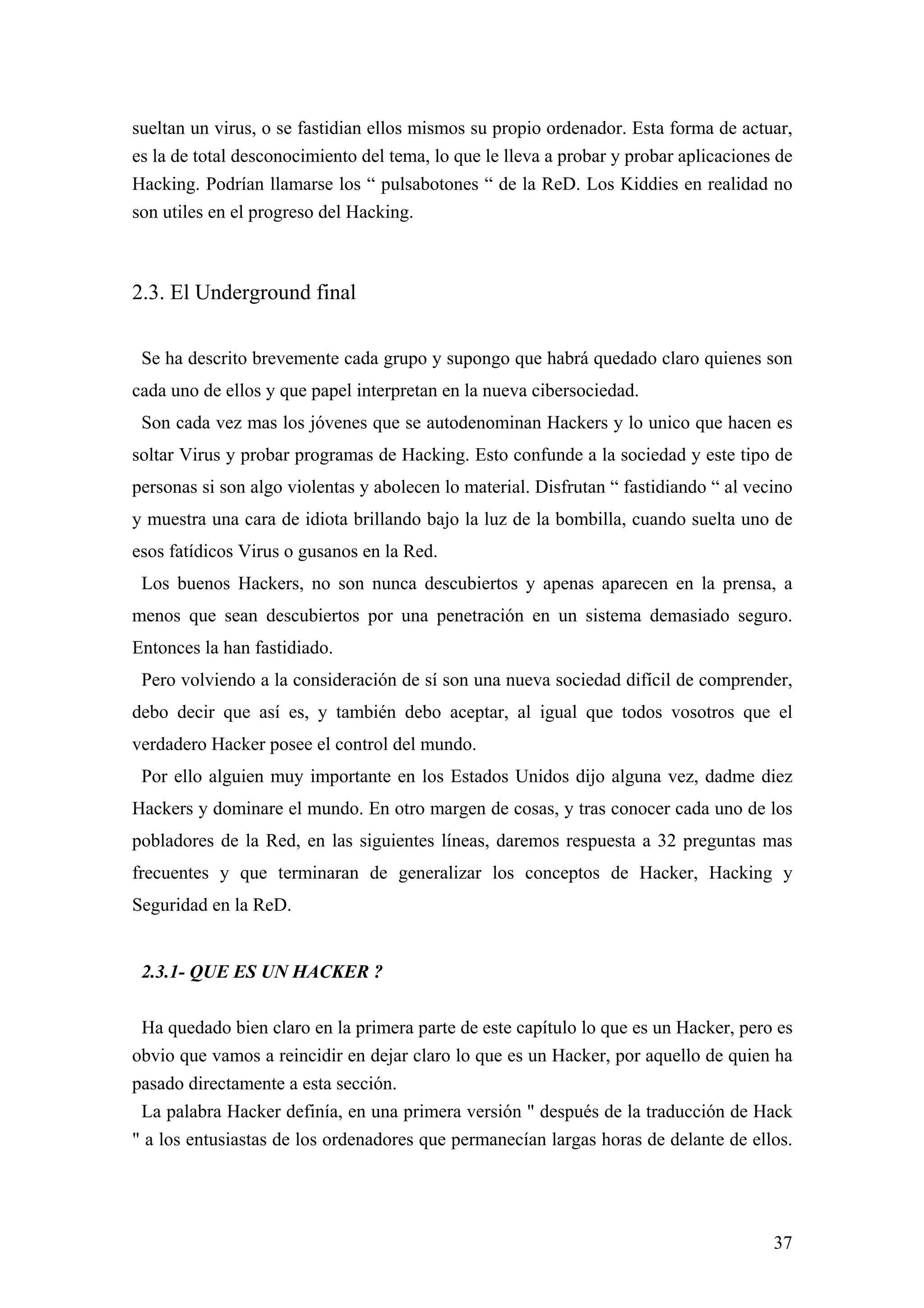 sueltan un virus, o se fastidian ellos mismos su propio ordenador. Esta forma de actuar,
es la de total desconocimiento del tema, lo que le lleva a probar y probar aplicaciones de
Hacking. Podrían llamarse los “ pulsabotones “ de la ReD. Los Kiddies en realidad no
son utiles en el progreso del Hacking.



2.3. El Underground final

 Se ha descrito brevemente cada grupo y supongo que habrá quedado claro quienes son
cada uno de ellos y que papel interpretan en la nueva cibersociedad.
 Son cada vez mas los jóvenes que se autodenominan Hackers y lo unico que hacen es
soltar Virus y probar programas de Hacking. Esto confunde a la sociedad y este tipo de
personas si son algo violentas y abolecen lo material. Disfrutan “ fastidiando “ al vecino
y muestra una cara de idiota brillando bajo la luz de la bombilla, cuando suelta uno de
esos fatídicos Virus o gusanos en la Red.
 Los buenos Hackers, no son nunca descubiertos y apenas aparecen en la prensa, a
menos que sean descubiertos por una penetración en un sistema demasiado seguro.
Entonces la han fastidiado.
 Pero volviendo a la consideración de sí son una nueva sociedad difícil de comprender,
debo decir que así es, y también debo aceptar, al igual que todos vosotros que el
verdadero Hacker posee el control del mundo.
 Por ello alguien muy importante en los Estados Unidos dijo alguna vez, dadme diez
Hackers y dominare el mundo. En otro margen de cosas, y tras conocer cada uno de los
pobladores de la Red, en las siguientes líneas, daremos respuesta a 32 preguntas mas
frecuentes y que terminaran de generalizar los conceptos de Hacker, Hacking y
Seguridad en la ReD.


 2.3.1- QUE ES UN HACKER ?

 Ha quedado bien claro en la primera parte de este capítulo lo que es un Hacker, pero es
obvio que vamos a reincidir en dejar claro lo que es un Hacker, por aquello de quien ha
pasado directamente a esta sección.
 La palabra Hacker definía, en una primera versión " después de la traducción de Hack
" a los entusiastas de los ordenadores que permanecían largas horas de delante de ellos.




                                                                                       37
 