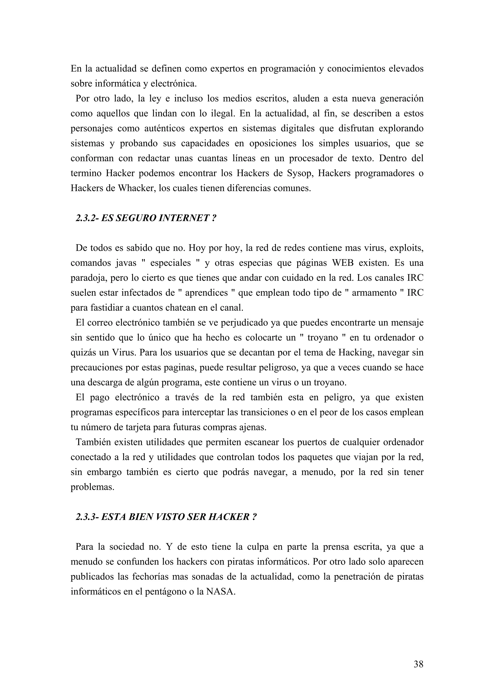 En la actualidad se definen como expertos en programación y conocimientos elevados
sobre informática y electrónica.
 Por otro lado, la ley e incluso los medios escritos, aluden a esta nueva generación
como aquellos que lindan con lo ilegal. En la actualidad, al fin, se describen a estos
personajes como auténticos expertos en sistemas digitales que disfrutan explorando
sistemas y probando sus capacidades en oposiciones los simples usuarios, que se
conforman con redactar unas cuantas líneas en un procesador de texto. Dentro del
termino Hacker podemos encontrar los Hackers de Sysop, Hackers programadores o
Hackers de Whacker, los cuales tienen diferencias comunes.


 2.3.2- ES SEGURO INTERNET ?

 De todos es sabido que no. Hoy por hoy, la red de redes contiene mas virus, exploits,
comandos javas " especiales " y otras especias que páginas WEB existen. Es una
paradoja, pero lo cierto es que tienes que andar con cuidado en la red. Los canales IRC
suelen estar infectados de " aprendices " que emplean todo tipo de " armamento " IRC
para fastidiar a cuantos chatean en el canal.
 El correo electrónico también se ve perjudicado ya que puedes encontrarte un mensaje
sin sentido que lo único que ha hecho es colocarte un " troyano " en tu ordenador o
quizás un Virus. Para los usuarios que se decantan por el tema de Hacking, navegar sin
precauciones por estas paginas, puede resultar peligroso, ya que a veces cuando se hace
una descarga de algún programa, este contiene un virus o un troyano.
 El pago electrónico a través de la red también esta en peligro, ya que existen
programas específicos para interceptar las transiciones o en el peor de los casos emplean
tu número de tarjeta para futuras compras ajenas.
 También existen utilidades que permiten escanear los puertos de cualquier ordenador
conectado a la red y utilidades que controlan todos los paquetes que viajan por la red,
sin embargo también es cierto que podrás navegar, a menudo, por la red sin tener
problemas.


 2.3.3- ESTA BIEN VISTO SER HACKER ?

 Para la sociedad no. Y de esto tiene la culpa en parte la prensa escrita, ya que a
menudo se confunden los hackers con piratas informáticos. Por otro lado solo aparecen
publicados las fechorías mas sonadas de la actualidad, como la penetración de piratas
informáticos en el pentágono o la NASA.




                                                                                      38
 