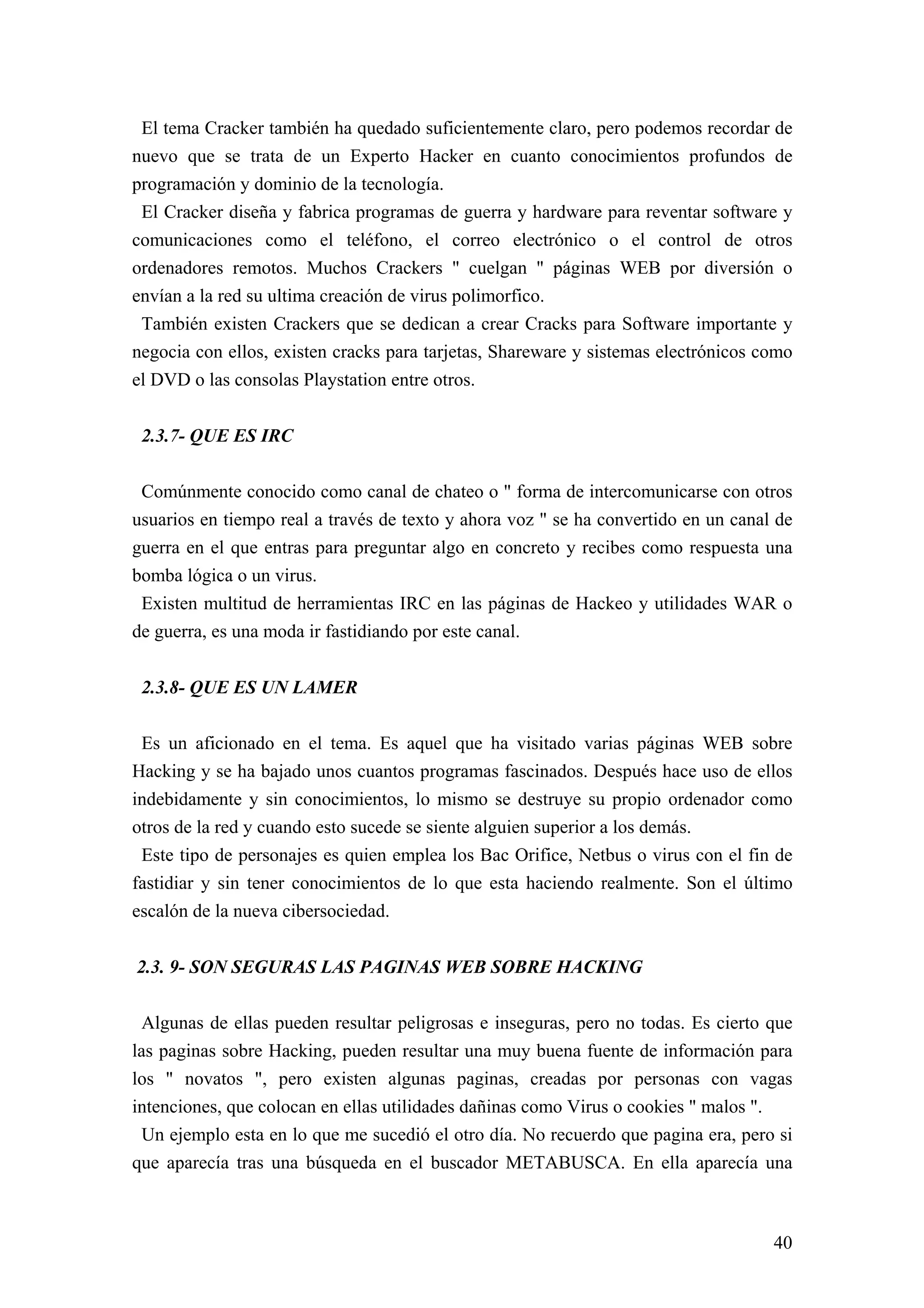 El tema Cracker también ha quedado suficientemente claro, pero podemos recordar de
nuevo que se trata de un Experto Hacker en cuanto conocimientos profundos de
programación y dominio de la tecnología.
 El Cracker diseña y fabrica programas de guerra y hardware para reventar software y
comunicaciones como el teléfono, el correo electrónico o el control de otros
ordenadores remotos. Muchos Crackers " cuelgan " páginas WEB por diversión o
envían a la red su ultima creación de virus polimorfico.
 También existen Crackers que se dedican a crear Cracks para Software importante y
negocia con ellos, existen cracks para tarjetas, Shareware y sistemas electrónicos como
el DVD o las consolas Playstation entre otros.


 2.3.7- QUE ES IRC

 Comúnmente conocido como canal de chateo o " forma de intercomunicarse con otros
usuarios en tiempo real a través de texto y ahora voz " se ha convertido en un canal de
guerra en el que entras para preguntar algo en concreto y recibes como respuesta una
bomba lógica o un virus.
 Existen multitud de herramientas IRC en las páginas de Hackeo y utilidades WAR o
de guerra, es una moda ir fastidiando por este canal.


 2.3.8- QUE ES UN LAMER

 Es un aficionado en el tema. Es aquel que ha visitado varias páginas WEB sobre
Hacking y se ha bajado unos cuantos programas fascinados. Después hace uso de ellos
indebidamente y sin conocimientos, lo mismo se destruye su propio ordenador como
otros de la red y cuando esto sucede se siente alguien superior a los demás.
 Este tipo de personajes es quien emplea los Bac Orifice, Netbus o virus con el fin de
fastidiar y sin tener conocimientos de lo que esta haciendo realmente. Son el último
escalón de la nueva cibersociedad.


2.3. 9- SON SEGURAS LAS PAGINAS WEB SOBRE HACKING

 Algunas de ellas pueden resultar peligrosas e inseguras, pero no todas. Es cierto que
las paginas sobre Hacking, pueden resultar una muy buena fuente de información para
los " novatos ", pero existen algunas paginas, creadas por personas con vagas
intenciones, que colocan en ellas utilidades dañinas como Virus o cookies " malos ".
 Un ejemplo esta en lo que me sucedió el otro día. No recuerdo que pagina era, pero si
que aparecía tras una búsqueda en el buscador METABUSCA. En ella aparecía una



                                                                                    40
 