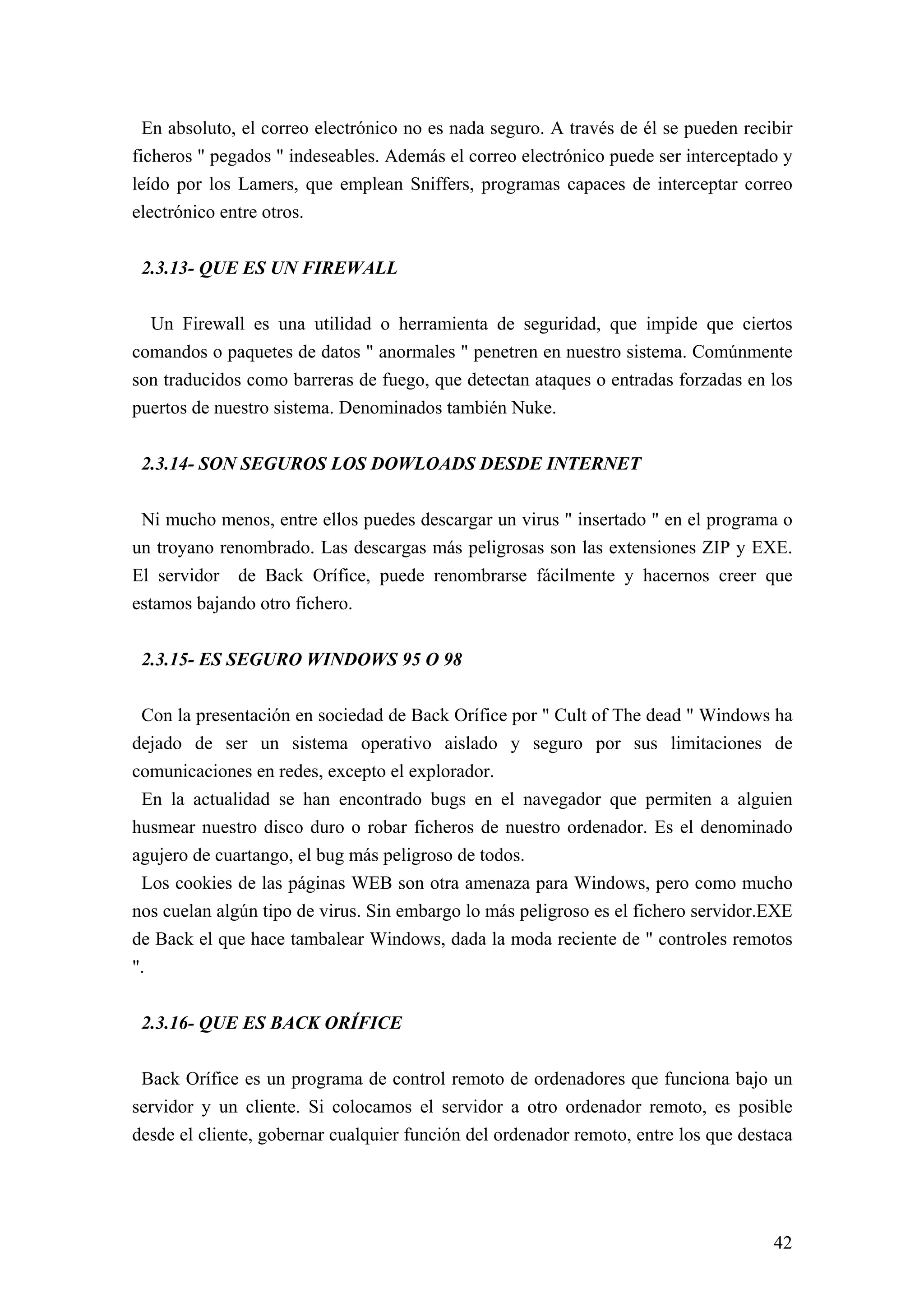 En absoluto, el correo electrónico no es nada seguro. A través de él se pueden recibir
ficheros " pegados " indeseables. Además el correo electrónico puede ser interceptado y
leído por los Lamers, que emplean Sniffers, programas capaces de interceptar correo
electrónico entre otros.


 2.3.13- QUE ES UN FIREWALL

  Un Firewall es una utilidad o herramienta de seguridad, que impide que ciertos
comandos o paquetes de datos " anormales " penetren en nuestro sistema. Comúnmente
son traducidos como barreras de fuego, que detectan ataques o entradas forzadas en los
puertos de nuestro sistema. Denominados también Nuke.


 2.3.14- SON SEGUROS LOS DOWLOADS DESDE INTERNET

 Ni mucho menos, entre ellos puedes descargar un virus " insertado " en el programa o
un troyano renombrado. Las descargas más peligrosas son las extensiones ZIP y EXE.
El servidor de Back Orífice, puede renombrarse fácilmente y hacernos creer que
estamos bajando otro fichero.


 2.3.15- ES SEGURO WINDOWS 95 O 98

 Con la presentación en sociedad de Back Orífice por " Cult of The dead " Windows ha
dejado de ser un sistema operativo aislado y seguro por sus limitaciones de
comunicaciones en redes, excepto el explorador.
 En la actualidad se han encontrado bugs en el navegador que permiten a alguien
husmear nuestro disco duro o robar ficheros de nuestro ordenador. Es el denominado
agujero de cuartango, el bug más peligroso de todos.
 Los cookies de las páginas WEB son otra amenaza para Windows, pero como mucho
nos cuelan algún tipo de virus. Sin embargo lo más peligroso es el fichero servidor.EXE
de Back el que hace tambalear Windows, dada la moda reciente de " controles remotos
".


 2.3.16- QUE ES BACK ORÍFICE

 Back Orífice es un programa de control remoto de ordenadores que funciona bajo un
servidor y un cliente. Si colocamos el servidor a otro ordenador remoto, es posible
desde el cliente, gobernar cualquier función del ordenador remoto, entre los que destaca




                                                                                     42
 