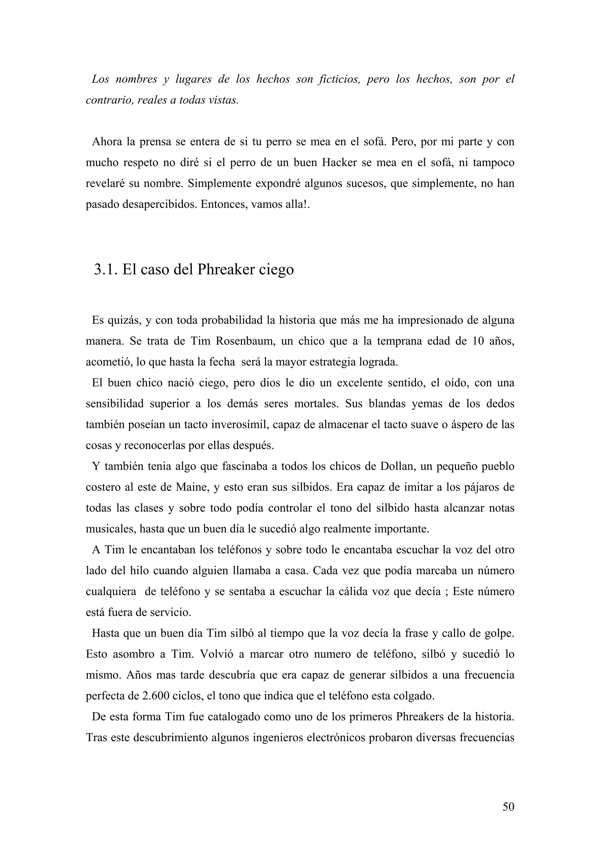 Los nombres y lugares de los hechos son ficticios, pero los hechos, son por el
contrario, reales a todas vistas.


 Ahora la prensa se entera de si tu perro se mea en el sofá. Pero, por mi parte y con
mucho respeto no diré si el perro de un buen Hacker se mea en el sofá, ni tampoco
revelaré su nombre. Simplemente expondré algunos sucesos, que simplemente, no han
pasado desapercibidos. Entonces, vamos alla!.




 3.1. El caso del Phreaker ciego


 Es quizás, y con toda probabilidad la historia que más me ha impresionado de alguna
manera. Se trata de Tim Rosenbaum, un chico que a la temprana edad de 10 años,
acometió, lo que hasta la fecha será la mayor estrategia lograda.
 El buen chico nació ciego, pero dios le dio un excelente sentido, el oído, con una
sensibilidad superior a los demás seres mortales. Sus blandas yemas de los dedos
también poseían un tacto inverosímil, capaz de almacenar el tacto suave o áspero de las
cosas y reconocerlas por ellas después.
 Y también tenia algo que fascinaba a todos los chicos de Dollan, un pequeño pueblo
costero al este de Maine, y esto eran sus silbidos. Era capaz de imitar a los pájaros de
todas las clases y sobre todo podía controlar el tono del silbido hasta alcanzar notas
musicales, hasta que un buen día le sucedió algo realmente importante.
 A Tim le encantaban los teléfonos y sobre todo le encantaba escuchar la voz del otro
lado del hilo cuando alguien llamaba a casa. Cada vez que podía marcaba un número
cualquiera de teléfono y se sentaba a escuchar la cálida voz que decía ; Este número
está fuera de servicio.
 Hasta que un buen día Tim silbó al tiempo que la voz decía la frase y callo de golpe.
Esto asombro a Tim. Volvió a marcar otro numero de teléfono, silbó y sucedió lo
mismo. Años mas tarde descubría que era capaz de generar silbidos a una frecuencia
perfecta de 2.600 ciclos, el tono que indica que el teléfono esta colgado.
 De esta forma Tim fue catalogado como uno de los primeros Phreakers de la historia.
Tras este descubrimiento algunos ingenieros electrónicos probaron diversas frecuencias




                                                                                     50
 