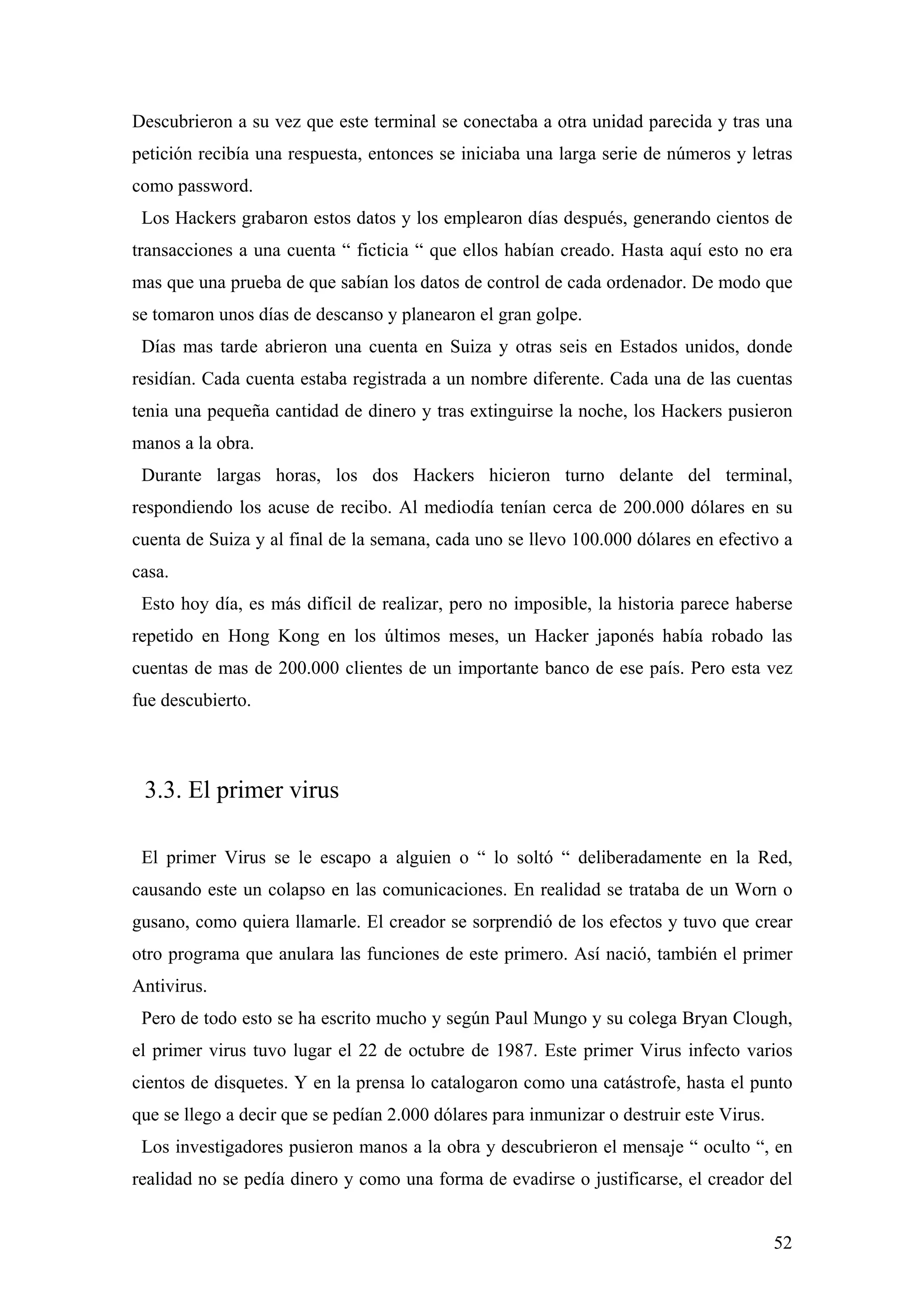 Descubrieron a su vez que este terminal se conectaba a otra unidad parecida y tras una
petición recibía una respuesta, entonces se iniciaba una larga serie de números y letras
como password.
 Los Hackers grabaron estos datos y los emplearon días después, generando cientos de
transacciones a una cuenta “ ficticia “ que ellos habían creado. Hasta aquí esto no era
mas que una prueba de que sabían los datos de control de cada ordenador. De modo que
se tomaron unos días de descanso y planearon el gran golpe.
 Días mas tarde abrieron una cuenta en Suiza y otras seis en Estados unidos, donde
residían. Cada cuenta estaba registrada a un nombre diferente. Cada una de las cuentas
tenia una pequeña cantidad de dinero y tras extinguirse la noche, los Hackers pusieron
manos a la obra.
 Durante largas horas, los dos Hackers hicieron turno delante del terminal,
respondiendo los acuse de recibo. Al mediodía tenían cerca de 200.000 dólares en su
cuenta de Suiza y al final de la semana, cada uno se llevo 100.000 dólares en efectivo a
casa.
 Esto hoy día, es más difícil de realizar, pero no imposible, la historia parece haberse
repetido en Hong Kong en los últimos meses, un Hacker japonés había robado las
cuentas de mas de 200.000 clientes de un importante banco de ese país. Pero esta vez
fue descubierto.



 3.3. El primer virus

 El primer Virus se le escapo a alguien o “ lo soltó “ deliberadamente en la Red,
causando este un colapso en las comunicaciones. En realidad se trataba de un Worn o
gusano, como quiera llamarle. El creador se sorprendió de los efectos y tuvo que crear
otro programa que anulara las funciones de este primero. Así nació, también el primer
Antivirus.
 Pero de todo esto se ha escrito mucho y según Paul Mungo y su colega Bryan Clough,
el primer virus tuvo lugar el 22 de octubre de 1987. Este primer Virus infecto varios
cientos de disquetes. Y en la prensa lo catalogaron como una catástrofe, hasta el punto
que se llego a decir que se pedían 2.000 dólares para inmunizar o destruir este Virus.
 Los investigadores pusieron manos a la obra y descubrieron el mensaje “ oculto “, en
realidad no se pedía dinero y como una forma de evadirse o justificarse, el creador del


                                                                                         52
 