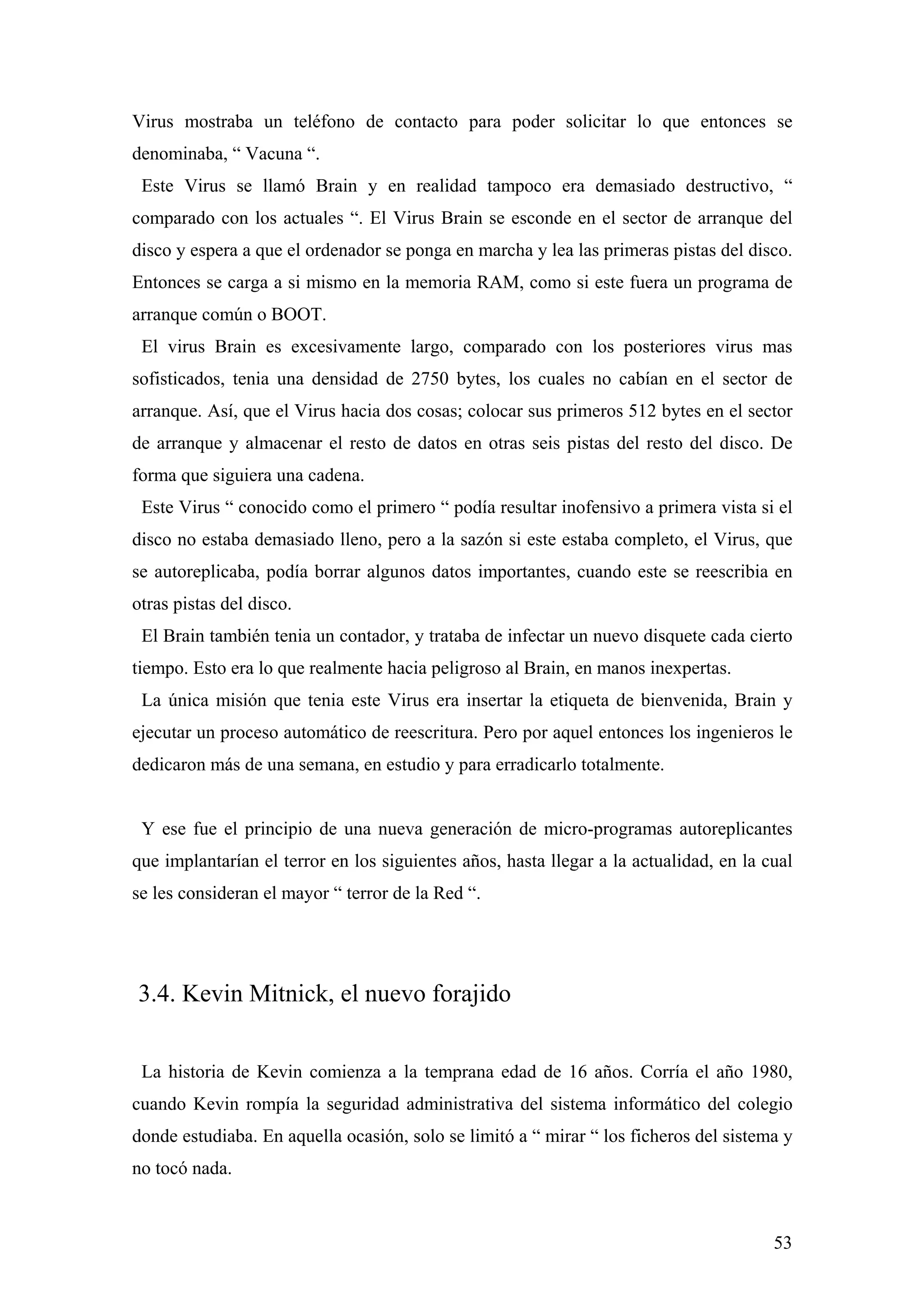 Virus mostraba un teléfono de contacto para poder solicitar lo que entonces se
denominaba, “ Vacuna “.
 Este Virus se llamó Brain y en realidad tampoco era demasiado destructivo, “
comparado con los actuales “. El Virus Brain se esconde en el sector de arranque del
disco y espera a que el ordenador se ponga en marcha y lea las primeras pistas del disco.
Entonces se carga a si mismo en la memoria RAM, como si este fuera un programa de
arranque común o BOOT.
 El virus Brain es excesivamente largo, comparado con los posteriores virus mas
sofisticados, tenia una densidad de 2750 bytes, los cuales no cabían en el sector de
arranque. Así, que el Virus hacia dos cosas; colocar sus primeros 512 bytes en el sector
de arranque y almacenar el resto de datos en otras seis pistas del resto del disco. De
forma que siguiera una cadena.
 Este Virus “ conocido como el primero “ podía resultar inofensivo a primera vista si el
disco no estaba demasiado lleno, pero a la sazón si este estaba completo, el Virus, que
se autoreplicaba, podía borrar algunos datos importantes, cuando este se reescribia en
otras pistas del disco.
 El Brain también tenia un contador, y trataba de infectar un nuevo disquete cada cierto
tiempo. Esto era lo que realmente hacia peligroso al Brain, en manos inexpertas.
 La única misión que tenia este Virus era insertar la etiqueta de bienvenida, Brain y
ejecutar un proceso automático de reescritura. Pero por aquel entonces los ingenieros le
dedicaron más de una semana, en estudio y para erradicarlo totalmente.


 Y ese fue el principio de una nueva generación de micro-programas autoreplicantes
que implantarían el terror en los siguientes años, hasta llegar a la actualidad, en la cual
se les consideran el mayor “ terror de la Red “.




3.4. Kevin Mitnick, el nuevo forajido


 La historia de Kevin comienza a la temprana edad de 16 años. Corría el año 1980,
cuando Kevin rompía la seguridad administrativa del sistema informático del colegio
donde estudiaba. En aquella ocasión, solo se limitó a “ mirar “ los ficheros del sistema y
no tocó nada.



                                                                                        53
 