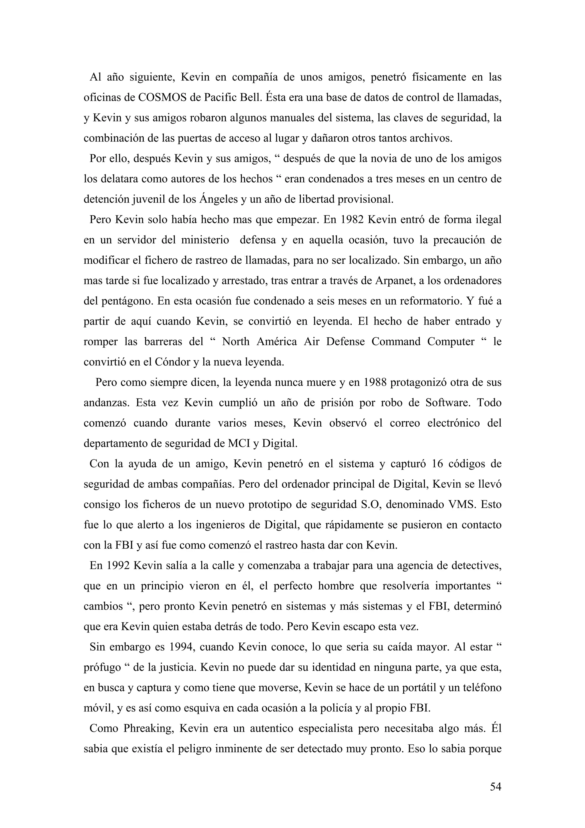 Al año siguiente, Kevin en compañía de unos amigos, penetró físicamente en las
oficinas de COSMOS de Pacific Bell. Ésta era una base de datos de control de llamadas,
y Kevin y sus amigos robaron algunos manuales del sistema, las claves de seguridad, la
combinación de las puertas de acceso al lugar y dañaron otros tantos archivos.
 Por ello, después Kevin y sus amigos, “ después de que la novia de uno de los amigos
los delatara como autores de los hechos “ eran condenados a tres meses en un centro de
detención juvenil de los Ángeles y un año de libertad provisional.
 Pero Kevin solo había hecho mas que empezar. En 1982 Kevin entró de forma ilegal
en un servidor del ministerio defensa y en aquella ocasión, tuvo la precaución de
modificar el fichero de rastreo de llamadas, para no ser localizado. Sin embargo, un año
mas tarde si fue localizado y arrestado, tras entrar a través de Arpanet, a los ordenadores
del pentágono. En esta ocasión fue condenado a seis meses en un reformatorio. Y fué a
partir de aquí cuando Kevin, se convirtió en leyenda. El hecho de haber entrado y
romper las barreras del “ North América Air Defense Command Computer “ le
convirtió en el Cóndor y la nueva leyenda.
  Pero como siempre dicen, la leyenda nunca muere y en 1988 protagonizó otra de sus
andanzas. Esta vez Kevin cumplió un año de prisión por robo de Software. Todo
comenzó cuando durante varios meses, Kevin observó el correo electrónico del
departamento de seguridad de MCI y Digital.
 Con la ayuda de un amigo, Kevin penetró en el sistema y capturó 16 códigos de
seguridad de ambas compañías. Pero del ordenador principal de Digital, Kevin se llevó
consigo los ficheros de un nuevo prototipo de seguridad S.O, denominado VMS. Esto
fue lo que alerto a los ingenieros de Digital, que rápidamente se pusieron en contacto
con la FBI y así fue como comenzó el rastreo hasta dar con Kevin.
 En 1992 Kevin salía a la calle y comenzaba a trabajar para una agencia de detectives,
que en un principio vieron en él, el perfecto hombre que resolvería importantes “
cambios “, pero pronto Kevin penetró en sistemas y más sistemas y el FBI, determinó
que era Kevin quien estaba detrás de todo. Pero Kevin escapo esta vez.
 Sin embargo es 1994, cuando Kevin conoce, lo que seria su caída mayor. Al estar “
prófugo “ de la justicia. Kevin no puede dar su identidad en ninguna parte, ya que esta,
en busca y captura y como tiene que moverse, Kevin se hace de un portátil y un teléfono
móvil, y es así como esquiva en cada ocasión a la policía y al propio FBI.
 Como Phreaking, Kevin era un autentico especialista pero necesitaba algo más. Él
sabia que existía el peligro inminente de ser detectado muy pronto. Eso lo sabia porque


                                                                                        54
 