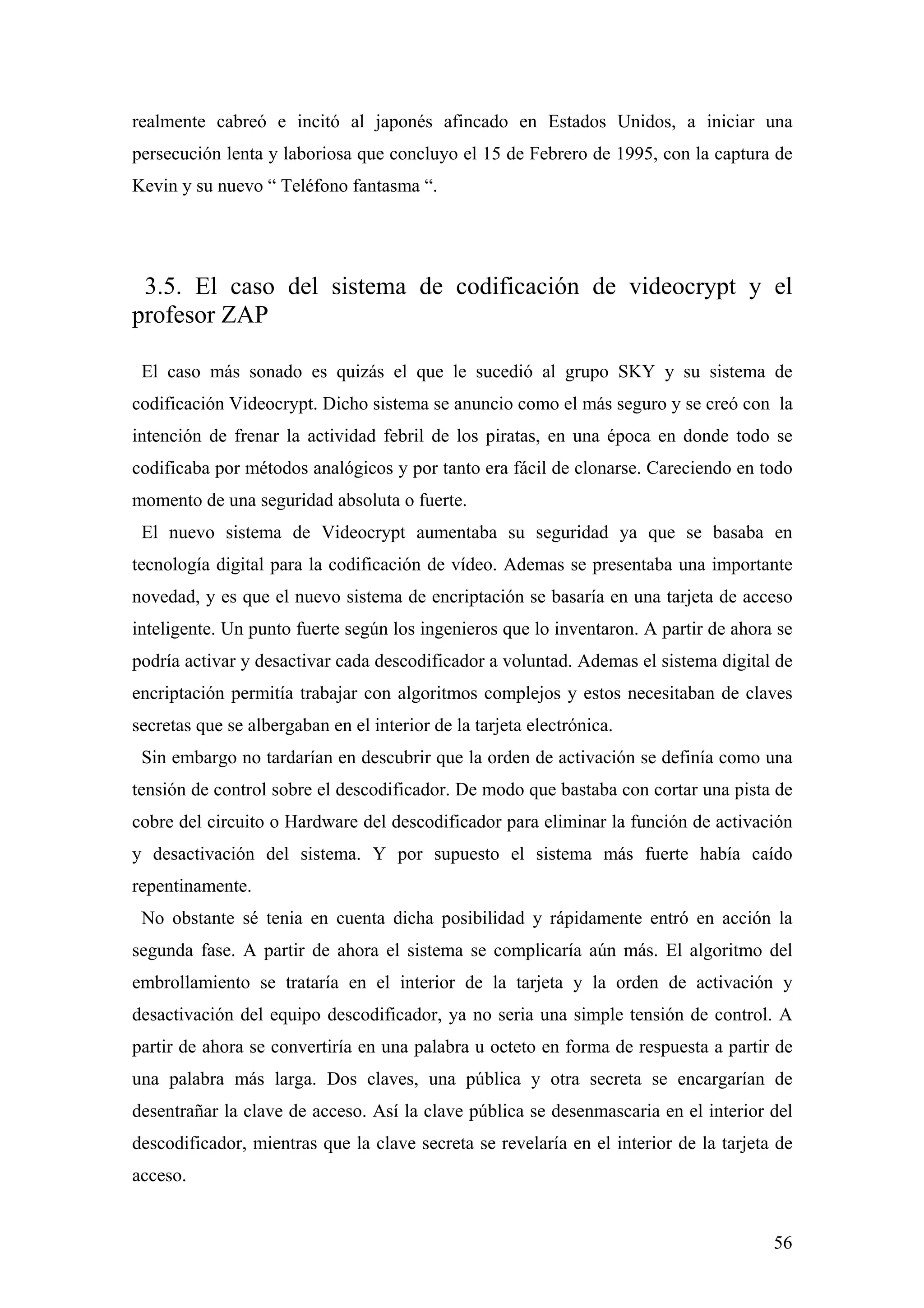 realmente cabreó e incitó al japonés afincado en Estados Unidos, a iniciar una
persecución lenta y laboriosa que concluyo el 15 de Febrero de 1995, con la captura de
Kevin y su nuevo “ Teléfono fantasma “.




 3.5. El caso del sistema de codificación de videocrypt y el
profesor ZAP

 El caso más sonado es quizás el que le sucedió al grupo SKY y su sistema de
codificación Videocrypt. Dicho sistema se anuncio como el más seguro y se creó con la
intención de frenar la actividad febril de los piratas, en una época en donde todo se
codificaba por métodos analógicos y por tanto era fácil de clonarse. Careciendo en todo
momento de una seguridad absoluta o fuerte.
 El nuevo sistema de Videocrypt aumentaba su seguridad ya que se basaba en
tecnología digital para la codificación de vídeo. Ademas se presentaba una importante
novedad, y es que el nuevo sistema de encriptación se basaría en una tarjeta de acceso
inteligente. Un punto fuerte según los ingenieros que lo inventaron. A partir de ahora se
podría activar y desactivar cada descodificador a voluntad. Ademas el sistema digital de
encriptación permitía trabajar con algoritmos complejos y estos necesitaban de claves
secretas que se albergaban en el interior de la tarjeta electrónica.
 Sin embargo no tardarían en descubrir que la orden de activación se definía como una
tensión de control sobre el descodificador. De modo que bastaba con cortar una pista de
cobre del circuito o Hardware del descodificador para eliminar la función de activación
y desactivación del sistema. Y por supuesto el sistema más fuerte había caído
repentinamente.
 No obstante sé tenia en cuenta dicha posibilidad y rápidamente entró en acción la
segunda fase. A partir de ahora el sistema se complicaría aún más. El algoritmo del
embrollamiento se trataría en el interior de la tarjeta y la orden de activación y
desactivación del equipo descodificador, ya no seria una simple tensión de control. A
partir de ahora se convertiría en una palabra u octeto en forma de respuesta a partir de
una palabra más larga. Dos claves, una pública y otra secreta se encargarían de
desentrañar la clave de acceso. Así la clave pública se desenmascaria en el interior del
descodificador, mientras que la clave secreta se revelaría en el interior de la tarjeta de
acceso.


                                                                                       56
 