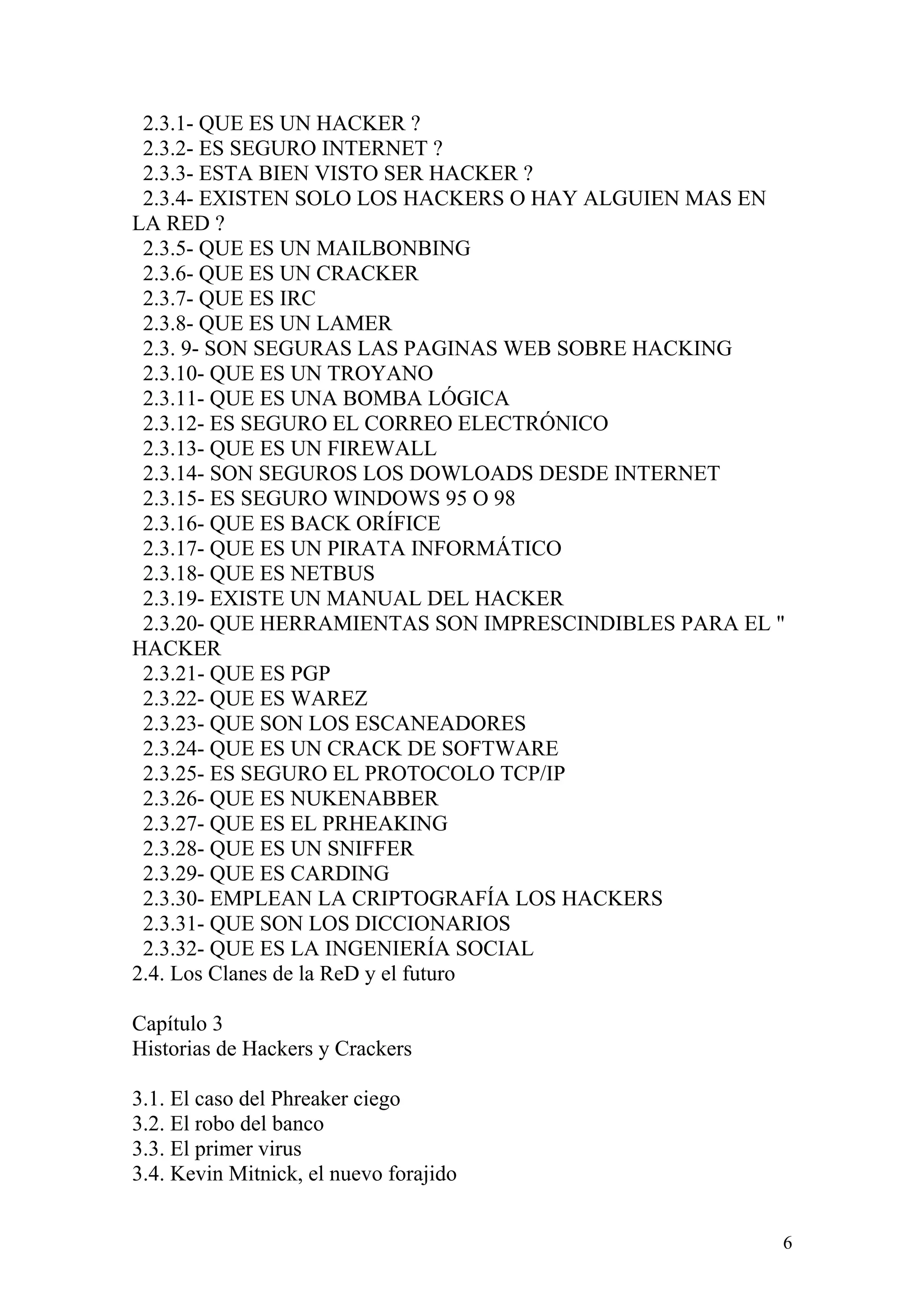 2.3.1- QUE ES UN HACKER ?
 2.3.2- ES SEGURO INTERNET ?
 2.3.3- ESTA BIEN VISTO SER HACKER ?
 2.3.4- EXISTEN SOLO LOS HACKERS O HAY ALGUIEN MAS EN
LA RED ?
 2.3.5- QUE ES UN MAILBONBING
 2.3.6- QUE ES UN CRACKER
 2.3.7- QUE ES IRC
 2.3.8- QUE ES UN LAMER
 2.3. 9- SON SEGURAS LAS PAGINAS WEB SOBRE HACKING
 2.3.10- QUE ES UN TROYANO
 2.3.11- QUE ES UNA BOMBA LÓGICA
 2.3.12- ES SEGURO EL CORREO ELECTRÓNICO
 2.3.13- QUE ES UN FIREWALL
 2.3.14- SON SEGUROS LOS DOWLOADS DESDE INTERNET
 2.3.15- ES SEGURO WINDOWS 95 O 98
 2.3.16- QUE ES BACK ORÍFICE
 2.3.17- QUE ES UN PIRATA INFORMÁTICO
 2.3.18- QUE ES NETBUS
 2.3.19- EXISTE UN MANUAL DEL HACKER
 2.3.20- QUE HERRAMIENTAS SON IMPRESCINDIBLES PARA EL "
HACKER
 2.3.21- QUE ES PGP
 2.3.22- QUE ES WAREZ
 2.3.23- QUE SON LOS ESCANEADORES
 2.3.24- QUE ES UN CRACK DE SOFTWARE
 2.3.25- ES SEGURO EL PROTOCOLO TCP/IP
 2.3.26- QUE ES NUKENABBER
 2.3.27- QUE ES EL PRHEAKING
 2.3.28- QUE ES UN SNIFFER
 2.3.29- QUE ES CARDING
 2.3.30- EMPLEAN LA CRIPTOGRAFÍA LOS HACKERS
 2.3.31- QUE SON LOS DICCIONARIOS
 2.3.32- QUE ES LA INGENIERÍA SOCIAL
2.4. Los Clanes de la ReD y el futuro

Capítulo 3
Historias de Hackers y Crackers

3.1. El caso del Phreaker ciego
3.2. El robo del banco
3.3. El primer virus
3.4. Kevin Mitnick, el nuevo forajido


                                                      6
 