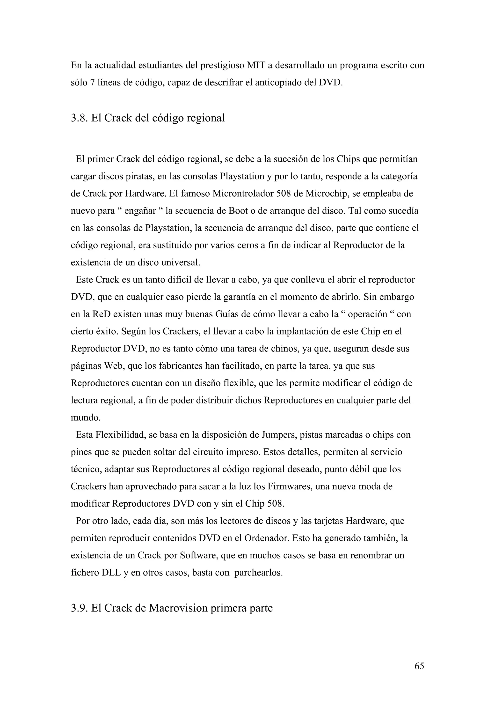 En la actualidad estudiantes del prestigioso MIT a desarrollado un programa escrito con
sólo 7 líneas de código, capaz de descrifrar el anticopiado del DVD.


3.8. El Crack del código regional


 El primer Crack del código regional, se debe a la sucesión de los Chips que permitían
cargar discos piratas, en las consolas Playstation y por lo tanto, responde a la categoría
de Crack por Hardware. El famoso Microntrolador 508 de Microchip, se empleaba de
nuevo para “ engañar “ la secuencia de Boot o de arranque del disco. Tal como sucedía
en las consolas de Playstation, la secuencia de arranque del disco, parte que contiene el
código regional, era sustituido por varios ceros a fin de indicar al Reproductor de la
existencia de un disco universal.
 Este Crack es un tanto difícil de llevar a cabo, ya que conlleva el abrir el reproductor
DVD, que en cualquier caso pierde la garantía en el momento de abrirlo. Sin embargo
en la ReD existen unas muy buenas Guías de cómo llevar a cabo la “ operación “ con
cierto éxito. Según los Crackers, el llevar a cabo la implantación de este Chip en el
Reproductor DVD, no es tanto cómo una tarea de chinos, ya que, aseguran desde sus
páginas Web, que los fabricantes han facilitado, en parte la tarea, ya que sus
Reproductores cuentan con un diseño flexible, que les permite modificar el código de
lectura regional, a fin de poder distribuir dichos Reproductores en cualquier parte del
mundo.
 Esta Flexibilidad, se basa en la disposición de Jumpers, pistas marcadas o chips con
pines que se pueden soltar del circuito impreso. Estos detalles, permiten al servicio
técnico, adaptar sus Reproductores al código regional deseado, punto débil que los
Crackers han aprovechado para sacar a la luz los Firmwares, una nueva moda de
modificar Reproductores DVD con y sin el Chip 508.
 Por otro lado, cada día, son más los lectores de discos y las tarjetas Hardware, que
permiten reproducir contenidos DVD en el Ordenador. Esto ha generado también, la
existencia de un Crack por Software, que en muchos casos se basa en renombrar un
fichero DLL y en otros casos, basta con parchearlos.


3.9. El Crack de Macrovision primera parte



                                                                                          65
 