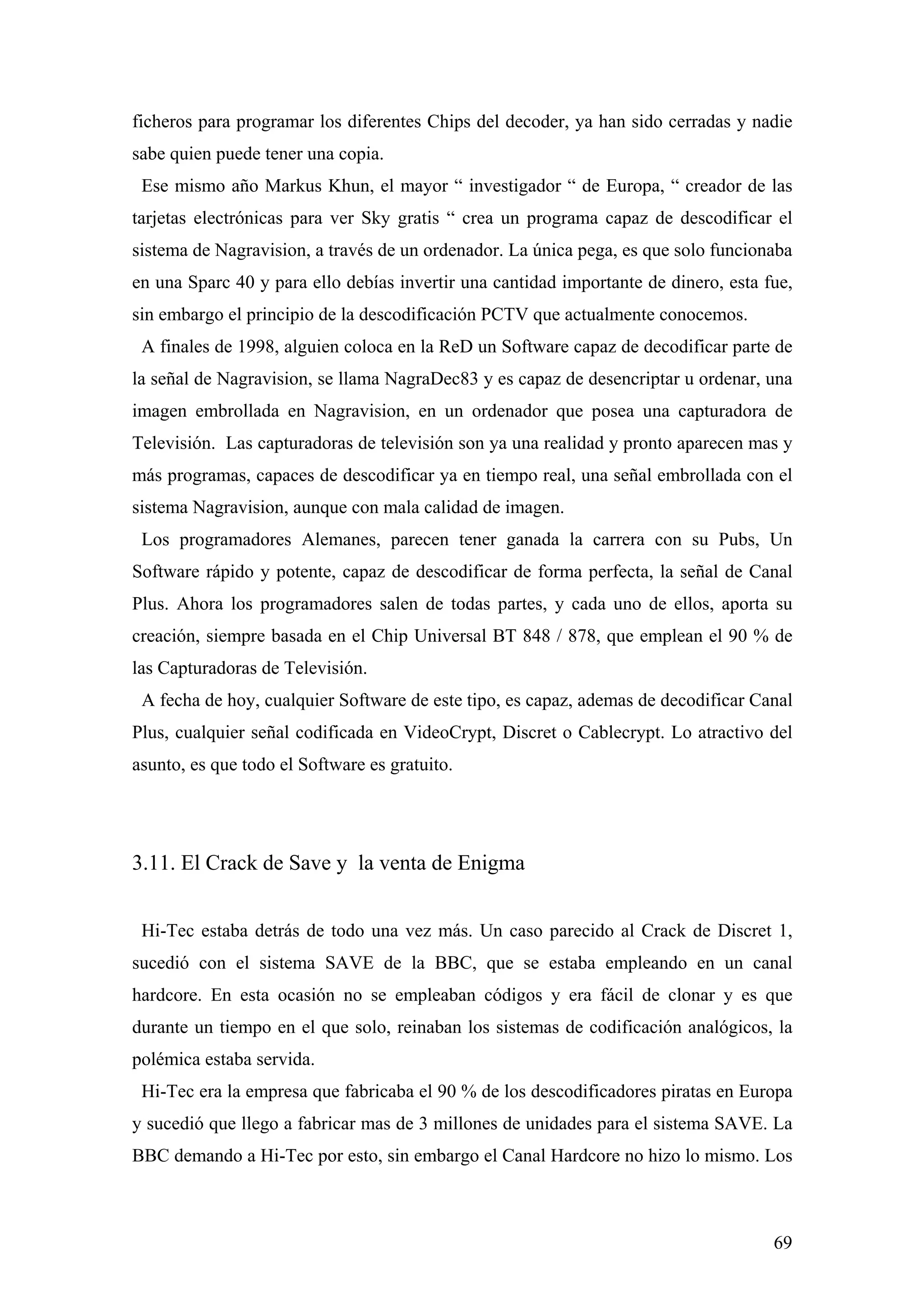 ficheros para programar los diferentes Chips del decoder, ya han sido cerradas y nadie
sabe quien puede tener una copia.
 Ese mismo año Markus Khun, el mayor “ investigador “ de Europa, “ creador de las
tarjetas electrónicas para ver Sky gratis “ crea un programa capaz de descodificar el
sistema de Nagravision, a través de un ordenador. La única pega, es que solo funcionaba
en una Sparc 40 y para ello debías invertir una cantidad importante de dinero, esta fue,
sin embargo el principio de la descodificación PCTV que actualmente conocemos.
 A finales de 1998, alguien coloca en la ReD un Software capaz de decodificar parte de
la señal de Nagravision, se llama NagraDec83 y es capaz de desencriptar u ordenar, una
imagen embrollada en Nagravision, en un ordenador que posea una capturadora de
Televisión. Las capturadoras de televisión son ya una realidad y pronto aparecen mas y
más programas, capaces de descodificar ya en tiempo real, una señal embrollada con el
sistema Nagravision, aunque con mala calidad de imagen.
 Los programadores Alemanes, parecen tener ganada la carrera con su Pubs, Un
Software rápido y potente, capaz de descodificar de forma perfecta, la señal de Canal
Plus. Ahora los programadores salen de todas partes, y cada uno de ellos, aporta su
creación, siempre basada en el Chip Universal BT 848 / 878, que emplean el 90 % de
las Capturadoras de Televisión.
 A fecha de hoy, cualquier Software de este tipo, es capaz, ademas de decodificar Canal
Plus, cualquier señal codificada en VideoCrypt, Discret o Cablecrypt. Lo atractivo del
asunto, es que todo el Software es gratuito.




3.11. El Crack de Save y la venta de Enigma


 Hi-Tec estaba detrás de todo una vez más. Un caso parecido al Crack de Discret 1,
sucedió con el sistema SAVE de la BBC, que se estaba empleando en un canal
hardcore. En esta ocasión no se empleaban códigos y era fácil de clonar y es que
durante un tiempo en el que solo, reinaban los sistemas de codificación analógicos, la
polémica estaba servida.
 Hi-Tec era la empresa que fabricaba el 90 % de los descodificadores piratas en Europa
y sucedió que llego a fabricar mas de 3 millones de unidades para el sistema SAVE. La
BBC demando a Hi-Tec por esto, sin embargo el Canal Hardcore no hizo lo mismo. Los



                                                                                     69
 