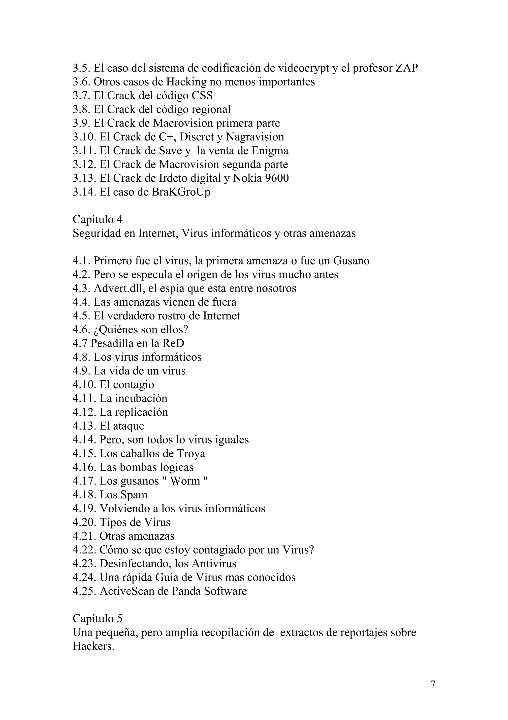 3.5. El caso del sistema de codificación de videocrypt y el profesor ZAP
3.6. Otros casos de Hacking no menos importantes
3.7. El Crack del código CSS
3.8. El Crack del código regional
3.9. El Crack de Macrovision primera parte
3.10. El Crack de C+, Discret y Nagravision
3.11. El Crack de Save y la venta de Enigma
3.12. El Crack de Macrovision segunda parte
3.13. El Crack de Irdeto digital y Nokia 9600
3.14. El caso de BraKGroUp

Capítulo 4
Seguridad en Internet, Virus informáticos y otras amenazas

4.1. Primero fue el virus, la primera amenaza o fue un Gusano
4.2. Pero se especula el origen de los virus mucho antes
4.3. Advert.dll, el espía que esta entre nosotros
4.4. Las amenazas vienen de fuera
4.5. El verdadero rostro de Internet
4.6. ¿Quiénes son ellos?
4.7 Pesadilla en la ReD
4.8. Los virus informáticos
4.9. La vida de un virus
4.10. El contagio
4.11. La incubación
4.12. La replicación
4.13. El ataque
4.14. Pero, son todos lo virus iguales
4.15. Los caballos de Troya
4.16. Las bombas logicas
4.17. Los gusanos " Worm "
4.18. Los Spam
4.19. Volviendo a los virus informáticos
4.20. Tipos de Virus
4.21. Otras amenazas
4.22. Cómo se que estoy contagiado por un Virus?
4.23. Desinfectando, los Antivirus
4.24. Una rápida Guía de Virus mas conocidos
4.25. ActiveScan de Panda Software

Capítulo 5
Una pequeña, pero amplia recopilación de extractos de reportajes sobre
Hackers.


                                                                           7
 