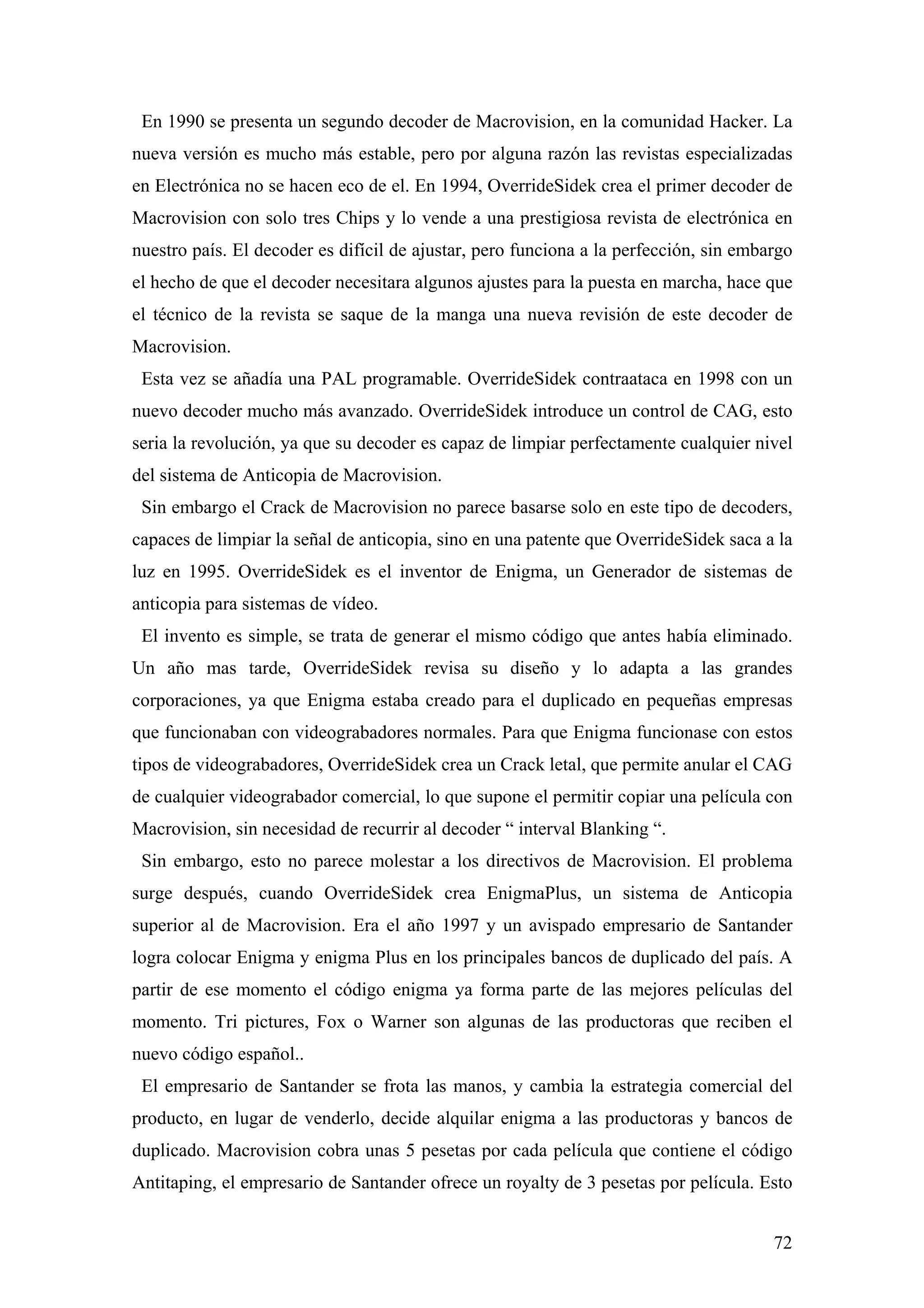 En 1990 se presenta un segundo decoder de Macrovision, en la comunidad Hacker. La
nueva versión es mucho más estable, pero por alguna razón las revistas especializadas
en Electrónica no se hacen eco de el. En 1994, OverrideSidek crea el primer decoder de
Macrovision con solo tres Chips y lo vende a una prestigiosa revista de electrónica en
nuestro país. El decoder es difícil de ajustar, pero funciona a la perfección, sin embargo
el hecho de que el decoder necesitara algunos ajustes para la puesta en marcha, hace que
el técnico de la revista se saque de la manga una nueva revisión de este decoder de
Macrovision.
 Esta vez se añadía una PAL programable. OverrideSidek contraataca en 1998 con un
nuevo decoder mucho más avanzado. OverrideSidek introduce un control de CAG, esto
seria la revolución, ya que su decoder es capaz de limpiar perfectamente cualquier nivel
del sistema de Anticopia de Macrovision.
 Sin embargo el Crack de Macrovision no parece basarse solo en este tipo de decoders,
capaces de limpiar la señal de anticopia, sino en una patente que OverrideSidek saca a la
luz en 1995. OverrideSidek es el inventor de Enigma, un Generador de sistemas de
anticopia para sistemas de vídeo.
 El invento es simple, se trata de generar el mismo código que antes había eliminado.
Un año mas tarde, OverrideSidek revisa su diseño y lo adapta a las grandes
corporaciones, ya que Enigma estaba creado para el duplicado en pequeñas empresas
que funcionaban con videograbadores normales. Para que Enigma funcionase con estos
tipos de videograbadores, OverrideSidek crea un Crack letal, que permite anular el CAG
de cualquier videograbador comercial, lo que supone el permitir copiar una película con
Macrovision, sin necesidad de recurrir al decoder “ interval Blanking “.
 Sin embargo, esto no parece molestar a los directivos de Macrovision. El problema
surge después, cuando OverrideSidek crea EnigmaPlus, un sistema de Anticopia
superior al de Macrovision. Era el año 1997 y un avispado empresario de Santander
logra colocar Enigma y enigma Plus en los principales bancos de duplicado del país. A
partir de ese momento el código enigma ya forma parte de las mejores películas del
momento. Tri pictures, Fox o Warner son algunas de las productoras que reciben el
nuevo código español..
 El empresario de Santander se frota las manos, y cambia la estrategia comercial del
producto, en lugar de venderlo, decide alquilar enigma a las productoras y bancos de
duplicado. Macrovision cobra unas 5 pesetas por cada película que contiene el código
Antitaping, el empresario de Santander ofrece un royalty de 3 pesetas por película. Esto


                                                                                       72
 
