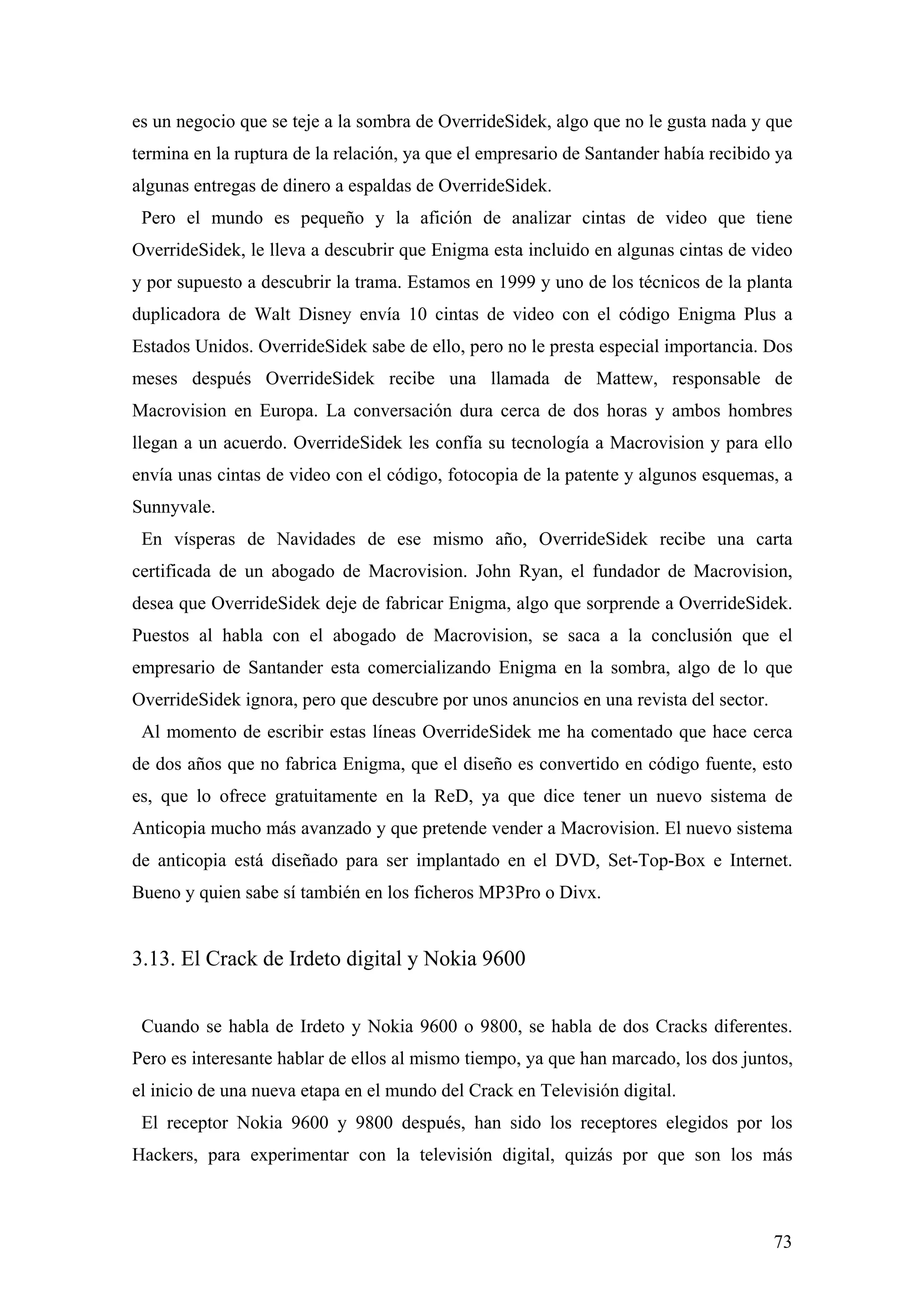 es un negocio que se teje a la sombra de OverrideSidek, algo que no le gusta nada y que
termina en la ruptura de la relación, ya que el empresario de Santander había recibido ya
algunas entregas de dinero a espaldas de OverrideSidek.
 Pero el mundo es pequeño y la afición de analizar cintas de video que tiene
OverrideSidek, le lleva a descubrir que Enigma esta incluido en algunas cintas de video
y por supuesto a descubrir la trama. Estamos en 1999 y uno de los técnicos de la planta
duplicadora de Walt Disney envía 10 cintas de video con el código Enigma Plus a
Estados Unidos. OverrideSidek sabe de ello, pero no le presta especial importancia. Dos
meses después OverrideSidek recibe una llamada de Mattew, responsable de
Macrovision en Europa. La conversación dura cerca de dos horas y ambos hombres
llegan a un acuerdo. OverrideSidek les confía su tecnología a Macrovision y para ello
envía unas cintas de video con el código, fotocopia de la patente y algunos esquemas, a
Sunnyvale.
 En vísperas de Navidades de ese mismo año, OverrideSidek recibe una carta
certificada de un abogado de Macrovision. John Ryan, el fundador de Macrovision,
desea que OverrideSidek deje de fabricar Enigma, algo que sorprende a OverrideSidek.
Puestos al habla con el abogado de Macrovision, se saca a la conclusión que el
empresario de Santander esta comercializando Enigma en la sombra, algo de lo que
OverrideSidek ignora, pero que descubre por unos anuncios en una revista del sector.
 Al momento de escribir estas líneas OverrideSidek me ha comentado que hace cerca
de dos años que no fabrica Enigma, que el diseño es convertido en código fuente, esto
es, que lo ofrece gratuitamente en la ReD, ya que dice tener un nuevo sistema de
Anticopia mucho más avanzado y que pretende vender a Macrovision. El nuevo sistema
de anticopia está diseñado para ser implantado en el DVD, Set-Top-Box e Internet.
Bueno y quien sabe sí también en los ficheros MP3Pro o Divx.


3.13. El Crack de Irdeto digital y Nokia 9600


 Cuando se habla de Irdeto y Nokia 9600 o 9800, se habla de dos Cracks diferentes.
Pero es interesante hablar de ellos al mismo tiempo, ya que han marcado, los dos juntos,
el inicio de una nueva etapa en el mundo del Crack en Televisión digital.
 El receptor Nokia 9600 y 9800 después, han sido los receptores elegidos por los
Hackers, para experimentar con la televisión digital, quizás por que son los más



                                                                                       73
 