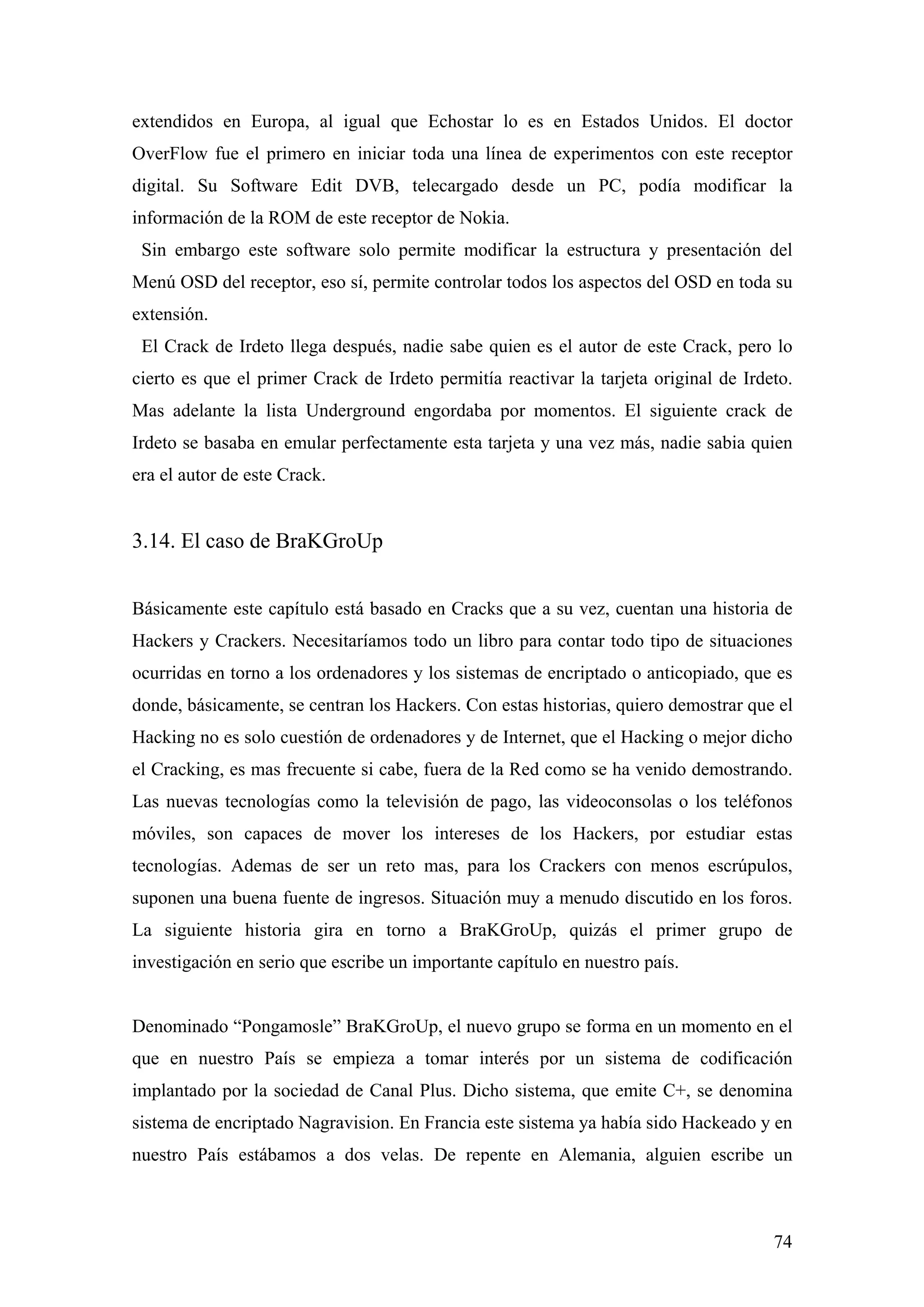 extendidos en Europa, al igual que Echostar lo es en Estados Unidos. El doctor
OverFlow fue el primero en iniciar toda una línea de experimentos con este receptor
digital. Su Software Edit DVB, telecargado desde un PC, podía modificar la
información de la ROM de este receptor de Nokia.
 Sin embargo este software solo permite modificar la estructura y presentación del
Menú OSD del receptor, eso sí, permite controlar todos los aspectos del OSD en toda su
extensión.
 El Crack de Irdeto llega después, nadie sabe quien es el autor de este Crack, pero lo
cierto es que el primer Crack de Irdeto permitía reactivar la tarjeta original de Irdeto.
Mas adelante la lista Underground engordaba por momentos. El siguiente crack de
Irdeto se basaba en emular perfectamente esta tarjeta y una vez más, nadie sabia quien
era el autor de este Crack.


3.14. El caso de BraKGroUp


Básicamente este capítulo está basado en Cracks que a su vez, cuentan una historia de
Hackers y Crackers. Necesitaríamos todo un libro para contar todo tipo de situaciones
ocurridas en torno a los ordenadores y los sistemas de encriptado o anticopiado, que es
donde, básicamente, se centran los Hackers. Con estas historias, quiero demostrar que el
Hacking no es solo cuestión de ordenadores y de Internet, que el Hacking o mejor dicho
el Cracking, es mas frecuente si cabe, fuera de la Red como se ha venido demostrando.
Las nuevas tecnologías como la televisión de pago, las videoconsolas o los teléfonos
móviles, son capaces de mover los intereses de los Hackers, por estudiar estas
tecnologías. Ademas de ser un reto mas, para los Crackers con menos escrúpulos,
suponen una buena fuente de ingresos. Situación muy a menudo discutido en los foros.
La siguiente historia gira en torno a BraKGroUp, quizás el primer grupo de
investigación en serio que escribe un importante capítulo en nuestro país.


Denominado “Pongamosle” BraKGroUp, el nuevo grupo se forma en un momento en el
que en nuestro País se empieza a tomar interés por un sistema de codificación
implantado por la sociedad de Canal Plus. Dicho sistema, que emite C+, se denomina
sistema de encriptado Nagravision. En Francia este sistema ya había sido Hackeado y en
nuestro País estábamos a dos velas. De repente en Alemania, alguien escribe un



                                                                                      74
 