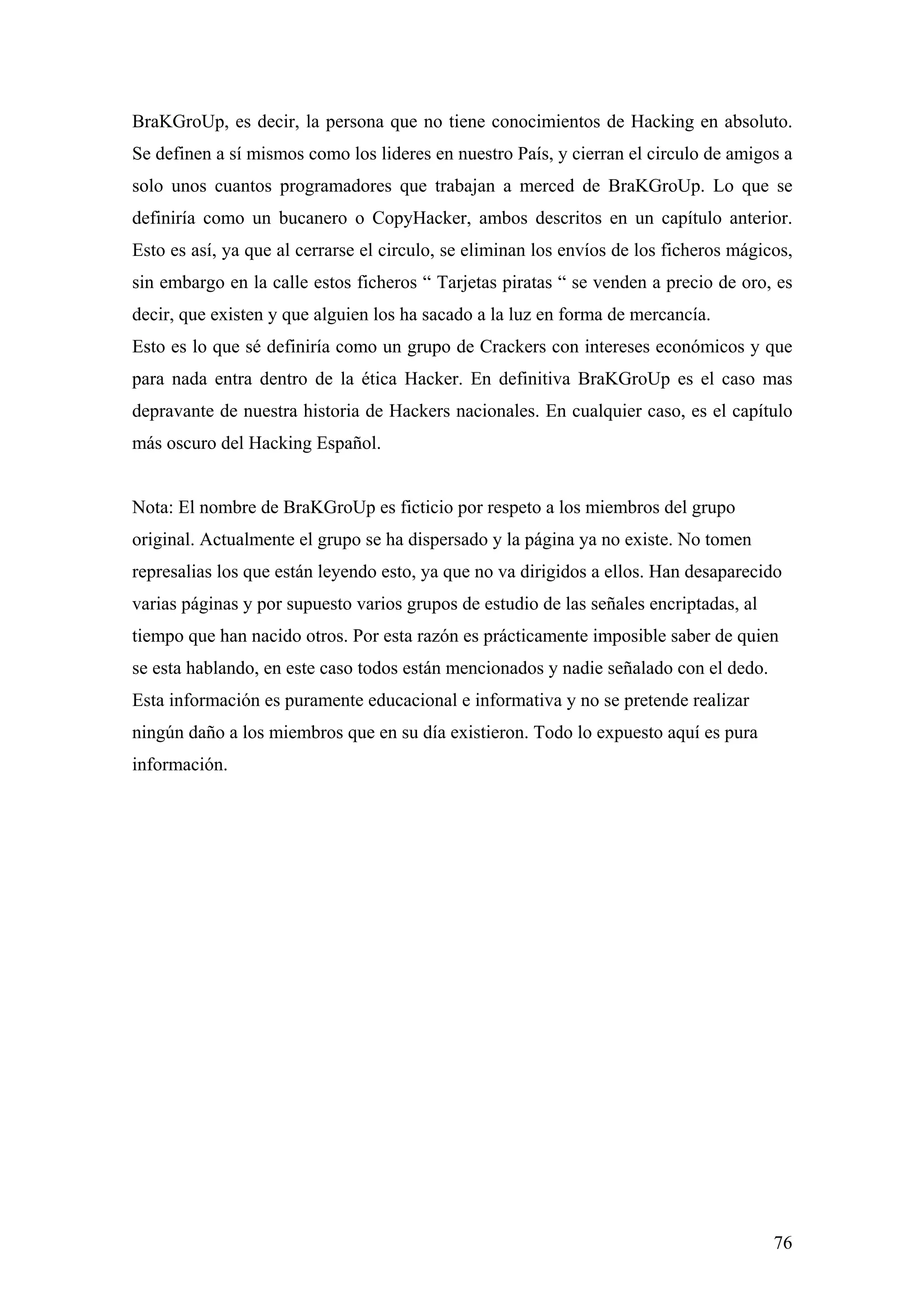 BraKGroUp, es decir, la persona que no tiene conocimientos de Hacking en absoluto.
Se definen a sí mismos como los lideres en nuestro País, y cierran el circulo de amigos a
solo unos cuantos programadores que trabajan a merced de BraKGroUp. Lo que se
definiría como un bucanero o CopyHacker, ambos descritos en un capítulo anterior.
Esto es así, ya que al cerrarse el circulo, se eliminan los envíos de los ficheros mágicos,
sin embargo en la calle estos ficheros “ Tarjetas piratas “ se venden a precio de oro, es
decir, que existen y que alguien los ha sacado a la luz en forma de mercancía.
Esto es lo que sé definiría como un grupo de Crackers con intereses económicos y que
para nada entra dentro de la ética Hacker. En definitiva BraKGroUp es el caso mas
depravante de nuestra historia de Hackers nacionales. En cualquier caso, es el capítulo
más oscuro del Hacking Español.


Nota: El nombre de BraKGroUp es ficticio por respeto a los miembros del grupo
original. Actualmente el grupo se ha dispersado y la página ya no existe. No tomen
represalias los que están leyendo esto, ya que no va dirigidos a ellos. Han desaparecido
varias páginas y por supuesto varios grupos de estudio de las señales encriptadas, al
tiempo que han nacido otros. Por esta razón es prácticamente imposible saber de quien
se esta hablando, en este caso todos están mencionados y nadie señalado con el dedo.
Esta información es puramente educacional e informativa y no se pretende realizar
ningún daño a los miembros que en su día existieron. Todo lo expuesto aquí es pura
información.




                                                                                        76
 