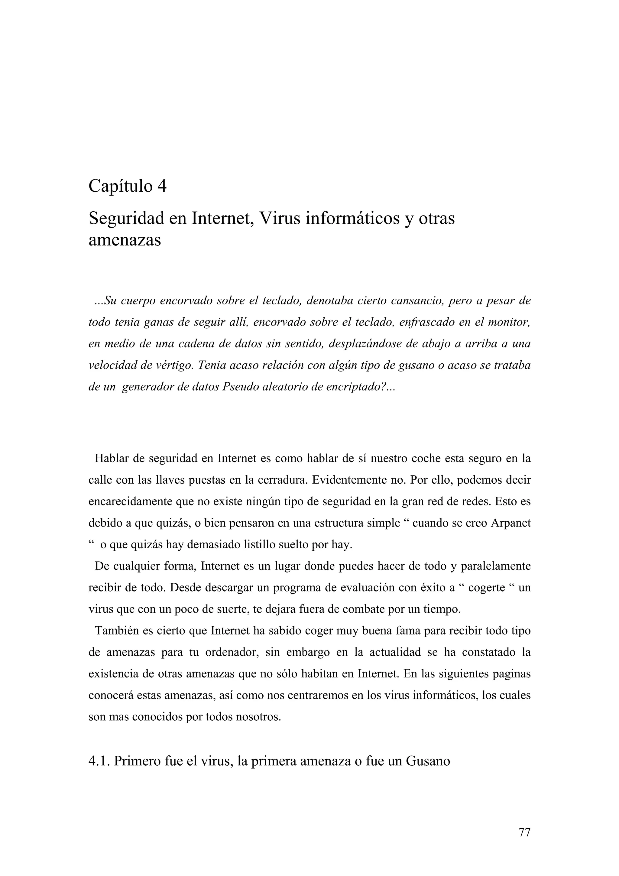 Capítulo 4
Seguridad en Internet, Virus informáticos y otras
amenazas


 ...Su cuerpo encorvado sobre el teclado, denotaba cierto cansancio, pero a pesar de
todo tenia ganas de seguir allí, encorvado sobre el teclado, enfrascado en el monitor,
en medio de una cadena de datos sin sentido, desplazándose de abajo a arriba a una
velocidad de vértigo. Tenia acaso relación con algún tipo de gusano o acaso se trataba
de un generador de datos Pseudo aleatorio de encriptado?...




 Hablar de seguridad en Internet es como hablar de sí nuestro coche esta seguro en la
calle con las llaves puestas en la cerradura. Evidentemente no. Por ello, podemos decir
encarecidamente que no existe ningún tipo de seguridad en la gran red de redes. Esto es
debido a que quizás, o bien pensaron en una estructura simple “ cuando se creo Arpanet
“ o que quizás hay demasiado listillo suelto por hay.
 De cualquier forma, Internet es un lugar donde puedes hacer de todo y paralelamente
recibir de todo. Desde descargar un programa de evaluación con éxito a “ cogerte “ un
virus que con un poco de suerte, te dejara fuera de combate por un tiempo.
 También es cierto que Internet ha sabido coger muy buena fama para recibir todo tipo
de amenazas para tu ordenador, sin embargo en la actualidad se ha constatado la
existencia de otras amenazas que no sólo habitan en Internet. En las siguientes paginas
conocerá estas amenazas, así como nos centraremos en los virus informáticos, los cuales
son mas conocidos por todos nosotros.


4.1. Primero fue el virus, la primera amenaza o fue un Gusano



                                                                                    77
 