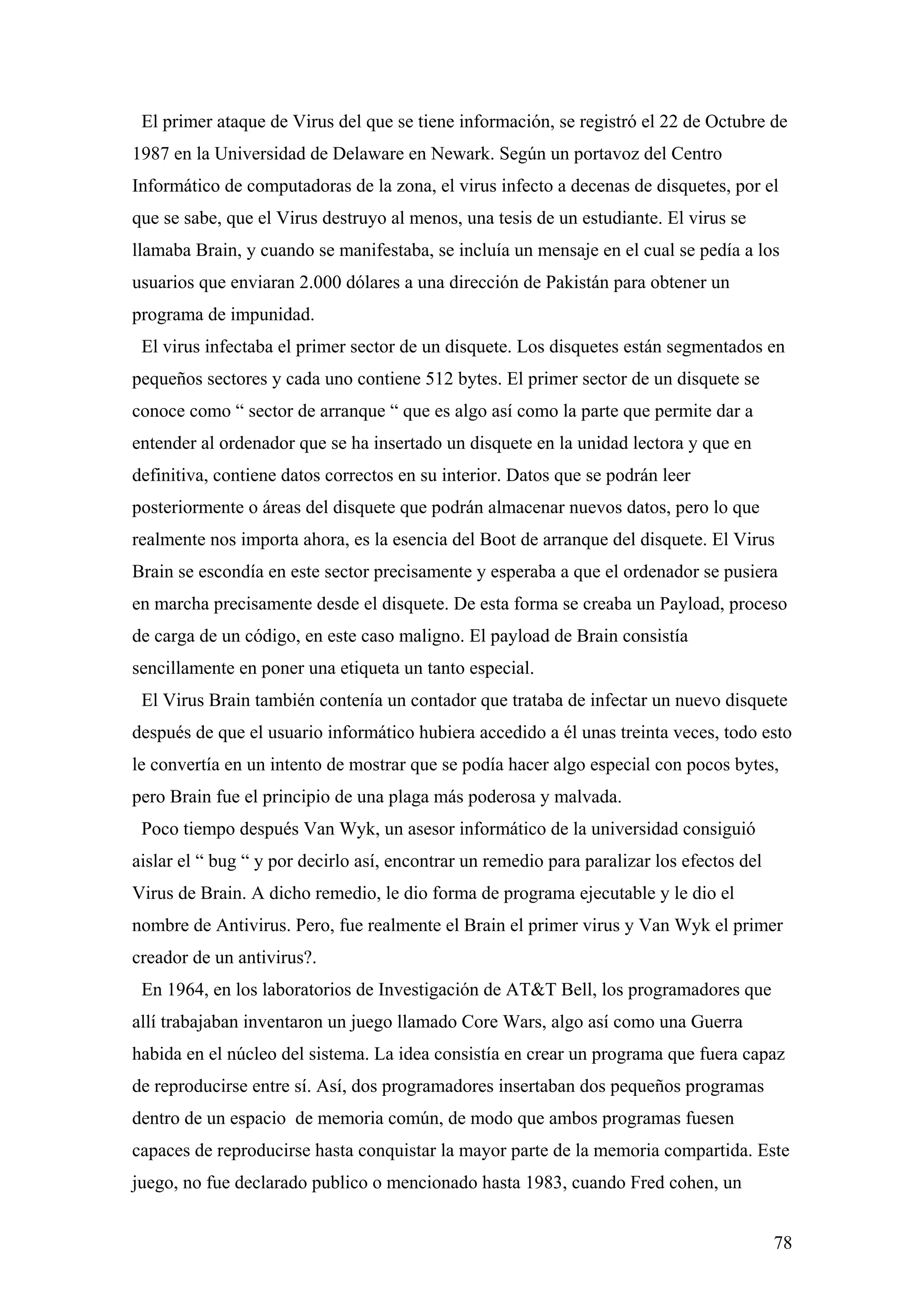El primer ataque de Virus del que se tiene información, se registró el 22 de Octubre de
1987 en la Universidad de Delaware en Newark. Según un portavoz del Centro
Informático de computadoras de la zona, el virus infecto a decenas de disquetes, por el
que se sabe, que el Virus destruyo al menos, una tesis de un estudiante. El virus se
llamaba Brain, y cuando se manifestaba, se incluía un mensaje en el cual se pedía a los
usuarios que enviaran 2.000 dólares a una dirección de Pakistán para obtener un
programa de impunidad.
 El virus infectaba el primer sector de un disquete. Los disquetes están segmentados en
pequeños sectores y cada uno contiene 512 bytes. El primer sector de un disquete se
conoce como “ sector de arranque “ que es algo así como la parte que permite dar a
entender al ordenador que se ha insertado un disquete en la unidad lectora y que en
definitiva, contiene datos correctos en su interior. Datos que se podrán leer
posteriormente o áreas del disquete que podrán almacenar nuevos datos, pero lo que
realmente nos importa ahora, es la esencia del Boot de arranque del disquete. El Virus
Brain se escondía en este sector precisamente y esperaba a que el ordenador se pusiera
en marcha precisamente desde el disquete. De esta forma se creaba un Payload, proceso
de carga de un código, en este caso maligno. El payload de Brain consistía
sencillamente en poner una etiqueta un tanto especial.
 El Virus Brain también contenía un contador que trataba de infectar un nuevo disquete
después de que el usuario informático hubiera accedido a él unas treinta veces, todo esto
le convertía en un intento de mostrar que se podía hacer algo especial con pocos bytes,
pero Brain fue el principio de una plaga más poderosa y malvada.
 Poco tiempo después Van Wyk, un asesor informático de la universidad consiguió
aislar el “ bug “ y por decirlo así, encontrar un remedio para paralizar los efectos del
Virus de Brain. A dicho remedio, le dio forma de programa ejecutable y le dio el
nombre de Antivirus. Pero, fue realmente el Brain el primer virus y Van Wyk el primer
creador de un antivirus?.
 En 1964, en los laboratorios de Investigación de AT&T Bell, los programadores que
allí trabajaban inventaron un juego llamado Core Wars, algo así como una Guerra
habida en el núcleo del sistema. La idea consistía en crear un programa que fuera capaz
de reproducirse entre sí. Así, dos programadores insertaban dos pequeños programas
dentro de un espacio de memoria común, de modo que ambos programas fuesen
capaces de reproducirse hasta conquistar la mayor parte de la memoria compartida. Este
juego, no fue declarado publico o mencionado hasta 1983, cuando Fred cohen, un


                                                                                           78
 