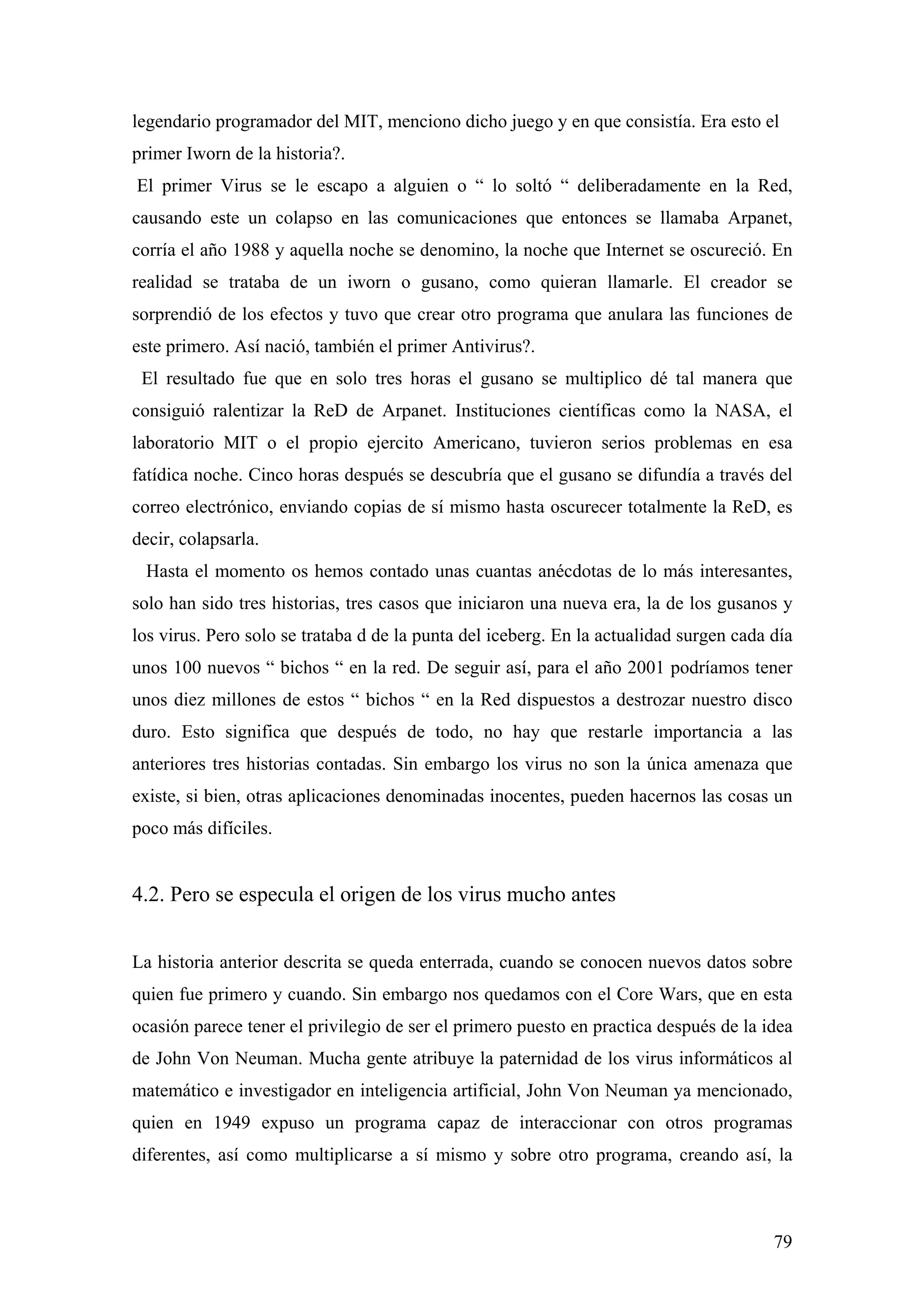 legendario programador del MIT, menciono dicho juego y en que consistía. Era esto el
primer Iworn de la historia?.
El primer Virus se le escapo a alguien o “ lo soltó “ deliberadamente en la Red,
causando este un colapso en las comunicaciones que entonces se llamaba Arpanet,
corría el año 1988 y aquella noche se denomino, la noche que Internet se oscureció. En
realidad se trataba de un iworn o gusano, como quieran llamarle. El creador se
sorprendió de los efectos y tuvo que crear otro programa que anulara las funciones de
este primero. Así nació, también el primer Antivirus?.
 El resultado fue que en solo tres horas el gusano se multiplico dé tal manera que
consiguió ralentizar la ReD de Arpanet. Instituciones científicas como la NASA, el
laboratorio MIT o el propio ejercito Americano, tuvieron serios problemas en esa
fatídica noche. Cinco horas después se descubría que el gusano se difundía a través del
correo electrónico, enviando copias de sí mismo hasta oscurecer totalmente la ReD, es
decir, colapsarla.
 Hasta el momento os hemos contado unas cuantas anécdotas de lo más interesantes,
solo han sido tres historias, tres casos que iniciaron una nueva era, la de los gusanos y
los virus. Pero solo se trataba d de la punta del iceberg. En la actualidad surgen cada día
unos 100 nuevos “ bichos “ en la red. De seguir así, para el año 2001 podríamos tener
unos diez millones de estos “ bichos “ en la Red dispuestos a destrozar nuestro disco
duro. Esto significa que después de todo, no hay que restarle importancia a las
anteriores tres historias contadas. Sin embargo los virus no son la única amenaza que
existe, si bien, otras aplicaciones denominadas inocentes, pueden hacernos las cosas un
poco más difíciles.


4.2. Pero se especula el origen de los virus mucho antes


La historia anterior descrita se queda enterrada, cuando se conocen nuevos datos sobre
quien fue primero y cuando. Sin embargo nos quedamos con el Core Wars, que en esta
ocasión parece tener el privilegio de ser el primero puesto en practica después de la idea
de John Von Neuman. Mucha gente atribuye la paternidad de los virus informáticos al
matemático e investigador en inteligencia artificial, John Von Neuman ya mencionado,
quien en 1949 expuso un programa capaz de interaccionar con otros programas
diferentes, así como multiplicarse a sí mismo y sobre otro programa, creando así, la



                                                                                        79
 