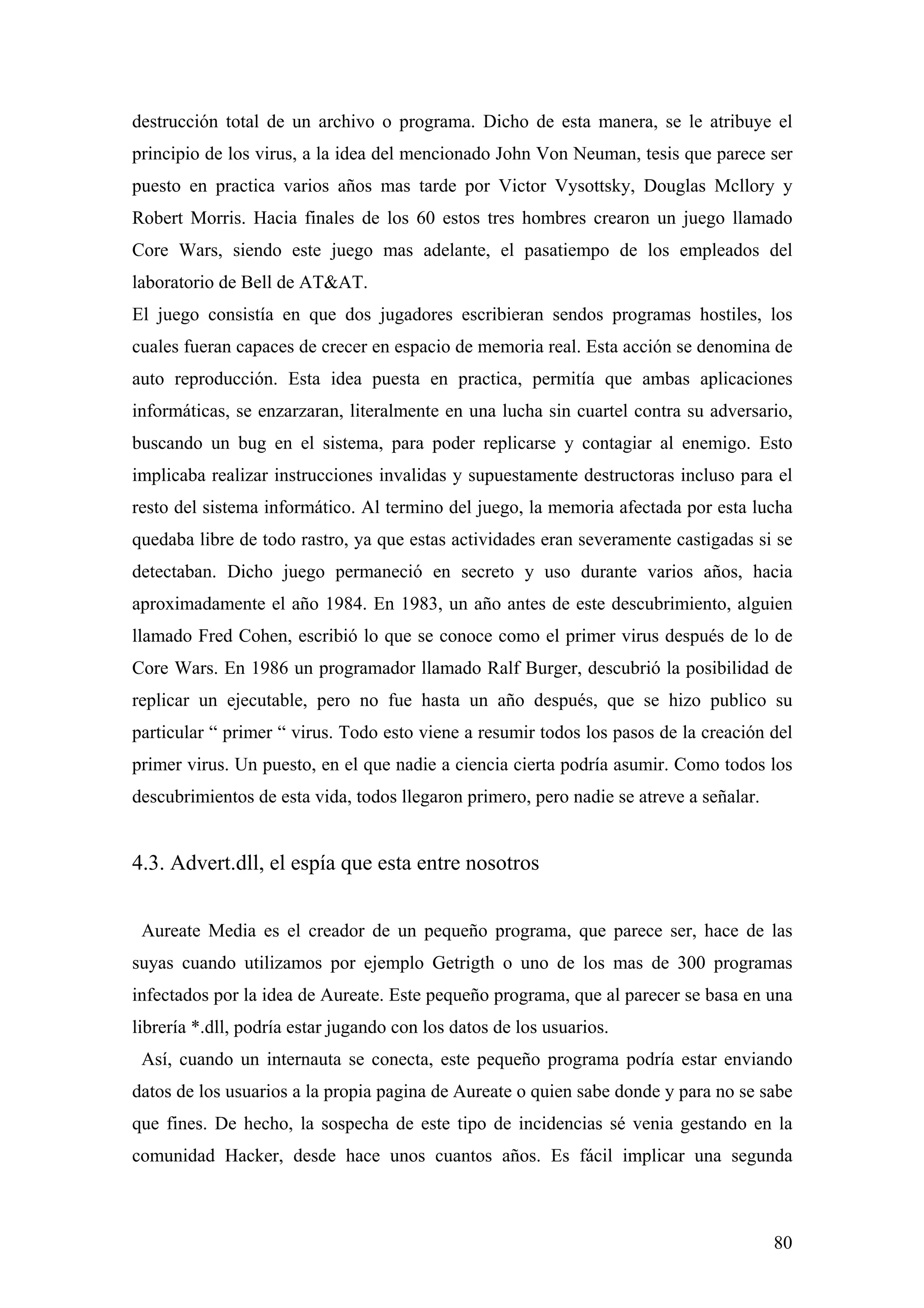 destrucción total de un archivo o programa. Dicho de esta manera, se le atribuye el
principio de los virus, a la idea del mencionado John Von Neuman, tesis que parece ser
puesto en practica varios años mas tarde por Victor Vysottsky, Douglas Mcllory y
Robert Morris. Hacia finales de los 60 estos tres hombres crearon un juego llamado
Core Wars, siendo este juego mas adelante, el pasatiempo de los empleados del
laboratorio de Bell de AT&AT.
El juego consistía en que dos jugadores escribieran sendos programas hostiles, los
cuales fueran capaces de crecer en espacio de memoria real. Esta acción se denomina de
auto reproducción. Esta idea puesta en practica, permitía que ambas aplicaciones
informáticas, se enzarzaran, literalmente en una lucha sin cuartel contra su adversario,
buscando un bug en el sistema, para poder replicarse y contagiar al enemigo. Esto
implicaba realizar instrucciones invalidas y supuestamente destructoras incluso para el
resto del sistema informático. Al termino del juego, la memoria afectada por esta lucha
quedaba libre de todo rastro, ya que estas actividades eran severamente castigadas si se
detectaban. Dicho juego permaneció en secreto y uso durante varios años, hacia
aproximadamente el año 1984. En 1983, un año antes de este descubrimiento, alguien
llamado Fred Cohen, escribió lo que se conoce como el primer virus después de lo de
Core Wars. En 1986 un programador llamado Ralf Burger, descubrió la posibilidad de
replicar un ejecutable, pero no fue hasta un año después, que se hizo publico su
particular “ primer “ virus. Todo esto viene a resumir todos los pasos de la creación del
primer virus. Un puesto, en el que nadie a ciencia cierta podría asumir. Como todos los
descubrimientos de esta vida, todos llegaron primero, pero nadie se atreve a señalar.


4.3. Advert.dll, el espía que esta entre nosotros


 Aureate Media es el creador de un pequeño programa, que parece ser, hace de las
suyas cuando utilizamos por ejemplo Getrigth o uno de los mas de 300 programas
infectados por la idea de Aureate. Este pequeño programa, que al parecer se basa en una
librería *.dll, podría estar jugando con los datos de los usuarios.
 Así, cuando un internauta se conecta, este pequeño programa podría estar enviando
datos de los usuarios a la propia pagina de Aureate o quien sabe donde y para no se sabe
que fines. De hecho, la sospecha de este tipo de incidencias sé venia gestando en la
comunidad Hacker, desde hace unos cuantos años. Es fácil implicar una segunda



                                                                                        80
 