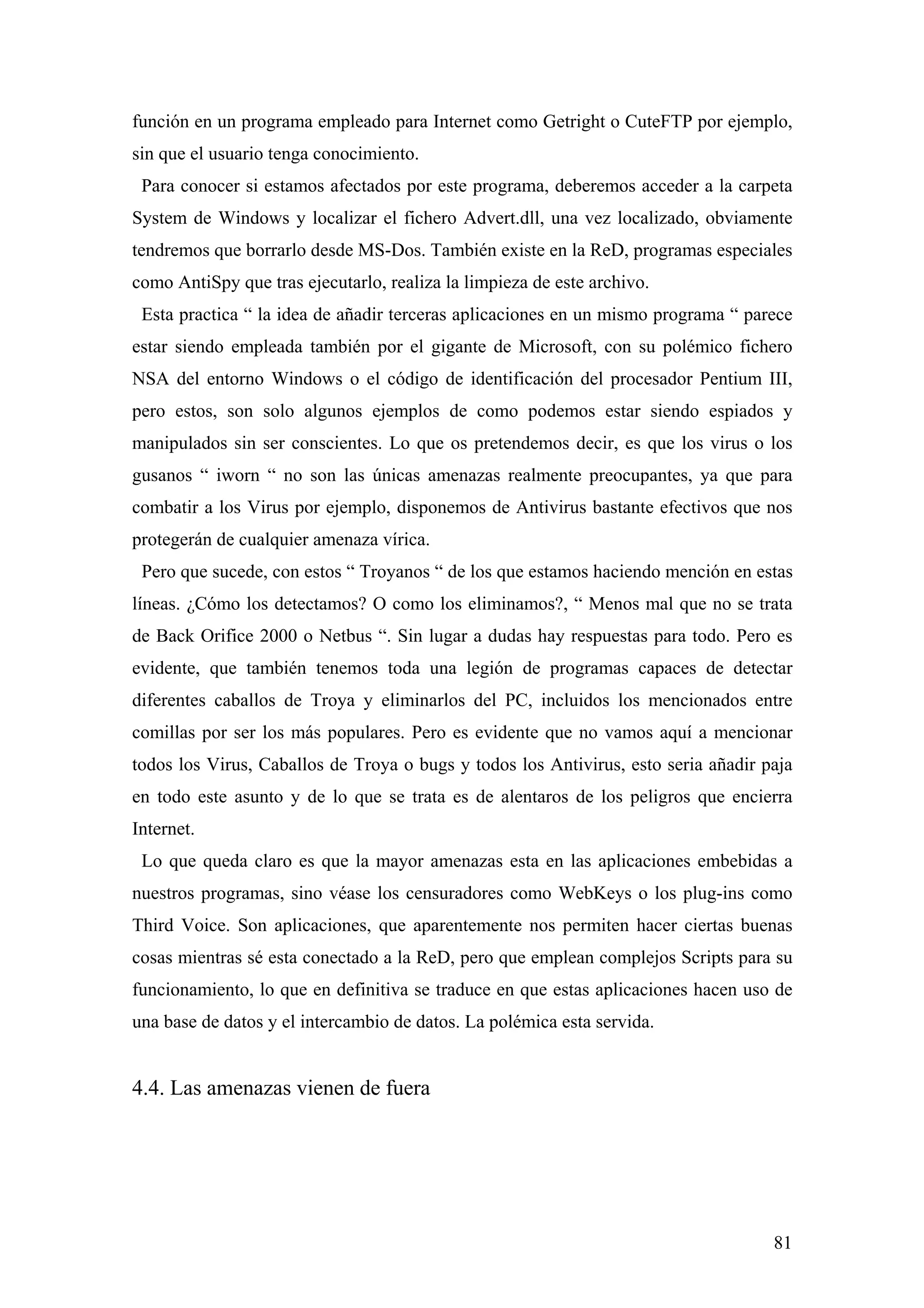 función en un programa empleado para Internet como Getright o CuteFTP por ejemplo,
sin que el usuario tenga conocimiento.
 Para conocer si estamos afectados por este programa, deberemos acceder a la carpeta
System de Windows y localizar el fichero Advert.dll, una vez localizado, obviamente
tendremos que borrarlo desde MS-Dos. También existe en la ReD, programas especiales
como AntiSpy que tras ejecutarlo, realiza la limpieza de este archivo.
 Esta practica “ la idea de añadir terceras aplicaciones en un mismo programa “ parece
estar siendo empleada también por el gigante de Microsoft, con su polémico fichero
NSA del entorno Windows o el código de identificación del procesador Pentium III,
pero estos, son solo algunos ejemplos de como podemos estar siendo espiados y
manipulados sin ser conscientes. Lo que os pretendemos decir, es que los virus o los
gusanos “ iworn “ no son las únicas amenazas realmente preocupantes, ya que para
combatir a los Virus por ejemplo, disponemos de Antivirus bastante efectivos que nos
protegerán de cualquier amenaza vírica.
 Pero que sucede, con estos “ Troyanos “ de los que estamos haciendo mención en estas
líneas. ¿Cómo los detectamos? O como los eliminamos?, “ Menos mal que no se trata
de Back Orifice 2000 o Netbus “. Sin lugar a dudas hay respuestas para todo. Pero es
evidente, que también tenemos toda una legión de programas capaces de detectar
diferentes caballos de Troya y eliminarlos del PC, incluidos los mencionados entre
comillas por ser los más populares. Pero es evidente que no vamos aquí a mencionar
todos los Virus, Caballos de Troya o bugs y todos los Antivirus, esto seria añadir paja
en todo este asunto y de lo que se trata es de alentaros de los peligros que encierra
Internet.
 Lo que queda claro es que la mayor amenazas esta en las aplicaciones embebidas a
nuestros programas, sino véase los censuradores como WebKeys o los plug-ins como
Third Voice. Son aplicaciones, que aparentemente nos permiten hacer ciertas buenas
cosas mientras sé esta conectado a la ReD, pero que emplean complejos Scripts para su
funcionamiento, lo que en definitiva se traduce en que estas aplicaciones hacen uso de
una base de datos y el intercambio de datos. La polémica esta servida.


4.4. Las amenazas vienen de fuera




                                                                                    81
 