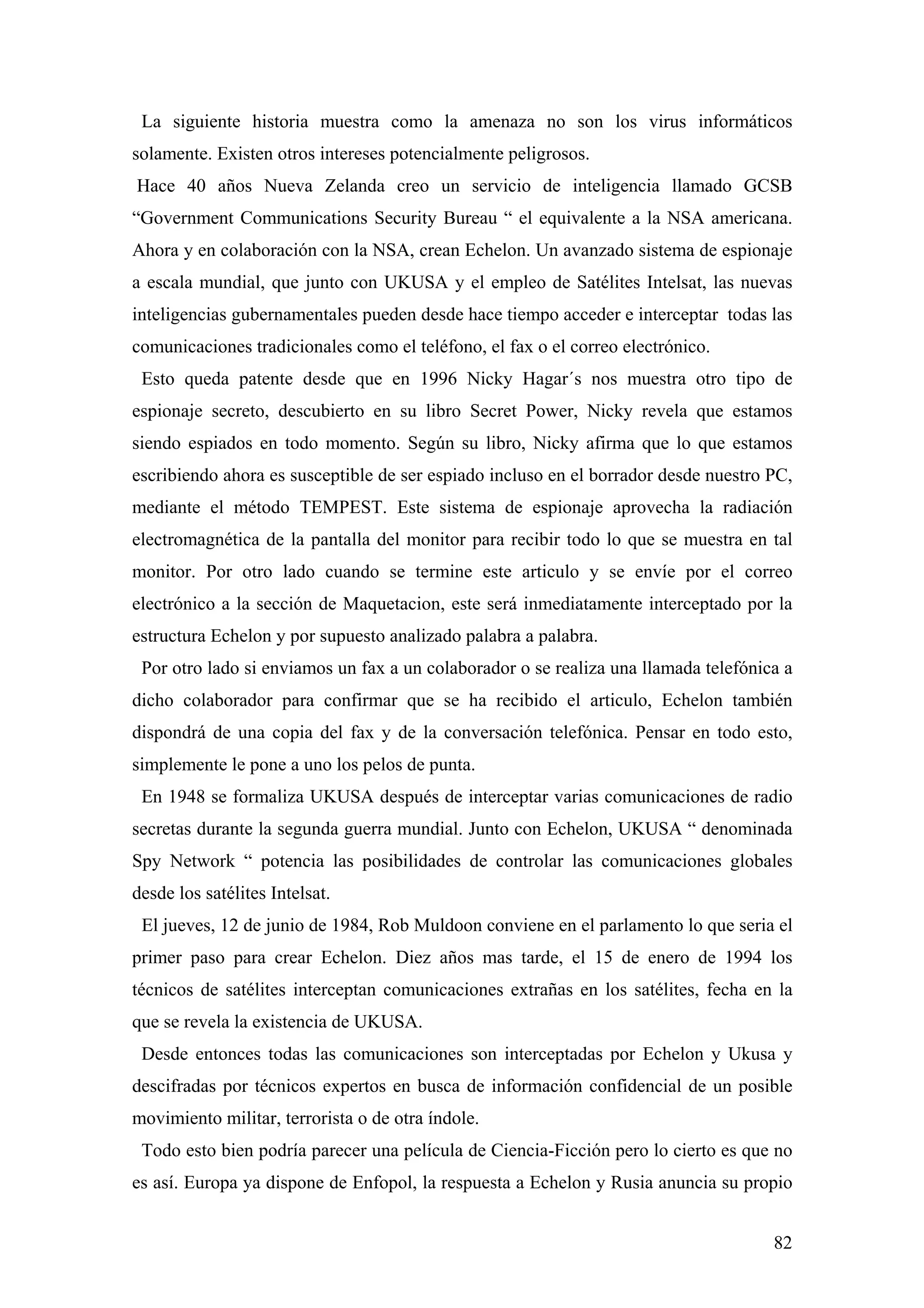La siguiente historia muestra como la amenaza no son los virus informáticos
solamente. Existen otros intereses potencialmente peligrosos.
Hace 40 años Nueva Zelanda creo un servicio de inteligencia llamado GCSB
“Government Communications Security Bureau “ el equivalente a la NSA americana.
Ahora y en colaboración con la NSA, crean Echelon. Un avanzado sistema de espionaje
a escala mundial, que junto con UKUSA y el empleo de Satélites Intelsat, las nuevas
inteligencias gubernamentales pueden desde hace tiempo acceder e interceptar todas las
comunicaciones tradicionales como el teléfono, el fax o el correo electrónico.
 Esto queda patente desde que en 1996 Nicky Hagar´s nos muestra otro tipo de
espionaje secreto, descubierto en su libro Secret Power, Nicky revela que estamos
siendo espiados en todo momento. Según su libro, Nicky afirma que lo que estamos
escribiendo ahora es susceptible de ser espiado incluso en el borrador desde nuestro PC,
mediante el método TEMPEST. Este sistema de espionaje aprovecha la radiación
electromagnética de la pantalla del monitor para recibir todo lo que se muestra en tal
monitor. Por otro lado cuando se termine este articulo y se envíe por el correo
electrónico a la sección de Maquetacion, este será inmediatamente interceptado por la
estructura Echelon y por supuesto analizado palabra a palabra.
 Por otro lado si enviamos un fax a un colaborador o se realiza una llamada telefónica a
dicho colaborador para confirmar que se ha recibido el articulo, Echelon también
dispondrá de una copia del fax y de la conversación telefónica. Pensar en todo esto,
simplemente le pone a uno los pelos de punta.
 En 1948 se formaliza UKUSA después de interceptar varias comunicaciones de radio
secretas durante la segunda guerra mundial. Junto con Echelon, UKUSA “ denominada
Spy Network “ potencia las posibilidades de controlar las comunicaciones globales
desde los satélites Intelsat.
 El jueves, 12 de junio de 1984, Rob Muldoon conviene en el parlamento lo que seria el
primer paso para crear Echelon. Diez años mas tarde, el 15 de enero de 1994 los
técnicos de satélites interceptan comunicaciones extrañas en los satélites, fecha en la
que se revela la existencia de UKUSA.
 Desde entonces todas las comunicaciones son interceptadas por Echelon y Ukusa y
descifradas por técnicos expertos en busca de información confidencial de un posible
movimiento militar, terrorista o de otra índole.
 Todo esto bien podría parecer una película de Ciencia-Ficción pero lo cierto es que no
es así. Europa ya dispone de Enfopol, la respuesta a Echelon y Rusia anuncia su propio


                                                                                     82
 