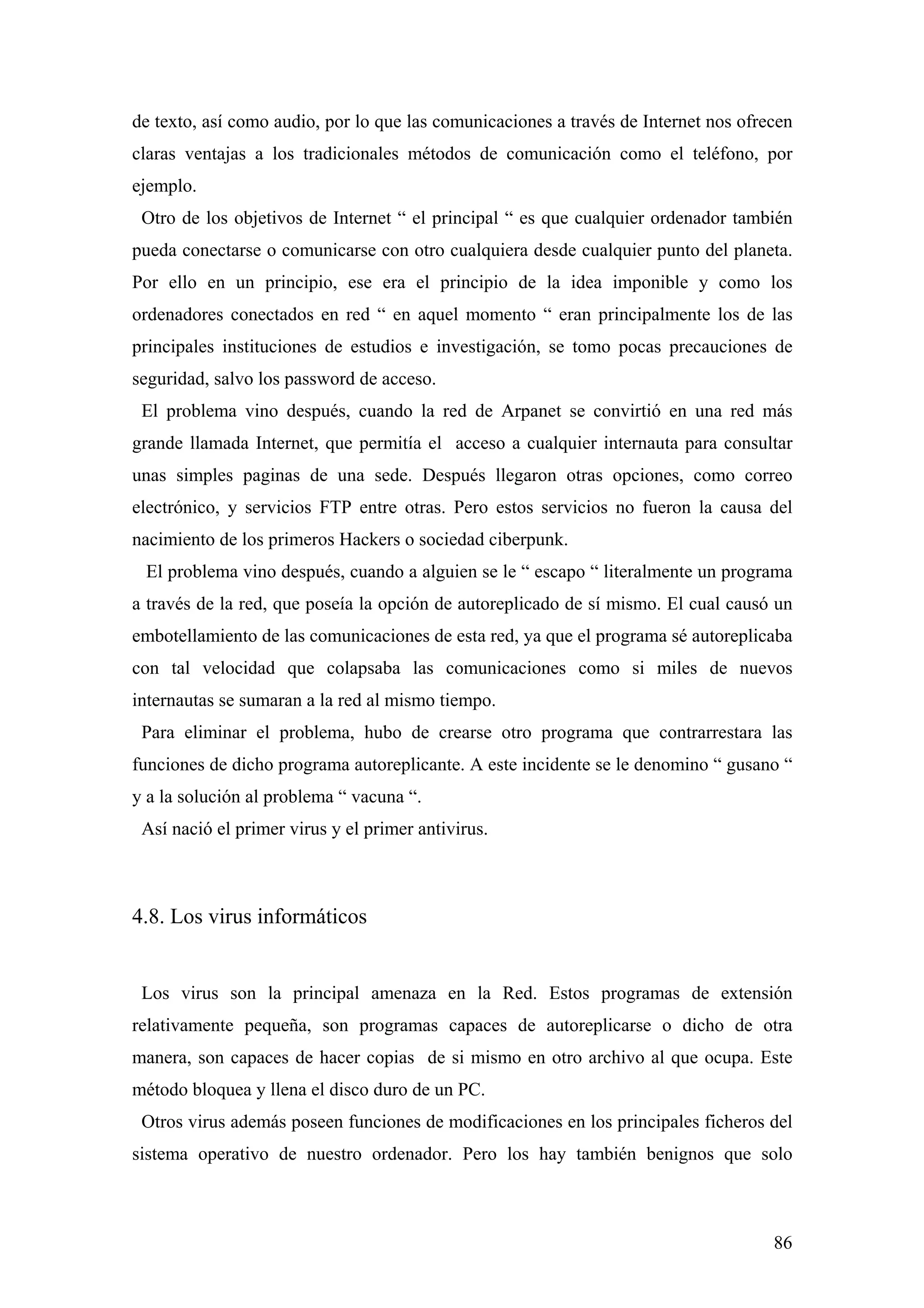 de texto, así como audio, por lo que las comunicaciones a través de Internet nos ofrecen
claras ventajas a los tradicionales métodos de comunicación como el teléfono, por
ejemplo.
 Otro de los objetivos de Internet “ el principal “ es que cualquier ordenador también
pueda conectarse o comunicarse con otro cualquiera desde cualquier punto del planeta.
Por ello en un principio, ese era el principio de la idea imponible y como los
ordenadores conectados en red “ en aquel momento “ eran principalmente los de las
principales instituciones de estudios e investigación, se tomo pocas precauciones de
seguridad, salvo los password de acceso.
 El problema vino después, cuando la red de Arpanet se convirtió en una red más
grande llamada Internet, que permitía el acceso a cualquier internauta para consultar
unas simples paginas de una sede. Después llegaron otras opciones, como correo
electrónico, y servicios FTP entre otras. Pero estos servicios no fueron la causa del
nacimiento de los primeros Hackers o sociedad ciberpunk.
 El problema vino después, cuando a alguien se le “ escapo “ literalmente un programa
a través de la red, que poseía la opción de autoreplicado de sí mismo. El cual causó un
embotellamiento de las comunicaciones de esta red, ya que el programa sé autoreplicaba
con tal velocidad que colapsaba las comunicaciones como si miles de nuevos
internautas se sumaran a la red al mismo tiempo.
 Para eliminar el problema, hubo de crearse otro programa que contrarrestara las
funciones de dicho programa autoreplicante. A este incidente se le denomino “ gusano “
y a la solución al problema “ vacuna “.
 Así nació el primer virus y el primer antivirus.



4.8. Los virus informáticos


 Los virus son la principal amenaza en la Red. Estos programas de extensión
relativamente pequeña, son programas capaces de autoreplicarse o dicho de otra
manera, son capaces de hacer copias de si mismo en otro archivo al que ocupa. Este
método bloquea y llena el disco duro de un PC.
 Otros virus además poseen funciones de modificaciones en los principales ficheros del
sistema operativo de nuestro ordenador. Pero los hay también benignos que solo



                                                                                     86
 